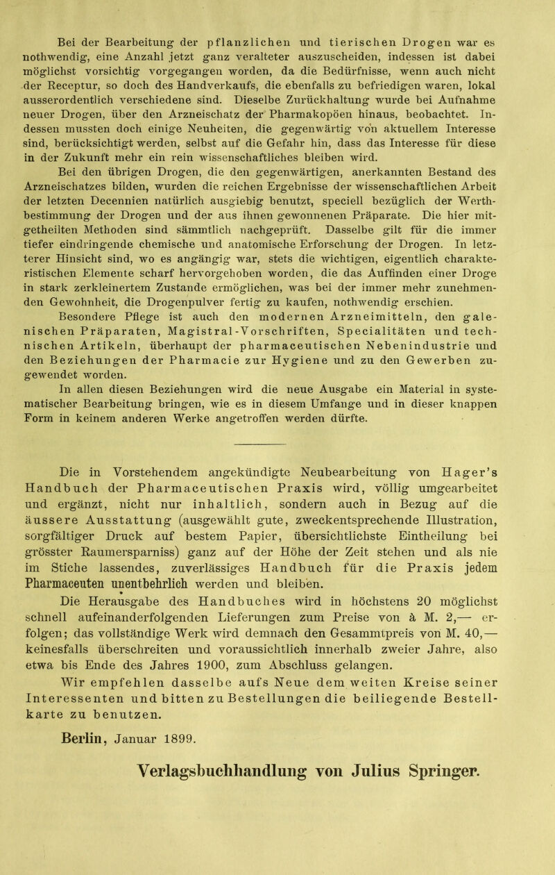 Bei der Bearbeitung der pflanzlichen und tierischen Drogen war es nothwendig, eine Anzahl jetzt ganz veralteter auszuscheiden, indessen ist dabei möglichst vorsichtig vorgegangen worden, da die Bedürfnisse, wenn auch nicht der Receptur, so doch des Handverkaufs, die ebenfalls zu befriedigen waren, lokal ausserordentlich verschiedene sind. Dieselbe Zurückhaltung wurde bei Aufnahme neuer Drogen, über den Arzneischatz der Pharmakopoen hinaus, beobachtet. In- dessen mussten doch einige Neuheiten, die gegenwärtig von aktuellem Interesse sind, berücksichtigt werden, selbst auf die Gefahr hin, dass das Interesse für diese in der Zukunft mehr ein rein wissenschaftliches bleiben wird. Bei den übrigen Drogen, die den gegenwärtigen, anerkannten Bestand des Arzneischatzes bilden, wurden die reichen Ergebnisse der wissenschaftlichen Arbeit der letzten Decennien natürlich ausgiebig benutzt, speciell bezüglich der Werth- bestimmung der Drogen und der aus ihnen gewonnenen Präparate. Die hier mit- getheilten Methoden sind sämmtlich nachgeprüft. Dasselbe gilt für die immer tiefer eindringende chemische und anatomische Erforschung der Drogen. In letz- terer Hinsicht sind, wo es angängig war, stets die wichtigen, eigentlich charakte- ristischen Elemente scharf hervorgehoben worden, die das Auffinden einer Droge in stark zerkleinertem Zustande ermöglichen, was bei der immer mehr zunehmen- den Gewohnheit, die Drogenpulver fertig zu kaufen, nothwendig erschien. Besondere Pflege ist auch den modernen Arzneimitteln, den gale- nischen Präparaten, Magistral-Vorschriften, Specialitäten und tech- nischen Artikeln, überhaupt der pharmaceutischen Nebenindustrie und den Beziehungen der Pharmacie zur Hygiene und zu den Gewerben zu- gewendet worden. In allen diesen Beziehungen wird die neue Ausgabe ein Material in syste- matischer Bearbeitung bringen, wie es in diesem Umfange und in dieser knappen Form in keinem anderen Werke angetroffen werden dürfte. Die in Vorstehendem angekündigte Neubearbeitung von Hager’s Handbuch der Pharmaceutischen Praxis wird, völlig umgearbeitet und ergänzt, nicht nur inhaltlich, sondern auch in Bezug auf die äussere Ausstattung (ausgewählt gute, zweckentsprechende Illustration, sorgfältiger Druck auf bestem Papier, übersichtlichste Eintheilung bei grösster Raumersparnis) ganz auf der Höhe der Zeit stehen und als nie im Stiche lassendes, zuverlässiges Handbuch für die Praxis jedem Pharmaceuten unentbehrlich werden und bleiben. Die Herausgabe des Handbuches wird in höchstens 20 möglichst schnell aufeinanderfolgenden Lieferungen zum Preise von ä M. 2,— er- folgen; das vollständige Werk wird demnach den Gesammtpreis von M. 40,— keinesfalls überschreiten und voraussichtlich innerhalb zweier Jahre, also etwa bis Ende des Jahres 1900, zum Abschluss gelangen. Wir empfehlen dasselbe aufs Neue dem weiten Kreise seiner Interessenten und bitten zu Bestellungen die beiliegende Bestell- karte zu benutzen. Berlin, Januar 1899. Verlagsbuchhandlung von Julius Springer.