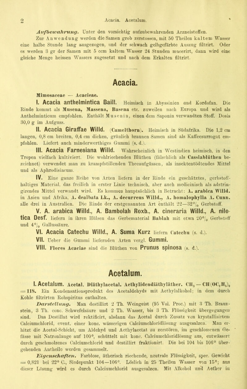 Aufbewahrung. Unter den vorsichtig aufzubewahrenden Arzneistoffen. Zur Anwendung werden die Samen grob zerstossen, mit 50 Theilen kaltem Wasser eine halbe Stunde lang ausgezogen, und der schwach gelbgefärbte Auszug filtrirt. Oder es werden 8 gr der Samen mit 5 ccm kaltem Wasser 24 Stunden macerirt, dann wird eine gleiche Menge heissen Wassers zugesetzt und nach dem Erkalten filtrirt. Acacia. Mimosaceae — Acacieae. I. Acacia anthcimintica Baill. Heimisch in Abyssinien und Kordofan. Die Rinde kommt als Musena, Massena, Basena etc. zuweilen nach Europa und wird als Anthelminticum empfohlen. Enthält Musenin, einen dem Saponin verwandten Stoff. Dosis 80,0 g im Aufguss. Si. Acacia GSraffae Willd. (Cameithorn). Heimisch in Südafrika. Die 1,2 cm langen, 0,8 cm breiten, 0,4 cm dicken, grünlich braunen Samen sind als Kaffeesurrogat em- pfohlen. Liefert auch minderwerthiges Gummi (s. d. i. III. Acacia Farnesiana Willd. Wahrscheinlich in Westindien heimisch, in den Tropen vielfach kultiviert. Die wohlriechenden Blüthen (fälschlich als Cassiabliithen be- zeichnet) verwendet man zu krampfstillenden Theeaufgüssen, als insektentödtendes Mittel und als Aphrodisiacum. IV. Eine ganze Reihe von Arten liefern in der Einde ein geschätztes, gerbstoff- haltiges Material, das freilich in erster Linie technisch, aber auch medicinisch als adstrin- girendes Mittel verwandt wird. Es kommen hauptsächlich in Betracht : A. arabica Willd. in Asien und Afrika, A. dealbata Lk., A. decurreus Willd., A. homalophylla A. Cunn. alle drei in Australien. Die Einde der erstgenannten Art enthält 22—32°/0 Gerbstoff. V. A. arabica Willd., A. Bambolah Roxb., A. cineraria Willd., A. nilo tica Desf. liefern in ihren Hülsen das Gerbematerial Bablah mit etwa 20 °/0 Gerbstoff und 4°/0 Gallussäure. VI. Acacia Catechu Willd., A. Suma Kurz liefern Catechu (s. d.). VII. Ueber die Gummi liefernden Arten vergl. Gummi. VIII. Flores Acaciae sind die Blüthen von PrüHUS SpiuOSa (s. d.j, Acetalum. I. Acetalum. Acetal. Diäthylacetal. Aethylidendiäthyläther. CH3 — CH(OC2H5)2 = 118. Ein Kondensationsprodukt des Acetaldehyds mit Aethylalkohol; in dem durch Kohle filtrirten Eohspiritus enthalten. Darstellung. Man destillirt 2 Th. Weingeist (95 Yol. Proß.) mit 3 Th. Braun- stein, 3 Th. conc. Schwefelsäure und 2 Th. W'asser, bis 3 Th. Flüssigkeit Ubergegangen sind. Das Destillat wird rektificirt, alsdann das Acetal durch Zusatz von krystallisirtem Calciumchlorid, event. einer konc. wässerigen Calciumchloridlösung ausgesalzen. Man er- hitzt die Acetal-Schicht, um Aldehyd und Aethylacetat zu zerstören, im geschlossenen Ge- fässe mit Natronlauge auf 100°, schüttelt mit konc. Calciumchloridlösung aus, entw'ässert durch geschmolzenes Calciumchlorid und destillirt fraktionirt. Die bei 104 bis 106° über- gehenden Antheile werden gesammelt. Eigenschaften. Farblose, ätherisch riechende, neutrale Flüssigkeit, spec. Gewicht = 0,821 bei 22° C., Siedepunkt 104—106°. Löslich in 25 Theilen Wasser von 15°; aus dieser Lösung wird es durch Calciumchlorid ausgesalzen. Mit Alkohol und Aether in