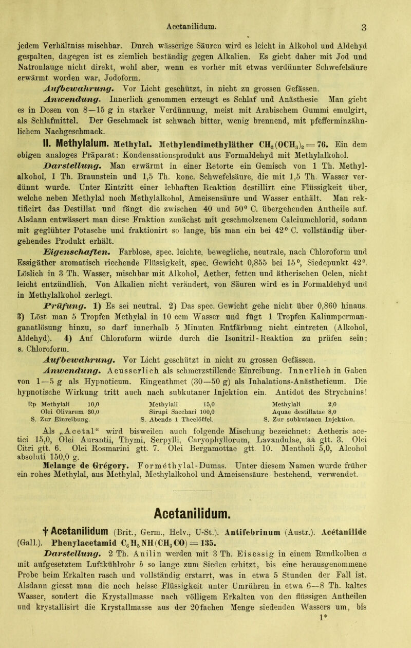 jedem Verhältnis mischbar. Durch wässerige Säuren wird es leicht in Alkohol und Aldehyd gespalten, dagegen ist es ziemlich beständig gegen Alkalien. Es giebt daher mit Jod und Natronlauge nicht direkt, wohl aber, wenn es vorher mit etwas verdünnter Schwefelsäure erwärmt worden war, Jodoform. Aufbewahrung, Vor Licht geschützt, in nicht zu grossen Gefässen. Anwendung. Innerlich genommen erzeugt es Schlaf und Anästhesie Man giebt es in Dosen von 8—15 g in starker Verdünnung, meist mit Arabischem Gummi emulgirt, als Schlafmittel. Der Geschmack ist schwach bitter, wenig brennend, mit pfefferminzähn- lichem Nachgeschmack. II. Methylalum. Methylal. Methylendimethylätlier CH2 (OCH3)2 = 76. Ein dem obigen analoges Präparat: Kondensationsprodukt aus Formaldehyd mit Methylalkohol. Darstellung, Man erwärmt in einer Retorte ein Gemisch von 1 Th. Methyl- alkohol, 1 Th. Braunstein und 1,5 Th. konc. Schwefelsäure, die mit 1,5 Th. Wasser ver- dünnt wurde. Unter Eintritt einer lebhaften Reaktion destillirt eine Flüssigkeit über, welche neben Methylal noch Methylalkohol, Ameisensäure und Wasser enthält. Man rek- tificirt das Destillat und fängt die zwischen 40 und 50° C. übergehenden Antheile auf. Alsdann entwässert man diese Fraktion zunächst mit geschmolzenem Calciumchlorid, sodann mit geglühter Potasche und fraktionirt so lange, bis man ein bei 42° C. vollständig über- gehendes Produkt erhält. Eigenschaften, Farblose, spec. leichte, bewegliche, neutrale, nach Chloroform und Essigäther aromatisch riechende Flüssigkeit, spec. Gewicht 0,855 bei 15°, Siedepunkt 42°. Löslich in 8 Th. Wasser, mischbar mit Alkohol, Aether, fetten und ätherischen Oelen, nicht leicht entzündlich. Von Alkalien nicht verändert, von Säuren wird es in Formaldehyd und in Methylalkohol zerlegt. Prüfung, 1) Es sei neutral. 2) Das spec. Gewicht gehe nicht über 0,860 hinaus. 8) Löst man 5 Tropfen Methylal in 10 ccm Wasser und fügt 1 Tropfen Kaliumperman- ganatlösung hinzu, so darf innerhalb 5 Minuten Entfärbung nicht eintreten (Alkohol, Aldehyd). 4) Auf Chloroform würde durch die Isonitril - Reaktion zu prüfen sein; s. Chloroform. Aufbewahrung, Vor Licht geschützt in nicht zu grossen Gefässen. Anwendung, Aeusserlich als schmerzstillende Einreibung. Innerlich in Gaben von 1—5 g als Hypnoticum. Eingeathmet (30—50 g) als Inhalations-Anästheticum. Die hypnotische Wirkung tritt auch nach subkutaner Injektion ein. Antidot des Strychnins! Ep. Methylali 10,0 Methylali 15,0 Methylali 2,0 Olei Olivarum 30,0 Sirupi Sacchari 100,0 Aquae destillatae 8,0 S. Zur Einreibung. S. Abends 1 Theelöffel. S. Zur subkutanen Injektion. Als „Acetal“ wird bisweilen auch folgende Mischung bezeichnet: Aetheris ace- tici 15,0, Olei Aurantii, Thymi, Serpylli, Caryophyllorum, Lavandulae, ää gtt. 8. Olei Citri gtt. 6. Olei Rosmarini gtt. 7. Olei Bergamottae gtt. 10. Mentholi 5,0, Alcohol absoluti 150,0 g. Melange de Gregory. For methylal -Dumas. Unter diesem Namen wurde früher ein rohes Methylal, aus Methylal, Methylalkohol und Ameisensäure bestehend, verwendet. Acetanilidum. t Acetanilidum (Brit., Germ., Helv., U-St.). Antifebrinum (Austr.). Acetanilide (Gail.). Fhenylacetamid C6H5NH(CH3CO) == 135. Darstellung, 2 Th. Anilin werden mit 3 Th. Eisessig in einem Rundkolben a mit aufgesetztem Luftkühlrohr b so lange zum Sieden erhitzt, bis eine herausgenommene Probe beim Erkalten rasch und vollständig erstarrt, was in etwa 5 Stunden der Fall ist. Alsdann giesst man die noch heisse Flüssigkeit unter Umrükren in etwa 6—8 Th. kaltes Wasser, sondert die Krystallmasse nach völligem Erkalten von den flüssigen Antheilen und krystallisirt die Krystallmasse aus der 20fachen Menge siedenden Wassers um, bis 1*