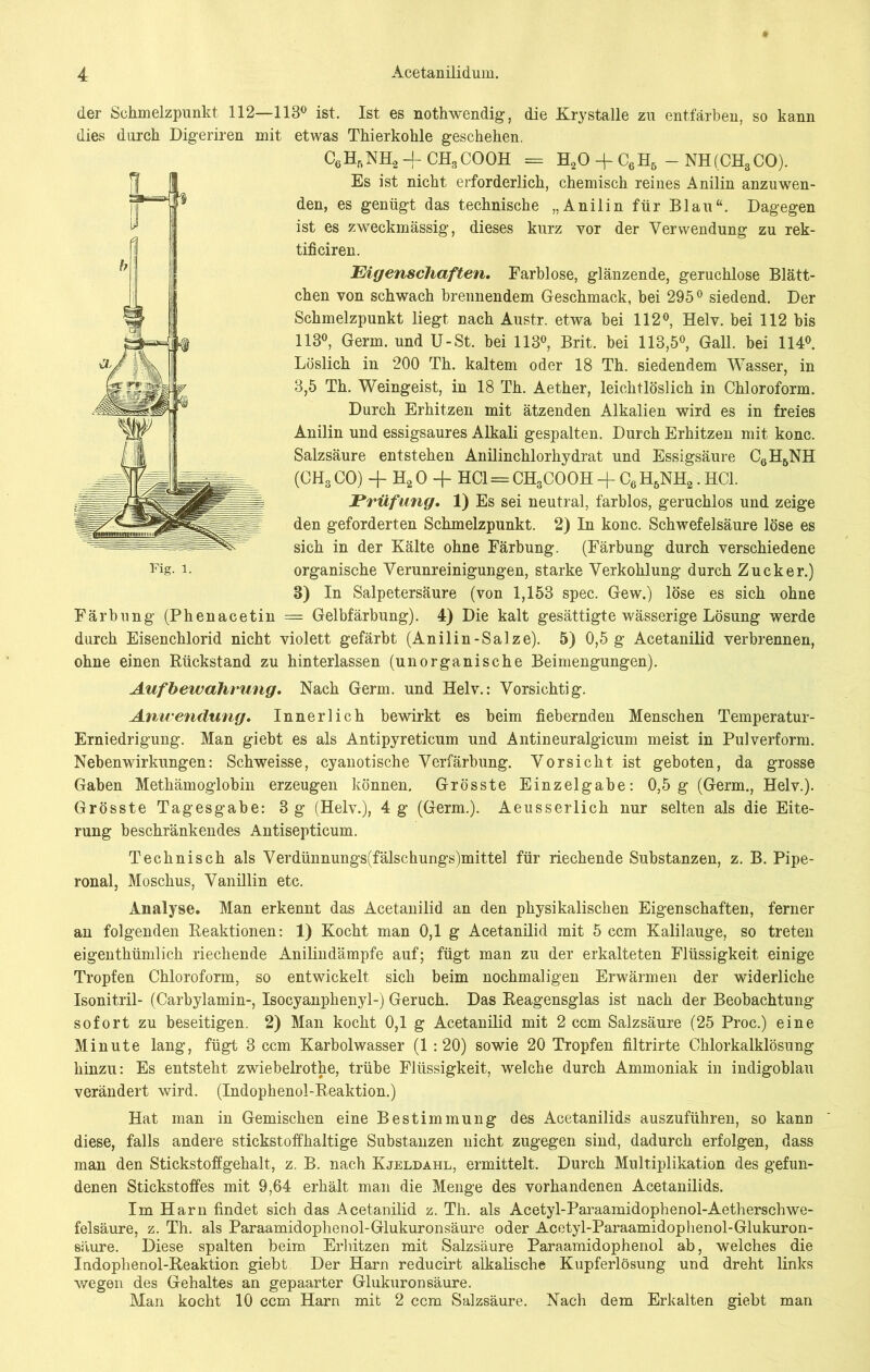 der Schmelzpunkt, 112—113° ist. Ist es nothwendig, die Krystalle zu entfärben, so kann dies durch Digeriren mit etwas Thierkohle geschehen. C6H5NH2 -I- CH3COOH = H20 -f C6H6 - NH(CH3CO). Es ist nicht erforderlich, chemisch reines Anilin anzuwen- den, es genügt das technische „Anilin für Blau“. Dagegen ist es zweckmässig, dieses kurz vor der Verwendung zu rek- tificiren. Eigenschaften. Farblose, glänzende, geruchlose Blätt- chen von schwach brennendem Geschmack, bei 295° siedend. Der Schmelzpunkt liegt nach Austr. etwa bei 112°, Helv. bei 112 bis 113°, Germ, und U-St. bei 113°, Brit. bei 113,5°, Gail, bei 114°. Löslich in 200 Th. kaltem oder 18 Th. siedendem Wasser, in 3,5 Th. Weingeist, in 18 Th. Aether, leichtlöslich in Chloroform. Durch Erhitzen mit ätzenden Alkalien wird es in freies Anilin und essigsaures Alkali gespalten. Durch Erhitzen mit konc. Salzsäure entstehen Anilinchlorhydrat und Essigsäure C6H6NH (CH3 CO) + H2 0 -f HC1 = CH3COOH + C6H5NH2. HCl. Prüfung. 1) Es sei neutral, farblos, geruchlos und zeige den geforderten Schmelzpunkt. 2) In konc. Schwefelsäure löse es sich in der Kälte ohne Färbung. (Färbung durch verschiedene organische Verunreinigungen, starke Verkohlung durch Zucker.) 3) In Salpetersäure (von 1,153 spec. Gew.) löse es sich ohne Färbung (Phenacetin = Gelbfärbung). 4) Die kalt gesättigte wässerige Lösung werde durch Eisenchlorid nicht violett gefärbt (Anilin-Salze). 5) 0,5 g Acetanilid verbrennen, ohne einen Rückstand zu hinterlassen (unorganische Beimengungen). Aufbewahrung. Nach Germ, und Helv.: Vorsichtig. Anwendung. Innerlich bewirkt es beim fiebernden Menschen Temperatur- Erniedrigung. Man giebt es als Antipyreticum und Antineuralgicum meist in Pulverform. Nebenwirkungen: Schweisse, cyanotische Verfärbung. Vorsicht ist geboten, da grosse Gaben Methämoglobin erzeugen können. Grösste Einzelgabe: 0,5 g (Germ., Helv.). Grösste Tagesgabe: 3 g (Helv.), 4 g (Germ.). Aeusserlich nur selten als die Eite- rung beschränkendes Antisepticum. Technisch als Verdünnungs(fälschungs)mittel für riechende Substanzen, z. B. Pipe- ronal, Moschus, Vanillin etc. Analyse. Man erkennt das Acetanilid an den physikalischen Eigenschaften, ferner an folgenden Reaktionen: 1) Kocht man 0,1 g Acetanilid mit 5 ccm Kalilauge, so treten eigen thümlich riechende Anilin dämpfe auf; fügt man zu der erkalteten Flüssigkeit einige Tropfen Chloroform, so entwickelt sich beim nochmaligen Erwärmen der widerliche Isonitril- (Carbylamin-, Isocyanplienyl-) Geruch. Das Reagensglas ist nach der Beobachtung sofort zu beseitigen. 2) Man kocht 0,1 g Acetanilid mit 2 ccm Salzsäure (25 Proc.) eine Minute lang, fügt 3 ccm Karbolwasser (1 :20) sowie 20 Tropfen filtrirte Chlorkalklösung hinzu: Es entsteht zwiebelrothe, trübe Flüssigkeit, welche durch Ammoniak in indigoblau verändert wird. (Indophenol-Reaktion.) Hat man in Gemischen eine Bestimmung des Acetanilids auszuführen, so kann diese, falls andere stickstoffhaltige Substanzen nicht zugegen sind, dadurch erfolgen, dass man den Stickstoffgehalt, z. B. nach Kjeldahl, ermittelt. Durch Multiplikation des gefun- denen Stickstoffes mit 9,64 erhält man die Menge des vorhandenen Acetanilids. Im Harn findet sich das Acetanilid z. Th. als Acetyl-Paraamidophenol-Aetherschwe- felsäure, z. Th. als Paraamidophenol-Glukuronsäure oder Acetyl-Paraamidophenol-Glukuron- säure. Diese spalten beim Erhitzen mit Salzsäure Paraamidophenol ab, welches die Indophenol-Reaktion giebt. Der Harn reducirt alkalische Kupferlösung und dreht links wegen des Gehaltes an gepaarter Glukuronsäure. Man kocht 10 ccm Harn mit 2 ccm Salzsäure. Nach dem Erkalten giebt man