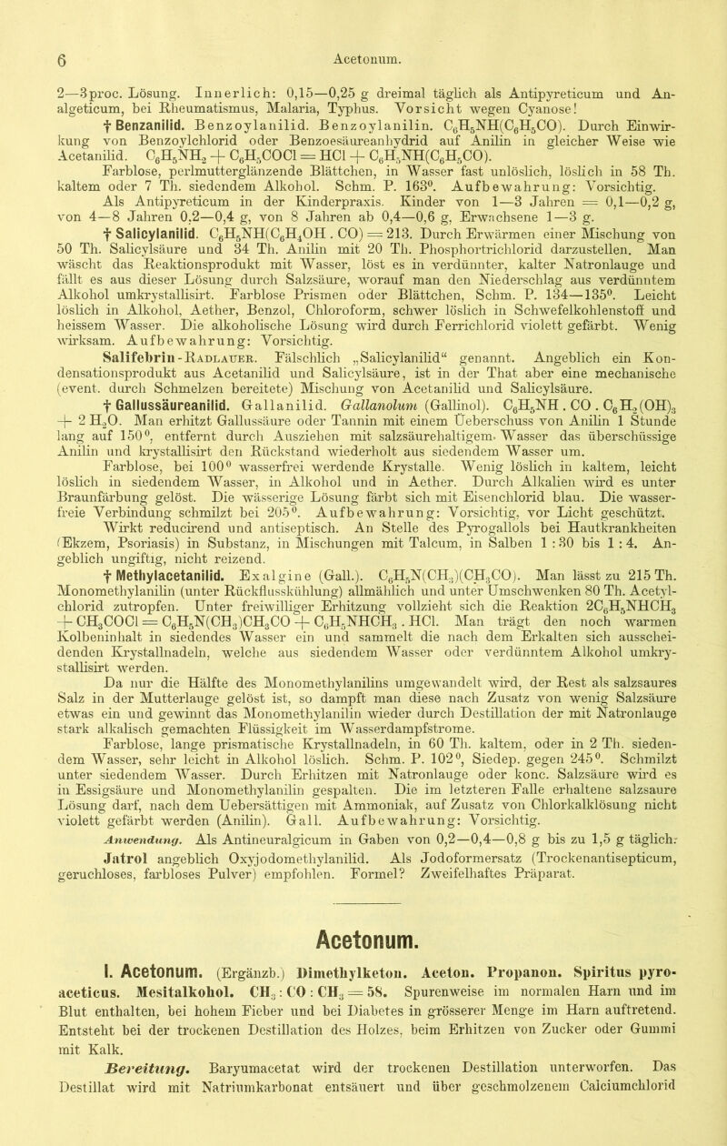 2—3proc. Lösung. Innerlich: 0,15—0,25 g dreimal täglich als Antipyreticum und An- algeticum, bei Rheumatismus, Malaria, Typhus. Vorsicht wegen Cyanose! f Benzanilid. Benzoylanilid. Benzoylanilin. C6H5NH(C6H5CO). Durch Einwir- kung von Benzoylchlorid oder Benzoesäureanhydrid auf Anilin in gleicher Weise wie Acetanilid. C6H5NH2 -f C6H5COCl = HCl -f C6H5NH(C6H5CO). Farblose, perlmutterglänzende Blättchen, in Wasser fast unlöslich, löslich in 58 Th. kaltem oder 7 Th. siedendem Alkohol. Schm. P. 163°. Aufbewahrung: Vorsichtig. Als Antipyreticum in der Kinderpraxis. Kinder von 1—8 Jahren = 0,1—0,2 g, von 4—8 Jahren 0,2—0,4 g, von 8 Jahren ab 0,4—0,6 g, Erwachsene 1—8 g. f Salicylanilid. C6H5NH(C6H4OH. CO) = 213. Durch Erwärmen einer Mischung von 50 Th. Salicylsäure und 34 Th. Anilin mit 20 Th. Phosphortrichlorid darzustellen. Man wäscht das Beaktionsprodukt mit Wasser, löst es in verdünnter, kalter Natronlauge und fällt es aus dieser Lösung durch Salzsäure, worauf man den Niederschlag aus verdünntem Alkohol umkrystallisirt. Farblose Prismen oder Blättchen, Schm. P. 134—135°. Leicht löslich in Alkohol, Aether, Benzol, Chloroform, schwer löslich in Schwefelkohlenstoff und heissem Wasser. Die alkoholische Lösung wird durch Ferrichlorid violett gefärbt. Wenig wirksam. Aufbewahrung: Vorsichtig. Salifebrin-ItADLAUER. Fälschlich „Salicylanilid“ genannt. Angeblich ein Kon- densationsprodukt aus Acetanilid und Salicylsäure, ist in der That aber eine mechanische (event. durch Schmelzen bereitete) Mischung von Acetanilid und Salicylsäure. f Gallussäureanilid. Gallanilid. Gallanolum (Gallinol). C6H5NH . CO . C6H2(OH)3 -j- 2 H.20. Man erhitzt Gallussäure oder Tannin mit einem Üeberschuss von Anilin 1 Stunde lang auf 150°, entfernt durch Ausziehen mit salzsäurehaltigem. Wasser das überschüssige Anilin und krystallisirt den Biickstand wiederholt aus siedendem Wasser um. Farblose, bei 100° wasserfrei werdende Krystalle. Wenig löslich in kaltem, leicht löslich in siedendem Wasser, in Alkohol und in Aether. Durch Alkalien wird es unter Braunfärbung gelöst. Die wässerige Lösung färbt sich mit Eisenchlorid blau. Die wasser- freie Verbindung schmilzt bei 205°. Aufbewahrung: Vorsichtig, vor Licht geschützt. Wirkt reducirend und antiseptisch. An Stelle des Pyrogallols bei Hautkrankheiten (Ekzem, Psoriasis) in Substanz, in Mischungen mit Talcum, in Salben 1 :30 bis 1 :4. An- geblich ungiftig, nicht reizend. f Methylacetanilid. Exalgine (Gail.). C6H5N(CH3)(CH3CO). Man lässt zu 215 Th. Monomethylanilin (unter Rückflusskühlung) allmählich und unter Umschwenken 80 Th. Acetyl- chlorid zutropfen. Unter freiwilliger Erhitzung vollzieht sich die Reaktion 2C6H5NHCH3 -j- CH3COOI = C6H5N(CH3)CH3CO -f- C6H5NHCH3 . HCl. Man trägt den noch warmen Kolbeninhalt in siedendes Wasser ein und sammelt die nach dem Erkalten sich ausschei- denden Krystallnadeln, welche aus siedendem Wasser oder verdünntem Alkohol umkry- stallisirt werden. Da nur die Hälfte des Monomethylanilins umgewandelt wird, der Rest als salzsaures Salz in der Mutterlauge gelöst ist, so dampft man diese nach Zusatz von wenig Salzsäure etwas ein und gewinnt das Monomethylanilin wieder durch Destillation der mit Natronlauge stark alkalisch gemachten Flüssigkeit im Wasserdampfstrome. Farblose, lange prismatische Krystallnadeln, in 60 Th. kaltem, oder in 2 Th. sieden- dem Wasser, sehr leicht in Alkohol löslich. Schm. P. 102°, Siedep. gegen 245°. Schmilzt unter siedendem Wasser. Durch Erhitzen mit Natronlauge oder konc. Salzsäure wird es in Essigsäure und Monomethylanilin gespalten. Die im letzteren Falle erhaltene salzsaure Lösung darf, nach dem Uebersättigen mit Ammoniak, auf Zusatz von Chlorkalklösung nicht violett gefärbt werden (Anilin). Gail. Aufbewahrung: Vorsichtig. Anwendung. Als Antineuralgicum in Gaben von 0,2—0,4—0,8 g bis zu 1,5 g täglich.- Jatrol angeblich Oxyjodometliylanilid. Als Jodoformersatz (Trockenantisepticum, geruchloses, farbloses Pulver) empfohlen. Formel? Zweifelhaftes Präparat. Acetonum. I. Acetonum. (Ergänzb.) Dimetliylketon. Aceton. Propanon. Spiritus pyro« aceticus. Mesitalkohol. CH3: CO : CH3 = 58. Spurenweise im normalen Harn und im Blut enthalten, bei hohem Fieber und bei Diabetes in grösserer Menge im Harn auftretend. Entsteht bei der trockenen Destillation des Holzes, beim Erhitzen von Zucker oder Gummi mit Kalk. jBereitung. Baryumacetat wird der trockenen Destillation unterworfen. Das Destillat wird mit Natriumkarbonat entsäuert und über geschmolzenem Caiciumchlorid