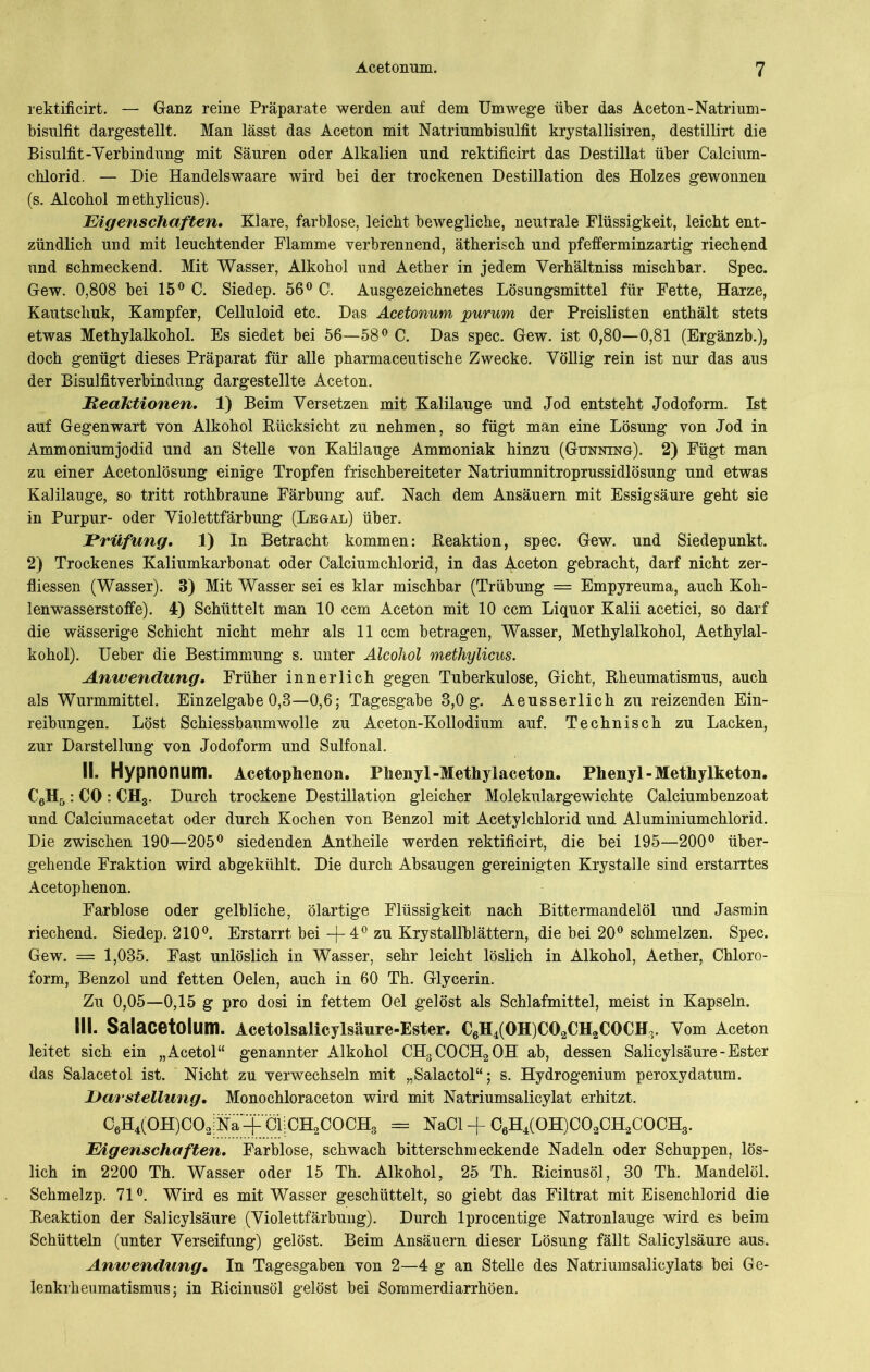 rektificirt. — Ganz reine Präparate werden auf dem Umwege über das Aceton-Natrium- bisulfit dargestellt. Man lässt das Aceton mit Natriumbisulfit krystallisiren, destillirt die Bisulfit-Verbindung mit Säuren oder Alkalien und rektificirt das Destillat über Calcium- chlorid. — Die Handelswaare wird bei der trockenen Destillation des Holzes gewonnen (s. Alcobol methylicus). Eigenschaften. Klare, farblose, leicht bewegliche, neutrale Flüssigkeit, leicht ent- zündlich und mit leuchtender Flamme verbrennend, ätherisch und pfefferminzartig riechend und schmeckend. Mit Wasser, Alkohol und Aether in jedem Verhältniss mischbar. Spec. Gew. 0,808 bei 15° C. Siedep. 56° C. Ausgezeichnetes Lösungsmittel für Fette, Harze, Kautschuk, Kampfer, Celluloid etc. Das Acetonum purum der Preislisten enthält stets etwas Methylalkohol. Es siedet bei 56—58° C. Das spec. Gew. ist 0,80—0,81 (Ergänzb.), doch genügt dieses Präparat für alle pharmaceutische Zwecke. Völlig rein ist nur das aus der Bisulfitverbindung dargestellte Aceton. Reaktionen. 1) Beim Versetzen mit Kalilauge und Jod entsteht Jodoform. Ist auf Gegenwart von Alkohol Bücksicht zu nehmen, so fügt man eine Lösung von Jod in Ammoniumjodid und an Stelle von Kalilauge Ammoniak hinzu (Gunning). 2) Fügt man zu einer Acetonlösung einige Tropfen frischbereiteter Natriumnitroprussidlösung und etwas Kalilauge, so tritt rothbraune Färbung auf. Nach dem Ansäuern mit Essigsäure geht sie in Purpur- oder Violettfärbung (Legal) über. JPrüfung. 1) In Betracht kommen: Beaktion, spec. Gew. und Siedepunkt. 2) Trockenes Kaliumkarbonat oder Calciumchlorid, in das Aceton gebracht, darf nicht zer- fliessen (Wasser). 3) Mit Wasser sei es klar mischbar (Trübung = Empyreuma, auch Koh- lenwasserstoffe). 4) Schüttelt man 10 ccm Aceton mit 10 ccm Liquor Kalii acetici, so darf die wässerige Schicht nicht mehr als 11 ccm betragen, Wasser, Methylalkohol, Aethylal- kohol). Ueber die Bestimmung s. unter Alcohol methylicus. Anwendung. Früher innerlich gegen Tuberkulose, Gicht, Bheumatismus, auch als Wurmmittel. Einzelgabe 0,8—0,6; Tagesgabe 8,0 g. Aeusserlich zu reizenden Ein- reibungen. Löst Schiessbaumwolle zu Aceton-Kollodium auf. Technisch zu Lacken, zur Darstellung von Jodoform und Sulfonal. II. Hypnonum. Acetophenon. Phenyl-Methylaceton. Phenyl-Methylketon. C6H5: CO : CH3. Durch trockene Destillation gleicher Molekulargewichte Calciumbenzoat und Calciumacetat oder durch Kochen von Benzol mit Acetylchlorid und Aluminiumchlorid. Die zwischen 190—205° siedenden Antheile werden rektificirt, die bei 195—200° über- gehende Fraktion wird abgekühlt. Die durch Absaugen gereinigten Krystalle sind erstarrtes Acetophenon. Farblose oder gelbliche, ölartige Flüssigkeit nach Bittermandelöl und Jasmin riechend. Siedep. 210°. Erstarrt bei -|- 4° zu Krystallblättern, die bei 20° schmelzen. Spec. Gew. = 1,035. Fast unlöslich in Wasser, sehr leicht löslich in Alkohol, Aether, Chloro- form, Benzol und fetten Oelen, auch in 60 Th. Glycerin. Zu 0,05—0,15 g pro dosi in fettem Oel gelöst als Schlafmittel, meist in Kapseln. III. Salacetolum. Acetolsalicylsäure-Ester. C6H4(OH)C02CH2COCH3. Vom Aceton leitet sich ein „Acetol“ genannter Alkohol CH3COCH2OH ab, dessen Salicylsäure - Ester das Salacetol ist. Nicht zu verwechseln mit „Salactol“; s. Hydrogenium peroxydatum. Darstellung. Monochloraceton wird mit Natriumsalicylat erhitzt. C6H4(OH)C02iNä-£öl;CH2COCHS = NaCl -f C6H4(OH)C02CH2COCH3. Eigenschaften. Farblose, schwach bitterschmeckende Nadeln oder Schuppen, lös- lich in 2200 Th. Wasser oder 15 Th. Alkohol, 25 Th. Bicinusöl, 30 Th. Mandelöl. Schmelzp. 71°. Wird es mit Wasser geschüttelt, so giebt das Filtrat mit Eisenchlorid die Beaktion der Salicylsäure (Violettfärbung). Durch lprocentige Natronlauge wird es beim Schütteln (unter Verseifung) gelöst. Beim Ansäuern dieser Lösung fällt Salicylsäure aus. Anwendung. In Tagesgaben von 2—4 g an Stelle des Natriumsalicylats bei Ge- lenkrheumatismus; in Bicinusöl gelöst bei Sommerdiarrhöen.