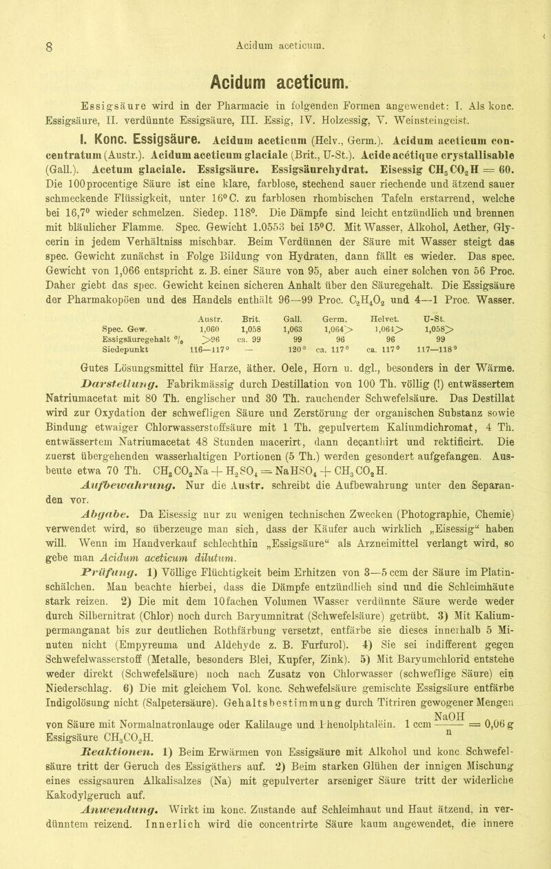 Acidum aceticum. Essigsäure wird in der Pharmacie in folgenden Formen angewendet: I. Als konc. Essigsäure, II. verdünnte Essigsäure, III. Essig, IV. Holzessig, V. Weinsteingeist. I. KoriC. Essigsäure. Acidum aceticum (Helv., Germ.). Acidum aceticum con- centratum (Austr.). Acidum aceticum glaciale (Brit, U-St.). Acide acetique crystallisable (Gail.). Acetum glaciale. Essigsäure. Essigsäurehydrat. Eisessig CHsC02H = 60. Die lOOprocentige Säure ist eine klare, farblose, stechend sauer riechende und ätzend sauer schmeckende Flüssigkeit, unter 16°C. zu farblosen rhombischen Tafeln erstarrend, welche bei 16,7° wieder schmelzen. Siedep. 118°. Die Dämpfe sind leicht entzündlich und brennen mit bläulicher Flamme. Spec. Gewicht 1.0558 bei 15° C. Mit Wasser, Alkohol, Aether, Gly- cerin in jedem Verhältniss mischbar. Beim Verdünnen der Säure mit Wasser steigt das spec. Gewicht zunächst in Folge Bildung von Hydraten, dann fällt es wieder. Das spec. Gewicht von 1,066 entspricht z. B. einer Säure von 95, aber auch einer solchen von 56 Proc. Daher giebt das spec. Gewicht keinen sicheren Anhalt über den Säuregehalt. Die Essigsäure der Pharmakopoen und des Handels enthält 96—99 Proc. C2H402 und 4—1 Proc. Wasser. Austr. Brit. Gail. Germ. Helvet. U-St. Spec. Gew. 1,060 1,058 1,068 1,064> 1,064> 1,058> Essigsäuregehalt °/0 >96 ca. 99 99 96 96 99 Siedepunkt 116—117° — 120° ca. 117° ca. 117° 117—118° Gutes Lösungsmittel für Harze, äther. Oele, Horn u. dgl., besonders in der Wärme. Darstellung. Fabrikmässig durch Destillation von 100 Th. völlig (!) entwässertem Natriumacetat mit 80 Th. englischer und 30 Th. rauchender Schwefelsäure. Das Destillat wird zur Oxydation der schwefligen Säure und Zerstörung der organischen Substanz sowie Bindung etwaiger Chlorwasserstoffsäure mit 1 Th. gepulvertem Kaliumdichromat, 4 Th. entwässertem Natriumacetat 48 Stunden macerirt, dann decanthirt und rektificirt. Die zuerst übergehenden wasserhaltigen Portionen (5 Th.) werden gesondert aufgefangen. Aus- beute etwa 70 Th. CH3C02Na-j- H2S04 = NaHS04 + CH3C02H. Aufbewahrung. Nur die Austr. schreibt die Aufbewahrung unter den Separan- den vor. Abgabe. Da Eisessig nur zu wenigen technischen Zwecken (Photographie, Chemie) verwendet wird, so überzeuge man sich, dass der Käufer auch wirklich „Eisessig“ haben will. Wenn im Handverkauf schlechthin „Essigsäure“ als Arzneimittel verlangt wird, so gebe man Acidum aceticum dilutum. Prüfung. 1) Völlige Flüchtigkeit beim Erhitzen von 3—5 ccm der Säure im Platin- schälchen. Man beachte hierbei, dass die Dämpfe entzündlieh sind und die Schleimhäute stark reizen. 2) Die mit dem 10 fachen Volumen Wasser verdünnte Säure werde weder durch Silbernitrat (Chlor) noch durch Baryumnitrat (Schwefelsäure) getrübt. 3) Mit Kalium- permanganat bis zur deutlichen Kothfärbung versetzt, entfärbe sie dieses innerhalb 5 Mi- nuten nicht (Empyreuma und Aldehyde z. B. Furfurol). 4) Sie sei indifferent gegen Schwefelwasserstoff (Metalle, besonders Blei, Kupfer, Zink). 5) Mit Baryumcklorid entstehe weder direkt (Schwefelsäure) noch nach Zusatz von Chlorwasser (schweflige Säure) ein Niederschlag. 6) Die mit gleichem Vol. konc. Schwefelsäure gemischte Essigsäure entfärbe Indigolösung nicht (Salpetersäure). Gehaltsbestimmung durch Titriren gewogener Mengen von Säure mit Normalnatronlauge oder Kalilauge und Phenolphtalein. 1 ccm ^a~- = 0,06g Essigsäure CH3C02H. n Reaktionen. 1) Beim Erwärmen von Essigsäure mit Alkohol und konc. Schwefel- säure tritt der Geruch des Essigäthers auf. 2) Beim starken Glühen der innigen Mischung eines essigsauren Alkalisalzes (Na) mit gepulverter arseniger Säure tritt der widerliche Kakodylgeruch auf. Anwendung. Wirkt im konc. Zustande auf Schleimhaut und Haut ätzend, in ver- dünntem reizend. Innerlich wird die concentrirte Säure kaum angewendet, die innere