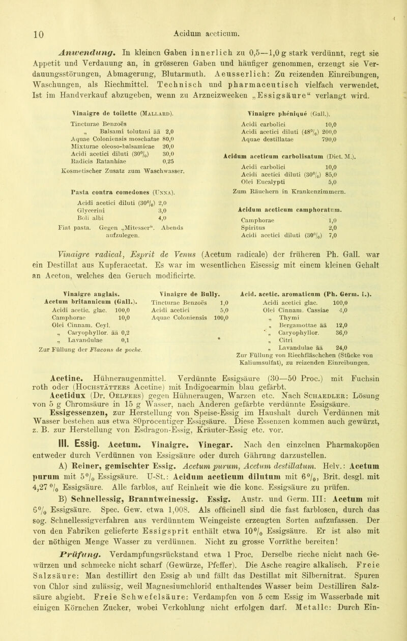 Anwendung. In kleinen Gaben innerlich zu 0,5—1,0 g stark verdünnt, regt sie Appetit und Verdauung an, in grösseren Gaben und häufiger genommen, erzeugt sie Ver- dauungsstörungen, Abmagerung, Blutarmuth. Aeusserlich: Zu reizenden Einreibungen, Waschungen, als Riechmittel. Technisch und pharmaceutisch vielfach verwendet. Ist im Handverkauf abzugeben, wenn zu Arzneizwecken „Essigsäure“ verlangt wird. Vinaigre de toilette (Mallard). Tincturae Benzoes „ Balsami tolutani ää 2,0 Aquae Coloniensis moscliatae 80,0 Mixturae oleoso-balsamicae 20,0 Acidi acetici diluti (30°/o) 30,0 Radicis Ratanhiae 0,25 Kosmetischer Zusatz zum Waschwasser. Pasta contra comedones (Unna). Acidi acetici diluti (30°/0) 2,0 Glycerini 8,0 Boli albi 4,0 Fiat pasta. Gegen „Mitesser“. Abends aufzulegen. Vinaigre plienique (Gail.). Acidi carbolici 10,0 Acidi acetici diluti (48°/0) 200,0 Aquae destillatae 790,0 Acidum aceticum carbolisatum (Diet. M.). Acidi carbolici 10,0 Acidi acetici diluti (30°/0) 85,0 Olei Eucalypti 5,0 Zum Räuchern in Krankenzimmern. Acidum aceticum camphoratum. Camphorae 1,0 Spiritus 2,0 Acidi acetici diluti (30°/0) 7,0 Vinaigre radical, Esprit de Venus (Acetum radicale) der früheren Ph. Gail, war ein Destillat aus Kupferacetat. Es war im wesentlichen Eisessig mit einem kleinen Gehalt an Aceton, welches den Geruch modificirte. Vinaigre anglais. Acetum britannicum (Gail.). Acidi acetic. glac. 100,0 Camphorae 10,0 Olei Cinnam. Ceyl. „ Caryophyllor. ää 0,2 „ Lavandulae 0,1 Zur Füllung der Flacons de poche. Vinaigre de Bully. Acid. acetic. aromaticnm (Ph. Germ. I.). Tincturae Benzoes 1,0 Acidi acetici glac. 100,0 Acidi acetici 5,0 Olei Cinnam. Cassiae 4,0 Aquae Coloniensis 100,0 „ Thymi „ Bergamottae ää 12,0 '' „ Caryophyllor. 36,0 • „ Citri „ Lavandulae ää 24,0 Zur Füllung von Riechfläschchen (Stücke von Kaliumsulfat), zu reizenden Einreibungen. Acetine. Hühneraugenmittel. Verdünnte Essigsäure (30—50 Proc.) mit Fuchsin rotb oder (Hochstätters Acetine) mit Indigocarmin blau gefärbt. Acetidux (Dr. Oeleers) gegen Hühneraugen, Warzen etc. Nach Schaedler: Lösung von 5 g Chromsäure in 15 g Wasser, nach Anderen gefärbte verdünnte Essigsäure. Essigessenzen, zur Herstellung von Speise-Essig im Haushalt durch Verdünnen mit Wasser bestehen aus etwa 80procentiger Essigsäure. Diese Essenzen kommen auch gewürzt, z. B. zur Herstellung von Esdragon-Essig, Kräuter-Essig etc. vor. III. Essig. Acetum. Vinaigre. Vinegar. Nach den einzelnen Pharmakopoen entweder durch Verdünnen von Essigsäure oder durch Gährung darzustellen. A) Reiner, gemischter Essig. Acetum purum, Acetum destillatum. Helv.: Acetum purum mit 5°/0 Essigsäure. U-St.: Acidum aceticum dilutum mit 6°/0, Brit. desgl. mit 4,27 °/0 Essigsäure. Alle farblos, auf Reinheit wie die konc. Essigsäure zu prüfen. B) Schnellessig, Branntweinessig. Essig. Austr. und Germ. III: Acetum mit 6% Essigsäure. Spec. Gew. etwa 1,008. Als officinell sind die fast farblosen, durch das sog. Schnellessigverfahren aus verdünntem Weingeiste erzeugten Sorten aufzufassen. Der von den Fabriken gelieferte Essigsprit enthält etwa 10°/0 Essigsäure. Er ist also mit der nöthigen Menge Wasser zu verdünnen. Nicht zu grosse Vorräthe bereiten! Prüfung. Verdampfungsrückstand etwa 1 Proc. Derselbe rieche nicht nach Ge- würzen und schmecke nicht scharf (Gewürze, Pfeffer). Die Asche reagire alkalisch. Freie Salzsäure: Man destillirt den Essig ab und fällt das Destillat mit Silbernitrat. Spuren von Chlor sind zulässig, weil Magnesiumchlorid enthaltendes Wasser beim Destilliren Salz- säure abgiebt. Freie Schwefelsäure: Verdampfen von 5 ccm Essig im Wasserbade mit einigen Körnchen Zucker, wobei Verkohlung nicht erfolgen darf. Metalle: Durch Ein-