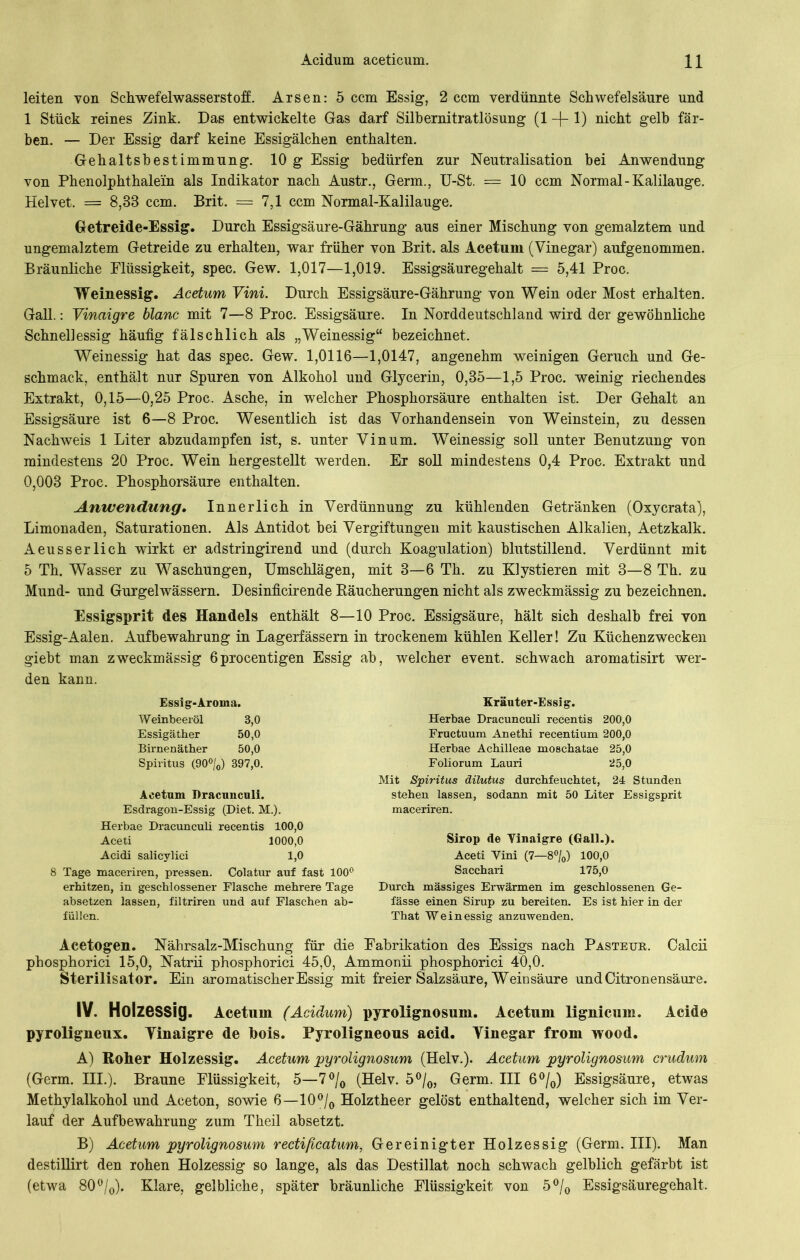 leiten von Schwefelwasserstoff. Arsen: 5 ccm Essig, 2 ccm verdünnte Schwefelsäure und 1 Stück reines Zink. Das entwickelte Gas darf Silbernitratlösung (1 -f- 1) nicht gelb fär- ben. — Der Essig darf keine Essigälchen enthalten. Gehaltsbestimmung. 10 g Essig bedürfen zur Neutralisation bei Anwendung von Phenolphthalein als Indikator nach Austr., Germ., U-St. = 10 ccm Normal-Kalilauge. Helvet. = 8,83 ccm. Brit. = 7,1 ccm Normal-Kalilauge. Getreide-Essig. Durch Essigsäure-Gährung aus einer Mischung von gemalztem und ungemalztem Getreide zu erhalten, war früher von Brit. als Acetum (Vinegar) auf genommen. Bräunliche Flüssigkeit, spec. Gew. 1,017—1,019. Essigsäuregehalt = 5,41 Proc. Weinessig. Acetum Vini. Durch Essigsäure-Gährung von Wein oder Most erhalten. Gail.: Vinaigre blanc mit 7—8 Proc. Essigsäure. In Norddeutschland wird der gewöhnliche Schnellessig häufig fälschlich als „Weinessig“ bezeichnet. Weinessig hat das spec. Gew. 1,0116—1,0147, angenehm weinigen Geruch und Ge- schmack, enthält nur Spuren von Alkohol und Glycerin, 0,85—1,5 Proc. weinig riechendes Extrakt, 0,15—0,25 Proc. Asche, in welcher Phosphorsäure enthalten ist. Der Gehalt an Essigsäure ist 6—8 Proc. Wesentlich ist das Vorhandensein von Weinstein, zu dessen Nachweis 1 Liter abzudampfen ist, s. unter Vinum. Weinessig soll unter Benutzung von mindestens 20 Proc. WTein hergestellt werden. Er soll mindestens 0,4 Proc. Extrakt und 0,003 Proc. Phosphorsäure enthalten. Anwendung. Innerlich in Verdünnung zu kühlenden Getränken (Oxycrata), Limonaden, Saturationen. Als Antidot bei Vergiftungen mit kaustischen Alkalien, Aetzkalk. Aeusserlich wirkt er adstringirend und (durch Koagulation) blutstillend. Verdünnt mit 5 Th. Wasser zu Waschungen, Umschlägen, mit 3—6 Th. zu Klystieren mit 3—8 Th. zu Mund- und Gurgelwässern. Desinficirende Räucherungen nicht als zweckmässig zu bezeichnen. Essigsprit des Handels enthält 8—10 Proc. Essigsäure, hält sich deshalb frei von Essig-Aalen. Aufbewahrung in Lagerfässern in trockenem kühlen Keller! Zu Küchenzwecken giebt man zweckmässig öprocentigen Essig ab, welcher event. schwach aromatisirt wer- den kann. Essig-Aroma. Weinbeeröl 3,0 Essigäther 50,0 Birnenäther 50,0 Spiritus (90%) 397,0. Acetum Dracunculi. Esdragon-Essig (Diet. M.). Herbae Dracunculi recentis 100,0 Aceti 1000,0 Acidi salicylici 1,0 8 Tage maceriren, pressen. Colatur auf fast 100° erhitzen, in geschlossener Flasche mehrere Tage absetzen lassen, filtriren und auf Flaschen ab- füllen. Kräuter-Essig. Herbae Dracunculi recentis 200,0 Fructuum Anethi recentium 200,0 Herbae Achilleae moschatae 25,0 Foliorum Lauri 25,0 Mit Spiritus dilutus durchfeuchtet, 24 Stunden stehen lassen, sodann mit 50 Liter Essigsprit maceriren. Sirop de Vinaigre (Gail.). Aceti Vini (7—8%) 100,0 Sacchari 175,0 Durch massiges Erwärmen im geschlossenen Ge- fässe einen Sirup zu bereiten. Es ist hier in der That Weinessig anzuwenden. Acetogen. Nährsalz-Mischung für die Fabrikation des Essigs nach Pasteur. Calcii phosphorici 15,0, Natrii phosphorici 45,0, Ammonii phosphorici 40,0. Sterilisator. Ein aromatischer Essig mit freier Salzsäure, Weinsäure und Citronensäure. IV. Holzessig. Acetum (Acidum) pyrolignosmn. Acetum lignicum. Acide pyroligneux. Vinaigre de bois. Pyroligneous acid. Vinegar from wood. A) Roher Holzessig. Acetum pyrolignosum (Helv.). Acetum pyrolignosum crudum (Germ. III.). Braune Flüssigkeit, 5—7°/0 (Helv. 5°/0, Germ. III 6°/0) Essigsäure, etwas Methylalkohol und Aceton, sowie 6—10°/0 Holztheer gelöst enthaltend, welcher sich im Ver- lauf der Aufbewahrung zum Theil absetzt. B) Acetum pyrolignosum recti/iccitum, Gereinigter Holzessig (Germ. III). Man destillirt den rohen Holzessig so lange, als das Destillat noch schwach gelblich gefärbt ist (etwa 80°/0). Klare, gelbliche, später bräunliche Flüssigkeit von 5°/0 Essigsäuregehalt,