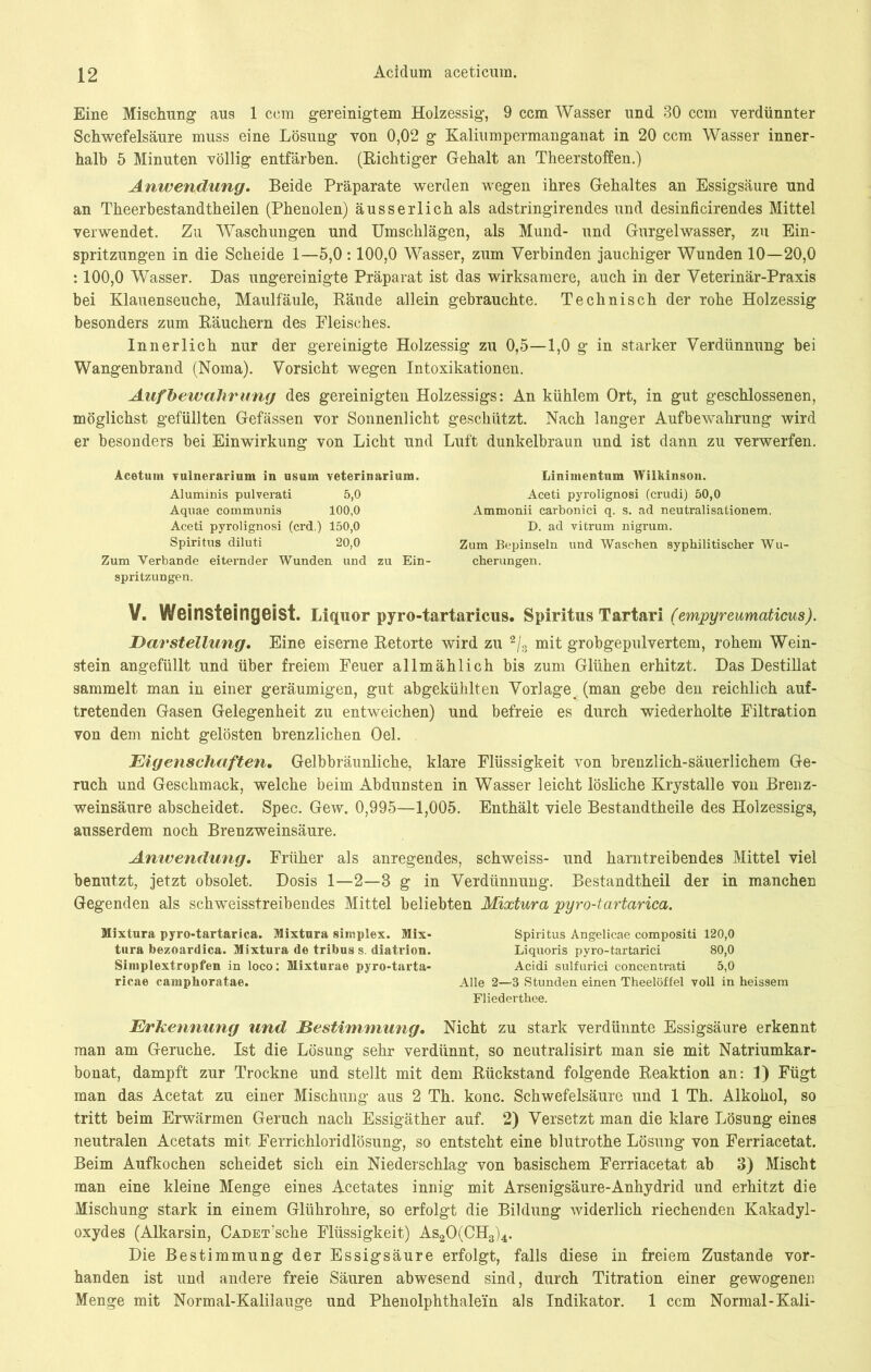 Eine Mischung aus 1 ccm gereinigtem Holzessig, 9 ccm Wasser und 30 ccm verdünnter Schwefelsäure muss eine Lösung von 0,02 g Kaliumpermanganat in 20 ccm Wasser inner- halb 5 Minuten völlig entfärben. (Richtiger Gehalt an Theerstoffen.) Anwendung. Beide Präparate werden wegen ihres Gehaltes an Essigsäure und an Theerbestandtheilen (Phenolen) äusserlich als adstringirendes und desinficirendes Mittel verwendet. Zu Waschungen und Umschlägen, als Mund- und Gurgelwasser, zu Ein- spritzungen in die Scheide 1—5,0 :100,0 Wasser, zum Verbinden jauchiger Wunden 10—20,0 : 100,0 Wasser. Das ungereinigte Präparat ist das wirksamere, auch in der Veterinär-Praxis bei Klauenseuche, Maulfäule, Räude allein gebrauchte. Technisch der rohe Holzessig besonders zum Räuchern des Fleisches. Innerlich nur der gereinigte Holzessig zu 0,5—1,0 g in starker Verdünnung bei Wangenbrand (Noma). Vorsicht wegen Intoxikationen. Aufbewahrung des gereinigten Holzessigs: An kühlem Ort, in gut geschlossenen, möglichst gefüllten Gefässen vor Sonnenlicht geschützt. Nach langer Aufbewahrung wird er besonders bei Einwirkung von Licht und Luft dunkelbraun und ist dann zu verwerfen. Acetum vulnerarium in usurn veterinarium. Linimentum Wilkinson. Aluminis pulverati 5,0 Aceti pyrolignosi (crudi) 50,0 Aquae communis 100,0 Ammonii carbonici q. s. ad neutralisationem. Aceti pyrolignosi (erd.) 150,0 D. ad vitrum nigrum. Spiritus diluti 20,0 Zum Bepinseln und Waschen syphilitischer Wu- Zum Verbände eiternder Wunden und zu Ein- cherungen. Spritzungen. V. Weinsteingeist. Liquor pyro-tartaricus. Spiritus Tartari (empyreumaticus). Darstellung. Eine eiserne Retorte wird zu 2/3 mit grobgepulvertem, rohem Wein- stein angefüllt und über freiem Feuer allmählich bis zum Glühen erhitzt. Das Destillat sammelt man in einer geräumigen, gut abgekühlten Vorlage (man gebe den reichlich auf- tretenden Gasen Gelegenheit zu entweichen) und befreie es durch wiederholte Filtration von dem nicht gelösten brenzlichen Oel. Eigenschaften. Gelbbräunliche, klare Flüssigkeit von brenzlich-säuerlichem Ge- ruch und Geschmack, welche beim Abdunsten in Wasser leicht lösliche Krystalle von Brenz- weinsäure abscheidet. Spec. Gew. 0,995—1,005. Enthält viele Bestandtheile des Holzessigs, ausserdem noch Brenzweinsäure. Anwendung. Früher als anregendes, schweiss- und harntreibendes Mittel viel benutzt, jetzt obsolet. Dosis 1—2—3 g in Verdünnung. Bestandtheil der in manchen Gegenden als schweisstreibendes Mittel beliebten Mixtura pyro-tartarica. Mixtura pyro-tartarica. Mixtura Simplex. Mix- Spiritus Angelicae compositi 120,0 tura bezoardica. Mixtura de tribus s. diatvion. Liquoris pyro-tartarici 80,0 Simplextropfen in loco: Mixturae pyro-tarta- Acidi sulfurici concentrati 5,0 ricae camphoratae. Alle 2—3 Stunden einen Theelöffel voll in heissem Fliederthee. Erkennung und Bestimmung. Nicht zu stark verdünnte Essigsäure erkennt man am Gerüche. Ist die Lösung sehr verdünnt, so neutralisirt man sie mit Natriumkar- bonat, dampft zur Trockne und stellt mit dem Rückstand folgende Reaktion an: 1) Fügt man das Acetat zu einer Mischung aus 2 Th. konc. Schwefelsäure und 1 Th. Alkohol, so tritt beim Erwärmen Geruch nach Essigäther auf. 2) Versetzt man die klare Lösung eines neutralen Acetats mit Ferrichloridlösung, so entsteht eine blutrothe Lösung von Ferriacetat. Beim Aufkochen scheidet sich ein Niederschlag von basischem Ferriacetat ab 3) Mischt man eine kleine Menge eines Acetates innig mit Arsenigsäure-Anhydrid und erhitzt die Mischung stark in einem Glührohre, so erfolgt die Bildung widerlich riechenden Kakadyl- oxydes (Alkarsin, CADET sebe Flüssigkeit) As20(CH3)4. Die Bestimmung der Essigsäure erfolgt, falls diese in freiem Zustande vor- handen ist und andere freie Säuren abwesend sind, durch Titration einer gewogenen Menge mit Normal-Kalilauge und Phenolphthalein als Indikator. 1 ccm Normal-Kali-