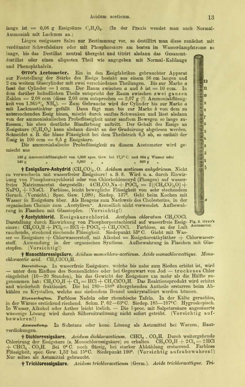 lauge ist = 0,06 g Essigsäure C.,H402. (In der Praxis wendet man auch Normal- Ammoniak mit Lackmus an.) Liegen essigsaure Salze zur Bestimmung vor, so destillirt man diese zunächst mit verdünnter Schwefelsäure oder mit Phosphorsäure am besten im Wasserdampfstrome so lange, bis das Destillat neutral übergeht und titrirt alsdann das Gesammt- destillat oder einen aliquoten Theil wie angegeben mit Normal-Kalilauge und Phenophthale'in. Otto’s Acetometer. Ein in den Essigfabriken gebrauchter Apparat zur Feststellung der Stärke des Essigs besteht aus einem 36 cm langen und 2 cm weitem Glascylinder mit zwei verschiedenen Tkeilungen. Bis zur Slarke a fasst der Oylinder — 1 ccm. Der Raum zwischen a und b ist = 10 ccm. In dem darüber befindlichen Th eile entspricht der Raum zwischen zwei ganzen Zahlen m= 2,08 ccm (diese 2,08 ccm entsprechen = 2,07 g (!) Ammoniakflüssig- keit von 1,369 °/0 NH3). — Zum Gebrauche wird der Cylinder bis zur Marke a mit Lackmustinktur gefüllt Dann fügt man bis zur Marke b von dem zu untersuchenden Essig hinzu, mischt durch sanftes Schwenken und lässt alsdann von der ammoniakalischen Probeflüssigkeit unter sanftem Bewegen so lange zu- fliessen, bis eben deutliche Blaufärbung auftritt. Der Gehalt des Essigs an Essigsäure (C2H40.2) kann alsdann direkt an der Graduirung abgelesen werden. Schneidet z. B. die blaue Flüssigkeit bei dem Theilstrich 6,5 ab, so enthält der Essig in 100 ccm = 6,5 g Essigsäure. Die ammoniakalische Probeflüssigkeit zu diesem Acetometer wird ge- mischt aus 136 g Ammoniakflüssigkeit von 0,959 spec. Gew. bei 17,5° C. und 864 g Wasser oder 140 g „ „ 0,960 „ „ * 860 g f Essigsäure-Anhydrid (CH3C0)2.0. Acidum acetieum anhydricum. Nicht zu verwechseln mit wasserfreier Essigsäure! s. S. 8. Wird u. a. durch Einwir- kung von Phosphoroxychlorid oder von Chlorkohlenoxyd (Phosgen) auf wasser- freies Natriumacetat dargestellt: 4CH3C02Na -j- POCl3 = 2 [(CH3C0)20] -j- NaP03 -{- BNaCl. Farblose, leicht bewegliche Flüssigkeit von sehr stechendem Geruch. (Vorsicht.) Spec. Gew. 1,080; Siedep. 137°. Geht beim Kochen mit Wasser in Essigsäure über. Als Reagens zum Nachweis des Cholesterins, in der organischen Chemie zum ,.Acetyliren‘\ Arzneilich nicht verwendet. Aufbewah- rung in Flaschen mit Glasstopfen. (Vorsichtig!) f Acetylchlorid. Essigsäurechlorid. Acetylum chloratum CH3COCl. Darstellung durch Einwirkung von Phosphorpentachlorid auf wasserfreie Essig- Fig- 2- Otto’s säure: CH3C02H -f PC15 = HCl + POCl3 -f CH3COCl. Farblose, an der Luft Acetometer, rauchende, stechend riechende Flüssigkeit. Siedepunkt 53° C. Giebt mit Was- ser — Essigsäure -f- Chlorwasserstoff, mit Alkohol = Essigsäureäthyläther -|- Chlorwasser- stoff. Anwendung in der organischen Synthese. Aufbewahrung in Flaschen mit Glas- stopfen. (Vorsichtig!) f Monochloressigsäure, Acidum monochloro-acetieum. Acide monochloracetique. Mono- chloracetic acid. CH2CIC02H. Darstellung. In wasserfreie Essigsäure, welche bis nahe zum Sieden erhitzt ist, wird — unter dem Einfluss des Sonnenlichtes oder bei Gegenwart von Jod — trockenes Chlor eingeleitet (10—20 Stunden), bis das Gewicht der Essigsäure um mehr als die Hälfte zu- genommen hat: CH3C02H -J- Cl2 = HCl -j- CH2C1C02H. Das Reaktionsprodukt wird erhitzt und wiederholt fraktionirt. Die bei 180—188° übergehenden Antheile erstarren beim Ab- kühlen zu Krystallen, welche aus siedendem Benzol umkrystallisirt werden können. Eigenschaften. Farblose Nadeln oder rhombische Tafeln. In der Kälte geruchlos, in der Wärme erstickend riechend. Schm. P. 62—63°C. Siedep. 185—187°C. Hygroskopisch. In Wasser, Alkohol oder Aether leicht löslich. — Die 5proc. mit Salpetersäure angesäuerte wässerige Lösung wird durch Silbernitratlösung nicht sofort getrübt. (Vorsichtig auf- bewahren!) Anwendung. In Substanz oder konc. Lösung als Aetzmittel bei Warzen, Haut- verdickungen. f Dichloressigsäure. Acidum dicliloracetieum. CHCL2 . C02H. Durch weitergehende Chlorirung der Essigsäure (s. Monochloressigsäure) zu erhalten. CH3C02H -{- 2C1.2 = 2HCl -f- CHC12 . COoH. Bei 0° C. noch flüssig, bei starker Abkühlung erstarrend. Farblose Flüssigkeit, spec. Gew. 1,52 bei 15°C. Siedepunkt 190°. (Vorsichtig aufzubewrahren!) Nur selten als Aetzmittel gebraucht. t Trichloressigsäure. Acidum trichloraceticum {Germ.). Acide trichloracetique. Tri-