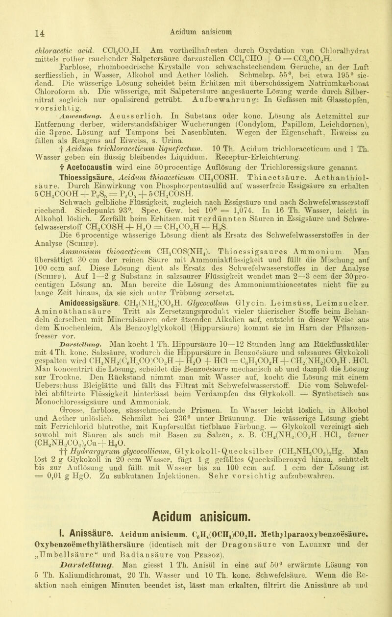 chloracetic acid. CC13C02H. Am vortheilhaftesten durch Oxydation von Chloralhydrat mittels rother rauchender Salpetersäure darzustellen CC130H0 -j- O = CC13C02H. Farblose, rhomboedrische Krystalle von schwachstechendem Gerüche, an der Luft zerfliesslich, in Wasser, Alkohol und Aether löslich. Schmelzp. 55°, bei etwa 195° sie- dend. Die wässerige Lösung scheidet beim Erhitzen mit überschüssigem Natriumkarbonat Chloroform ab. Die wässerige, mit Salpetersäure angesäuerte Lösung werde durch Silber- nitrat sogleich nur opalisirend getrübt. Aufbewahrung: In Gefässen mit Glasstopfen, vorsichtig. Anwendung. Aeusserlich. In Substanz oder konc. Lösung als Aetzmittel zur Entfernung derber, widerstandsfähiger Wucherungen (Condylom, Papillom, Leichdornen), die 3proc. Lösung auf Tampons bei Nasenbluten. Wegen der Eigenschaft, Eiweiss zu fällen als .Reagens auf Eiweiss, s. Urina. f Acidum trichloraceticum liquefactum. 10 Th. Acidum trichloraceticum und 1 Th. Wasser geben ein flüssig bleibendes Liquidum. Receptur-Erleichterung. f Acetocaustin wird eine 50procentige Auflösung der Trichloressigsäure genannt. Thioessigsäure, Acidum thioaceticum CH3COSH. Thiacetsäure. Aethanthiol- säure. Durch Einwirkung von Phosphorpentasulfid auf wasserfreie Essigsäure zu erhalten 5CH3COOH P2S5 = P205 + 5CH3COSH. Schwach gelbliche Flüssigkeit, zugleich nach Essigsäure und nach Schwefelwasserstoff riechend. Siedepunkt 93°. Spec. Gew. bei 10° = 1,074. In 16 Th. Wasser, leicht in Alkohol löslich. Zerfällt beim Erhitzen mit verdünnten Säuren in Essigsäure und Schwe- felwasserstoff CH3COSH -j- H20 = CH3C02H -j- H2S. Die 6procentige wässerige Lösung dient als Ersatz des Schwefelwasserstoffes in der Analyse (Schiff). Ammonium thioaceticum CH3COS(NH4). Thioessigsaures Ammonium. Man übersättigt 30 cm der reinen Säure mit Ammoniakflüssigkeit und füllt die Mischung auf 100 ccm auf. Diese Lösung dient als Ersatz des Schwefelwasserstoffes in der Analyse (Schiff). Auf 1—2 g Substanz in salzsaurer Flüssigkeit wendet man 2—3 ccm der 30pro- centigen Lösung an. Man bereite die Lösung des Ammoniumthioacetates nicht für zu lange Zeit hinaus, da sie sich unter Trübung zersetzt. Amidoessigsäure. CH2(NH2)C02H. Glycocollum. Glycin. Leimsüss, Leimzucker. Aminoäthansäure Tritt als Zersetzungsprodukt vieler thierischer Stoffe beim Behan- deln derselben mit Mineralsäuren oder ätzenden Alkalien auf, entsteht in dieser Weise aus dem Knochenleim. Als Benzoylglykokoll (Hippursäure) kommt sie im Harn der Pflanzen- fresser vor. Darstellung. Man kocht 1 Th. Hippursäure 10—12 Stunden lang am Rückflusskühler mit 4 Th. konc. Salzsäure, wodurch die Hippursäure in Benzoesäure und salzsaures Glykokoll gespalten wird CH3NH2(CeH5C0)C02H -f H20 -f HCl = C6H5C02H -f CH2(NH2)C02H . HCl. Man koncentrirt die Lösung, scheidet die Benzoesäure mechanisch ab und dampft die Lösung zur Trockne. Den Rückstand nimmt man mit Wasser auf, kocht die Lösung mit einem Ueberschuss Bleiglätte und fällt das Filtrat mit Schwefelwasserstoff. Die vom Schwefel- blei abfiltrirte Flüssigkeit hinterlässt beim Verdampfen das Glykokoll. — Synthetisch aus Monochloressigsäure und Ammoniak. Grosse, farblose, süssschmeckende Prismen. In Wasser leicht löslich, in Alkohol und Aether unlöslich. Schmilzt bei 236° unter Bräunung. Die wässerige Lösung giebt mit Ferrichlorid blutrothe, mit Kupfersulfat tiefblaue Färbung. — Glykokoll vereinigt sich sowohl mit Säuren als auch mit Basen zu Salzen, z. B. CH2(NH>;CO.>H . HCl, ferner (CH2NH2C02)2Cu-fH20. ff Hydrargyrum glycocollicum, Glykokoll-Quecksilber (CH2NH2C02)2Hg. Man löst 2 g Glykokoll in 20 ccm Wasser, fügt 1 g gefälltes Quecksilberoxyd hinzu, schüttelt bis zur Auflösung und füllt mit Wasser bis zu 100 ccm auf. 1 ccm der Lösung ist '== 0,01 g HgO. Zu subkutanen Injektionen. Sehr vorsichtig aufzubewahren. Acidum anisicum. I. Anissäure. Acidum anisicum. C6H4(0CH3)C02H. Methylparaoxybenzoesäure. Oxybenzoemethylätliersäure (identisch mit der Dragonsäure von Laurent und der „Umbellsäure“ und Badiansäure von Persoz). Darstellung. Man giesst 1 Th. Anisöl in eine auf 50° erwärmte Lösung von 5 Th. Kaliumdichromat, 20 Th. Wasser und 10 Th. konc. Schwefelsäure. Wenn die Re- aktion nach einigen Minuten beendet ist, lässt man erkalten, filtrirt die Anissäure ab und