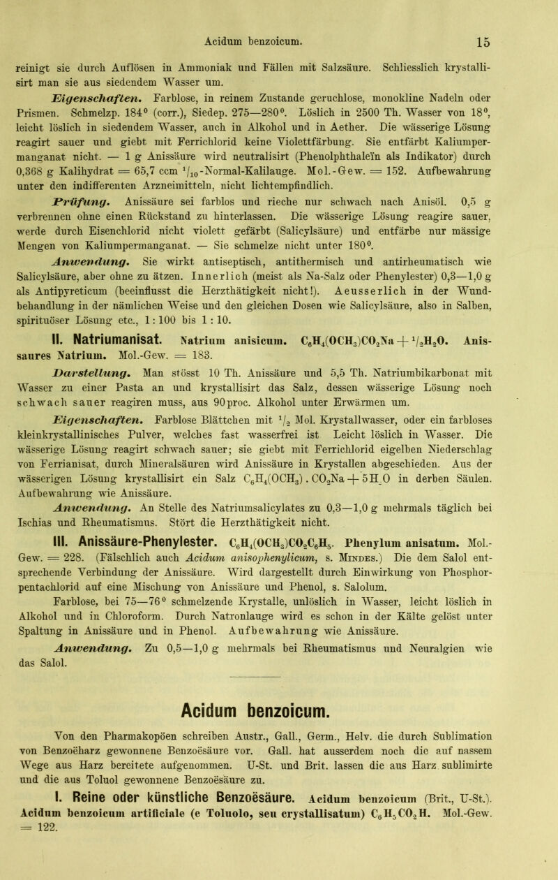 reinigt sie durch Auflösen in Ammoniak und Fällen mit Salzsäure. Schliesslich krvstalli- sirt man sie aus siedendem Wasser um. Eigenschaften. Farblose, in reinem Zustande geruchlose, monokline Nadeln oder Prismen. Schmelzp. 184° (eorr.), Siedep. 275—280°. Löslich in 2500 Th. Wasser von 18°, leicht löslich in siedendem Wasser, auch in Alkohol und in Aether. Die wässerige Lösung reagirt sauer und giebt mit Ferrichlorid keine Yiolettfärbung. Sie entfärbt Kaliumper- manganat nicht. — lg Anissäure wird neutralisirt (Phenolphthalein als Indikator) durch 0,868 g Kalihydrat = 65,7 ccm 1/10-Normal-Kalilauge. Mol.-Gew. = 152. Aufbewahrung unter den indifferenten Arzneimitteln, nicht lichtempfindlich. Prüfling. Anissäure sei farblos und rieche nur schwach nach Anisöl. 0,5 g verbrennen ohne einen Rückstand zu hinterlassen. Die wässerige Lösung reagire sauer, werde durch Eisenchlorid nicht violett gefärbt (Salicylsäure) und entfärbe nur mässige Mengen von Kaliumpermanganat. — Sie schmelze nicht unter 180°. Anivendang. Sie wirkt antiseptisch, antithermisch und antirheumatisch wie Salicylsäure, aber ohne zu ätzen. Innerlich (meist als Na-Salz oder Phenylester) 0,8—1,0 g als Antipyreticum (beeinflusst die Herzthätigkeit nicht!). Aeusserlich in der Wund- behandlung in der nämlichen Weise und den gleichen Dosen wie Salicylsäure, also in Salben, spirituöser Lösung etc., 1:100 bis 1 : 10. II. Natriumanisat. Natrium anisicum. C6H4(OCH3)CO,Na-f V2H20. Anis- saures Natrium. Mol.-Gew. = 183. Darstellung. Man stösst 10 Th. Anissäure und 5,5 Th. Natriumbikarbonat mit Wasser zu einer Pasta an und krystallisirt das Salz, dessen wässerige Lösung noch schwach sauer reagiren muss, aus 90proc. Alkohol unter Erwärmen um. Eigenschaften. Farblose Blättchen mit 1/2 Mol. Krystallwasser, oder ein farbloses kleinkrystallinisches Pulver, welches fast wasserfrei ist Leicht löslich in Wasser. Die wässerige Lösung reagirt schwach sauer; sie giebt mit Ferrichlorid eigelben Niederschlag von Ferrianisat, durch Mineralsäuren wird Anissäure in Krystallen abgeschieden. Aus der wässerigen Lösung krystallisirt ein Salz C6H4(0CH3). C02Na -j- 5H_0 in derben Säulen. Aufbewahrung wie Anissäure. Anwendung. An Stelle des Natriumsalicylates zu 0,3—1,0 g mehrmals täglich bei Ischias und Rheumatismus. Stört die Herzthätigkeit nicht. III. Anissäure-Phenylester. C6H4(OCH3)C02C6H5. Phenylum anisatum. Mol.- Gew. = 228. (Fälschlich auch Acidum anisophenylicum, s. Mindes.) Die dem Salol ent- sprechende Verbindung der Anissäure. Wird dargestellt durch Einwirkung von Phosphor- pentachlorid auf eine Mischung von Anissäure und Phenol, s. Salolum. Farblose, bei 75—76° schmelzende Krystalle, unlöslich in Wasser, leicht löslich in Alkohol und in Chloroform. Durch Natronlauge wird es schon in der Kälte gelöst unter Spaltung in Anissäure und in Phenol. Aufbewahrung wie Anissäure. Anwendung. Zu 0,5—1,0 g mehrmals bei Rheumatismus und Neuralgien wie das Salol. Acidum benzoicum. Von den Pharmakopoen schreiben Austr., Gail., Germ., Helv. die durch Sublimation von Benzoeharz gewonnene Benzoesäure vor. Gail, hat ausserdem noch die auf nassem Wege aus Harz bereitete aufgenommen. U-St. und Brit. lassen die aus Harz sublimirte und die aus Toluol gewonnene Benzoesäure zu. I. Reine oder künstliche Benzoesäure. Acidum benzoicum (Brit., u-st.). Acidum benzoicum artificiale (e Toluolo, seu crystallisatum) C6H5C02H. Mol.-Gew. = 122.