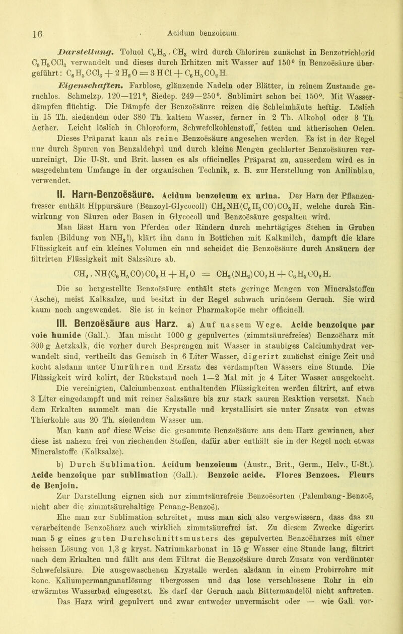 Darstellung. Toluol C6H6 . CH3 wird durch Chloriren zunächst in Benzotrichlorid C6HbCC13 verwandelt und dieses durch Erhitzen mit Wasser auf 150° in Benzoesäure über- geführt : C6 H5 C Cl3 -f- 2 H2 0 = 8 H CI -f C6 H5 C02 H. Eigenschaften. Farblose, glänzende Nadeln oder Blätter, in reinem Zustande ge- ruchlos. Schmelzp. 120—121°, Siedep. 249—250°. Sublimirt schon bei 150°. Mit Wasser- dämpfen flüchtig. Die Dämpfe der Benzoesäure reizen die Schleimhäute heftig. Löslich in 15 Th. siedendem oder 380 Th kaltem Wasser, ferner in 2 Th. Alkohol oder 8 Th. Aether. Leicht löslich in Chloroform, Schwefelkohlenstoff, fetten und ätherischen Oelen. Dieses Präparat kann als reine Benzoesäure angesehen werden. Es ist in der Regel nur durch Spuren von Benzaldehyd und durch kleine Mengen gechlorter Benzoesäuren ver- unreinigt. Die U-St. und Brit. lassen es als officinelles Präparat zu, ausserdem wird es in ausgedehntem Umfange in der organischen Technik, z. B. zur Herstellung von Anilinblau, verwendet. II. Harn-Benzoesäure. Acidum benzoicum ex urina. Der Harn der Pflanzen- fresser enthält Hippursäure (Benzoyl-Glycocoll) CH2NH(C6H5C0)C02H, welche durch Ein- wirkung von Säuren oder Basen in Glycocoll und Benzoesäure gespalten wird. Man lässt Harn von Pferden oder Rindern durch mehrtägiges Stehen in Gruben faulen (Bildung von NH3!), klärt ihn dann in Bottichen mit Kalkmilch, dampft die klare Flüssigkeit auf ein kleines Volumen ein und scheidet die Benzoesäure durch Ansäuern der filtrirten Flüssigkeit mit Salzsäure ab. CH2.NH(C6H5C0)C02H + H20 = CH2(NH2)C02H-fCcH6C02H. Die so hergestellte Benzoesäure enthält stets geringe Mengen von Mineralstoffen (Asche), meist Kalksalze, und besitzt in der Regel schwach urinösem Geruch. Sie wird kaum noch angewendet. Sie ist in keiner Pharmakopoe mehr officinell. III. Benzoesäure aus Harz, a) Auf nassem Wege. Acide benzoique par voie humide (Gail.). Man mischt 1000 g gepulvertes (zimmtsäurefreies) Benzoeharz mit 300 g Aetzkalk, die vorher durch Besprengen mit Wasser in staubiges Calciumhydrat ver- wandelt sind, vertheilt das Gemisch in 6 Liter Wasser, digerirt zunächst einige Zeit und kocht alsdann unter Umrühren und Ersatz des verdampften Wassers eine Stunde. Die Flüssigkeit wird kolirt, der Rückstand noch 1—2 Mal mit je 4 Liter Wasser ausgekocht. Die vereinigten, Calciumbenzoat enthaltenden Flüssigkeiten werden filtrirt, auf etwa 3 Liter eingedampft und mit reiner Salzsäure bis zur stark sauren Reaktion versetzt. Nach dem Erkalten sammelt man die Krystalle und krystallisirt sie unter Zusatz von etwas Thierkohle aus 20 Th. siedendem Wasser um. Man kann auf diese Weise die gesammte Benzoesäure aus dem Harz gewinnen, aber diese ist nahezu frei von riechenden Stoffen, dafür aber enthält sie in der Regel noch etwas Mineralstoffe (Kalksalze). b) Durch Sublimation. Acidum benzoicum (Austr., Brit., Germ., Helv., U-St.). Acide benzoique par Sublimation (Gail.). Benzoic acide. Flores Benzoes. Fleurs de Benjoin. Zur Darstellung eignen sich nur zimmtsäurefreie Benzoesorten (Palembang-Benzoe, nicht aber die zimmtsäurebaltige Penang-Benzoe). Ehe man zur Sublimation schreitet, muss man sich also vergewissern, dass das zu verarbeitende Benzoeharz auch wirklich zimmtsäurefrei ist. Zu diesem Zwecke digerirt man 5 g eines guten Durchschnittsmusters des gepulverten Benzoeharzes mit einer heissen Lösung von 1,3 g kryst. Natriumkarbonat in 15 g Wasser eine Stunde lang, filtrirt nach dem Erkalten und fällt aus dem Filtrat die Benzoesäure durch Zusatz von verdünnter Schwefelsäure. Die ausgewaschenen Krystalle werden alsdann in einem Probirrohre mit konc. Kaliumpermanganatlösung übergossen und das lose verschlossene Rohr in ein erwärmtes Wasserbad eingesetzt. Es darf der Geruch nach Bittermandelöl nicht auftreten. Das Harz wird gepulvert und zwar entweder unvermischt oder — wie Gail, vor-