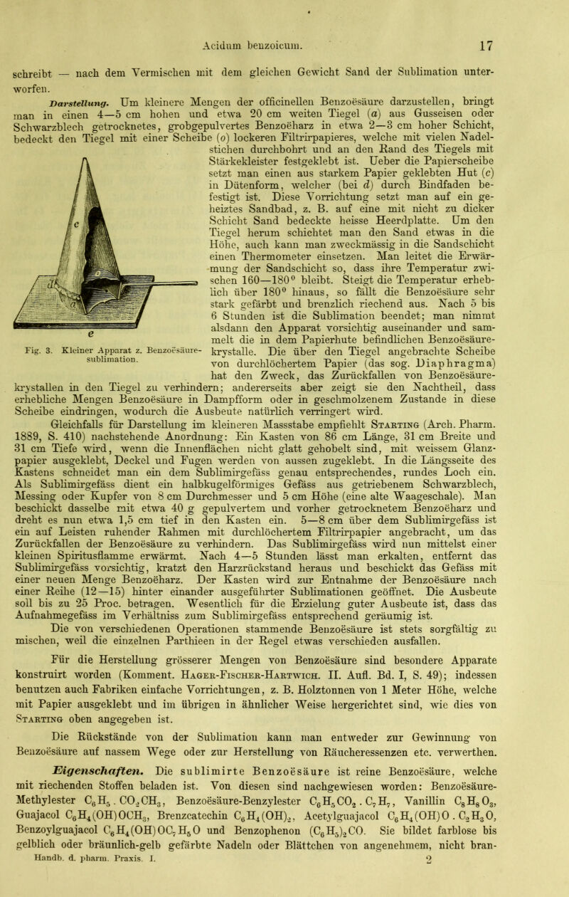 schreibt — nach dem Vermischen mit dem gleichen Gewicht Sand der Sublimation unter- worfen. Darstellung. Um kleinere Mengen der officinellen Benzoesäure darzustellen, bringt man in einen 4—5 cm hohen und etwa 20 cm weiten Tiegel (a) aus Gusseisen oder Schwarzblech getrocknetes, grobgepulvertes Benzoeharz in etwa 2—3 cm hoher Schicht, bedeckt den Tiegel mit einer Scheibe (o) lockeren Filtrirpapieres, welche mit vielen Nadel- stichen durchbohrt und an den Band des Tiegels mit Stärkekleister festgeklebt ist. Ueber die Papierscheibe setzt man einen aus starkem Papier geklebten Hut (c) in Dütenform, welcher (bei d) durch Bindfaden be- festigt ist. Diese Vorrichtung setzt man auf ein ge- heiztes Sandbad, z. B. auf eine mit nicht zu dicker Schicht Sand bedeckte heisse Heerdplatte. Um den Tiegel herum schichtet man den Sand etwas in die Höhe, auch kann man zweckmässig in die Sandschicht einen Thermometer einsetzen. Man leitet die Erwär- mung der Sandschicht so, dass ihre Temperatur zwi- schen 160—180° bleibt. Steigt die Temperatur erheb- lich über 180° hinaus, so fällt die Benzoesäure sehr stark gefärbt und brenzlich riechend aus. Nach 5 bis 6 Stunden ist die Sublimation beendet; man nimmt alsdann den Apparat vorsichtig auseinander und sam- melt die in dem Papierhüte befindlichen Benzoesäure- Fig. 3. Kleiner Apparat z. Benzoesäure- krystalle. Die über den Tiegel angebrachte Scheibe Sublimation. von durchlöchertem Papier (das sog. Diaphragma) hat den Zweck, das Zurückfallen von Benzoesäure- krystallen in den Tiegel zu verhindern; andererseits aber zeigt sie den Nachtheil, dass erhebliche Mengen Benzoesäure in Dampfform oder in geschmolzenem Zustande in diese Scheibe eindringen, wodurch die Ausbeute natürlich verringert wird. Gleichfalls für Darstellung im kleineren Massstabe empfiehlt Starting (Arch. Pharm. 1889, S. 410) nachstehende Anordnung: Ein Kasten von 86 cm Länge, 31 cm Breite und 31 cm Tiefe wird, wenn die Innenflächen nicht glatt gehobelt sind, mit weissem Glanz- papier ausgeklebt, Deckel und Fugen werden von aussen zugeklebt. In die Längsseite des Kastens schneidet man ein dem Sublimirgefäss genau entsprechendes, rundes Loch ein. Als Sublimirgefäss dient ein halbkugelförmiges Gefäss aus getriebenem Schwarzblech, Messing oder Kupfer von 8 cm Durchmesser und 5 cm Höhe (eine alte Waageschale). Man beschickt dasselbe mit etwa 40 g gepulvertem und vorher getrocknetem Benzoeharz und dreht es nun etwa 1,5 cm tief in den Kasten ein. 5—8 cm über dem Sublimirgefäss ist ein auf Leisten ruhender Bahmen mit durchlöchertem Filtrirpapier angebracht, um das Zurückfallen der Benzoesäure zu verhindern. Das Sublimirgefäss wird nun mittelst einer kleinen Spiritusflamme erwärmt. Nach 4—5 Stunden lässt man erkalten, entfernt das Sublimirgefäss vorsichtig, kratzt den Harzrückstand heraus und beschickt das Gefäss mit einer neuen Menge Benzoeharz. Der Kasten wird zur Entnahme der Benzoesäure nach einer Beihe (12—15) hinter einander ausgeführter Sublimationen geöffnet. Die Ausbeute soll bis zu 25 Proc. betragen. Wesentlich für die Erzielung guter Ausbeute ist, dass das Aufnahmegefäss im Verhältniss zum Sublimirgefäss entsprechend geräumig ist. Die von verschiedenen Operationen stammende Benzoesäure ist stets sorgfältig zu mischen, weil die einzelnen Parthieen in der Begel etwas verschieden ausfallen. Für die Herstellung grösserer Mengen von Benzoesäure sind besondere Apparate konstruirt worden (Komment. Hager-Fischer-Hartwich. II. Auf. Bd. I, S. 49); indessen benutzen auch Fabriken einfache Vorrichtungen, z. B. Holztonnen von 1 Meter Höhe, welche mit Papier ausgeklebt und im übrigen in ähnlicher Weise hergerichtet sind, wie dies von Starting oben angegeben ist. Die Rückstände von der Sublimation kann man entweder zur Gewinnung von Benzoesäure auf nassem Wege oder zur Herstellung von Räucheressenzen etc. verwerthen. Eigenschaften. Die sublimirte Benzoesäure ist reine Benzoesäure, welche mit riechenden Stoffen beladen ist. Von diesen sind nachgewiesen worden: Benzoesäure- Methylester C6H5. C02CH3, Benzoesäure-Benzylester CG H5 C02 . C7 H7, Vanillin C8H803, Guajacol C6H4(OH)OCH3, Brenzcatechin C6H4(OH).2, Acetylguajacol C6H4(OH)0. C.2H303 Benzoylguajacol C6H4(OH)OC7HbO und Benzophenon (C6H5)2CO. Sie bildet farblose bis gelblich oder bräunlich-gelb gefärbte Nadeln oder Blättchen von angenehmem, nicht bran- Handb. d. pharm. Praxis. I. 2