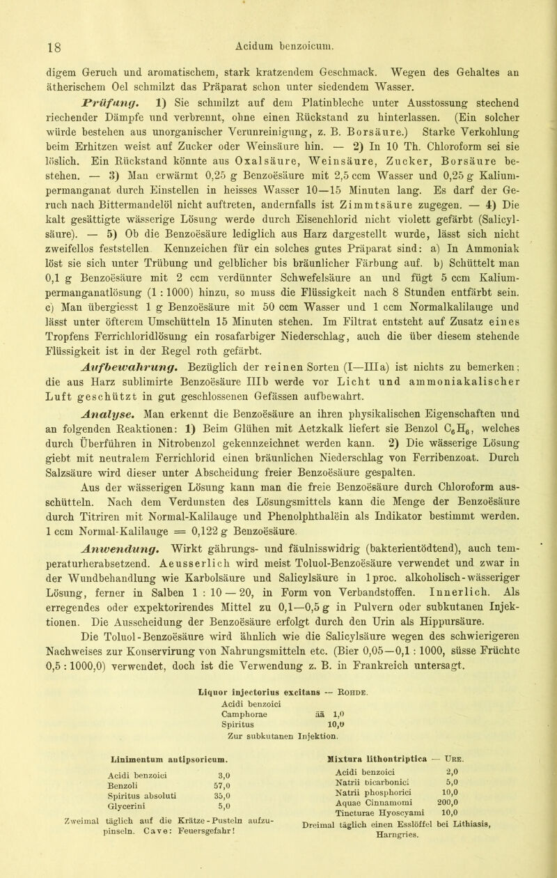 digem Geruch und aromatischem, stark kratzendem Geschmack. Wegen des Gehaltes an ätherischem Oel schmilzt das Präparat schon unter siedendem Wasser. Prüfung. 1) Sie schmilzt auf dem Platinbleche unter Ausstossung stechend riechender Dämpfe und verbrennt, ohne einen Rückstand zu hinterlassen. (Ein solcher würde bestehen aus unorganischer Verunreinigung, z. B. Borsäure.) Starke Verkohlung beim Erhitzen weist auf Zucker oder Weinsäure hin. — 2) In 10 Th. Chloroform sei sie löslich. Ein Rückstand könnte aus Oxalsäure, Weinsäure, Zucker, Borsäure be- stehen. — 3) Man erwärmt 0,25 g Benzoesäure mit 2,5 ccm Wasser und 0,25 g Kalium- permanganat durch Einstellen in heisses Wasser 10—15 Minuten lang. Es darf der Ge- ruch nach Bittermandelöl nicht auftreten, andernfalls ist Zimmtsäure zugegen. — 4) Die kalt gesättigte wässerige Lösung werde durch Eisenchlorid nicht violett gefärbt (Salicyl- säure). — 5) Ob die Benzoesäure lediglich aus Harz dargestellt wurde, lässt sich nicht zweifellos feststellen. Kennzeichen für ein solches gutes Präparat sind: a) In Ammoniak löst sie sich unter Trübung und gelblicher bis bräunlicher Färbung auf. b) Schüttelt man 0,1 g Benzoesäure mit 2 ccm verdünnter Schwefelsäure an und fügt 5 ccm Kalium- permanganatlösung (1 :1000) hinzu, so muss die Flüssigkeit nach 8 Stunden entfärbt sein, c) Man übergiesst 1 g Benzoesäure mit 50 ccm Wasser und 1 ccm Normalkalilauge und lässt unter öfterem Umschütteln 15 Minuten stehen. Im Filtrat entsteht auf Zusatz eines Tropfens Ferrichloridlösung ein rosafarbiger Niederschlag, auch die über diesem stehende Flüssigkeit ist in der Regel roth gefärbt. Aufbewahrung. Bezüglich der reinen Sorten (I—lila) ist nichts zu bemerken; die aus Harz sublimirte Benzoesäure IIIb werde vor Licht und ammoniakalischer Luft geschützt in gut geschlossenen Gefässen auf bewahrt. Analyse. Man erkennt die Benzoesäure an ihren physikalischen Eigenschaften und an folgenden Reaktionen: 1) Beim Glühen mit Aetzkalk liefert sie Benzol C6H6, welches durch Überführen in Nitrobenzol gekennzeichnet werden kann. 2) Die wässerige Lösung giebt mit neutralem Ferrichlorid einen bräunlichen Niederschlag von Ferribenzoat. Durch Salzsäure wird dieser unter Abscheidung freier Benzoesäure gespalten. Aus der wässerigen Lösung kann man die freie Benzoesäure durch Chloroform aus- schütteln. Nach dem Verdunsten des Lösungsmittels kann die Menge der Benzoesäure durch Titriren mit Normal-Kalilauge und Phenolphthalein als Indikator bestimmt werden. 1 ccm Normal-Kalilauge = 0,122 g Benzoesäure. Anwendung. Wirkt gährungs- und fäulnisswidrig (bakterientödtend), auch tem- peraturherabsetzend. Aeusserlich wird meist Toluol-Benzoesäure verwendet und zwar in der Wundbehandlung wie Karbolsäure und Salicylsäure in lproc. alkoholisch-wässeriger Lösung, ferner in Salben 1 : 10 — 20, in Form von Verbandstoffen. Innerlich. Als erregendes oder expektorirendes Mittel zu 0,1—0,5 g in Pulvern oder subkutanen Injek- tionen. Die Ausscheidung der Benzoesäure erfolgt durch den Urin als Hippursäure. Die Toluol-Benzoesäure wird ähnlich wie die Salicylsäure wegen des schwierigeren Nachweises zur Konservirung von Nahrungsmitteln etc. (Bier 0,05—0,1:1000, süsse Früchte 0,5 :1000,0) verwendet, doch ist die Verwendung z. B. in Frankreich untersagt. Liquor injectorius excitans — Rohde. Acidi benzoici Camphorae ää 1,0 Spiritus 10,0 Zur subkutanen Injektion. Linimentum autipsoricum. Acidi benzoici 3,0 Benzoli 57,0 Spiritus absoluti 35,0 Glycerini 5,0 Zweimal täglich auf die Krätze - Pusteln aufzu- pinseln. Cave: Feuersgefahr! Mixtura lithontriptica — Ure. Acidi benzoici 2,0 Natrii bicarbonici 5,0 Natrii phosphorici 10,0 Aquae Cinnamomi 200,0 Tincturae Hyoscyami 10,0 Dreimal täglich einen Esslöffel bei Lithiasis, Harngries.