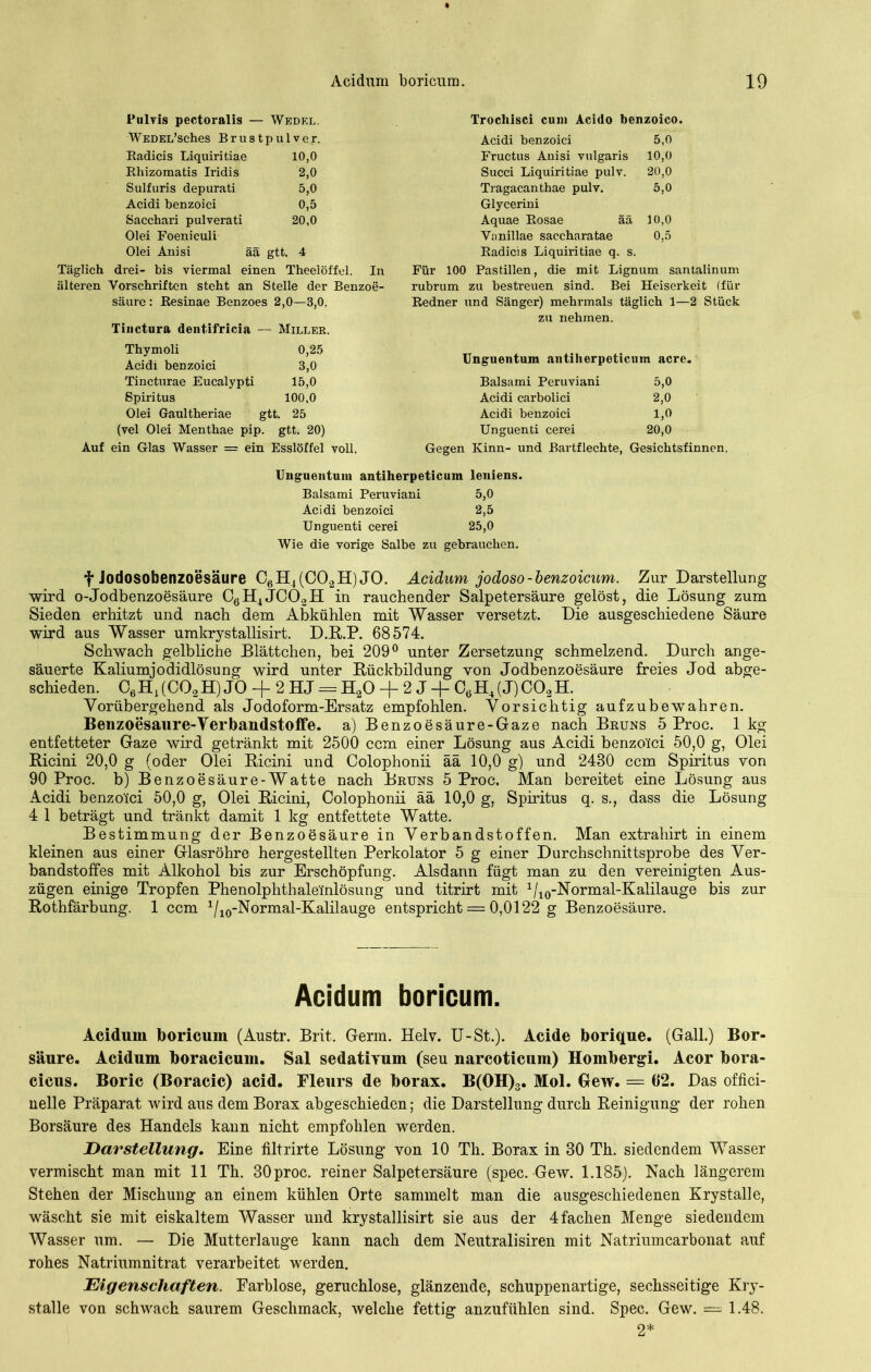 Pulvis pectoralis — Wedel. WedEL’sches Brustpulver. Radicis Liquiritiae 10,0 Rhizomatis Iridis 2,0 Sulfuris depurati 5,0 Acidi benzoiei 0,5 Sacchari pulverati 20,0 Olei Foenieuli Olei Anisi ää gtt. 4 Täglich drei- bis viermal einen Theelöffel. In älteren Vorschriften steht an Stelle der Benzoe- säure: Resinae Benzoes 2,0—3,0. Tinctura dentifricia — Miller. Thymoli 0,25 Acidi benzoiei 3,0 Tincturae Eucalypti 15,0 Spiritus 100,0 Olei Gaultheriae gtt. 25 (vel Olei Menthae pip. gtt. 20) Auf ein Glas Wasser = ein Esslöffel voll. Trocliisci cum Acido benzoico, Acidi benzoiei 5,0 Fructus Anisi vulgaris 10,0 Succi Liquiritiae pulv. 20,0 Tragacanthae pulv. 5,0 Glycerini Aquae Rosae ää 10,0 Vanillae saccharatae Radicis Liquiritiae q. s. 0,5 Für 100 Pastillen, die mit Lign um santalinum rubrum zu bestreuen sind. Bei Heiserkeit (für Redner und Sänger) mehrmals täglich 1—2 Stück zu nehmen. Unguentum antiherpeticum acre. Balsami Peruviani 5,0 Acidi carbolici 2,0 Acidi benzoiei 1,0 Unguenti cerei 20,0 Gegen Kinn- und Bartflechte, Gesichtsfinnen. Unguentum antiherpeticum leniens. Balsami Peruviani 5,0 Acidi benzoiei 2,5 Unguenti cerei 25,0 Wie die vorige Salbe zu gebrauchen. t Jodosobenzoesäure C6H4(C02H)JO. Acidum jodoso-benzoicum. Zur Darstellung wird o-Jodbenzoesäure C6H4JC02H in rauchender Salpetersäure gelöst, die Lösung zum Sieden erhitzt und nach dem Abkühlen mit Wasser versetzt. Die ausgeschiedene Säure wird aus Wasser umkrystallisirt. D.R.P. 68574. Schwach gelbliche Blättchen, bei 209° unter Zersetzung schmelzend. Durch ange- säuerte Kaliumjodidlösung wird unter Rückbildung von Jodbenzoesäure freies Jod abge- schieden. C6H4(CG2H) JO -f 2 HJ == H20 -f 2 J + C6H4(J)C02H. Vorübergehend als Jodoform-Ersatz empfohlen. Vorsichtig aufzubewahren. Benzoesaure-Verbandstoffe. a) Benzoesäure-Gaze nach Bruns 5 Proc. 1kg entfetteter Gaze wird getränkt mit 2500 ccm einer Lösung aus Acidi benzoiei 50,0 g, Olei Ricini 20,0 g (oder Olei Ricini und Colophonii ää 10,0 g) und 2480 ccm Spiritus von 90 Proc. b) Benzoesäure-Watte nach Bruns 5 Proc. Man bereitet eine Lösung aus Acidi benzoiei 50,0 g, Olei Ricini, Colophonii ää 10,0 g, Spiritus q. s., dass die Lösung 4 1 beträgt und tränkt damit 1 kg entfettete Watte. Bestimmung der Benzoesäure in Verbandstoffen. Man extraliirt in einem kleinen aus einer Glasröhre hergestellten Perkolator 5 g einer Durchschnittsprobe des Ver- bandstoffes mit Alkohol bis zur Erschöpfung. Alsdann fügt man zu den vereinigten Aus- zügen einige Tropfen Phenolphthale'inlösung und titrirt mit Vio -Normal-Kalilauge bis zur Rothfärbung. 1 ccm 1/10-Normal-Kalilauge entspricht = 0,0122 g Benzoesäure. Acidum boricum. Acidum boricum (Austr. Brit. Germ. Helv. U-St.). Acide borique. (Gail.) Bor- säure. Acidum boracicum. Sal sedativum (seu narcoticuin) Hombergi. Acor bora- cicus. Boric (Boracic) acid. Fleurs de borax. B(OH)3. Mol. Gew. = 62. Das offici- nelle Präparat wird aus dem Borax abgeschieden; die Darstellung durch Reinigung der rohen Borsäure des Handels kann nicht empfohlen werden. Darstellung. Eine filtrirte Lösung von 10 Th. Borax in 30 Th. siedendem Wasser vermischt man mit 11 Th. 30proc. reiner Salpetersäure (spec. Gew. 1.185). Nach längerem Stehen der Mischung an einem kühlen Orte sammelt man die ausgeschiedenen Krystalle, wäscht sie mit eiskaltem Wasser und krystallisirt sie aus der 4fachen Menge siedendem Wasser um. — Die Mutterlauge kann nach dem Neutralismen mit Natriumcarbonat auf rohes Natriumnitrat verarbeitet werden. Eigenschaften. Farblose, geruchlose, glänzende, schuppenartige, sechsseitige Kry- stalle von schwach saurem Geschmack, welche fettig anzufühlen sind. Spec. Gew. = 1.48. 2*