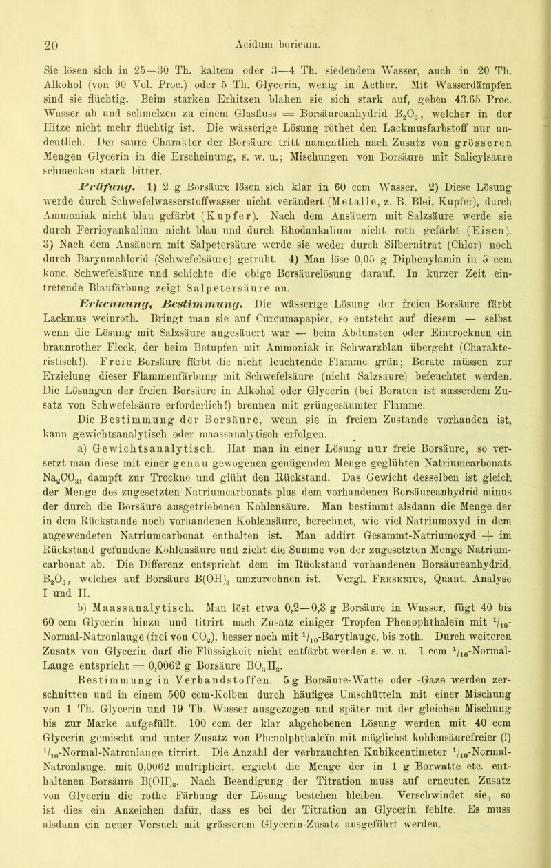 Sie lösen sich in 25—30 Th. kaltem oder 3—4 Th. siedendem Wasser, auch in 20 Th. Alkohol (von 90 Vol. Proc.) oder 5 Th. Glycerin, wenig in Aether. Mit Wasserdämpfen sind sie flüchtig. Beim starken Erhitzen blähen sie sich stark auf, geben 43.65 Proc. Wasser ab und schmelzen zu einem Glasfluss — Borsäureanhydrid B203, welcher in der Hitze nicht mehr flüchtig ist. Die wässerige Lösung röthet den Lackmusfarbstoff nur un- deutlich. Der saure Charakter der Borsäure tritt namentlich nach Zusatz von grösseren Mengen Glycerin in die Erscheinung, s. w. u.; Mischungen von Borsäure mit Salicylsäure schmecken stark bitter. Prüfung, 1) 2 g Borsäure lösen sich klar in 60 ccm Wasser. 2) Diese Lösung werde durch Schwefelwasserstoffwasser nicht verändert (Metalle, z. B. Blei, Kupfer), durch Ammoniak nicht blau gefärbt (Kupfer). Nach dem Ansäuern mit Salzsäure werde sie durch Ferricyankalium nicht blau und durch Rhodankalium nicht roth gefärbt (Eisen). 8) Nach dem Ansäuern mit Salpetersäure werde sie weder durch Silbernitrat (Chlor) noch durch Baryumchlorid (Schwefelsäure) getrübt. 4) Man löse 0,05 g Diphenylamin in 5 ccm konc. Schwefelsäure und schichte die obige Borsäurelösung darauf. In kurzer Zeit ein- tretende Blaufärbung zeigt Salpetersäure an. Erkennung, Bestimmung. Die wässerige Lösung der freien Borsäure färbt Lackmus weinroth. Bringt man sie auf Curcumapapier, so entsteht auf diesem — selbst wenn die Lösung mit Salzsäure angesäuert war — beim Abdunsten oder Eintrocknen ein braunrother Fleck, der beim Betupfen mit Ammoniak in Schwarzblau übergeht (Charakte- ristisch!). Freie Borsäure färbt die nicht leuchtende Flamme grün; Borate müssen zur Erzielung dieser Flammenfärbung mit Schwefelsäure (nicht Salzsäure) befeuchtet werden. Die Lösungen der freien Borsäure in Alkohol oder Glycerin (bei Boraten ist ausserdem Zu- satz von Schwefelsäure erforderlich!) brennen mit grüugesäumter Flamme. Die Bestimmung der Borsäure, wenn sie in freiem Zustande vorhanden ist, kann gewichtsanalytisch oder maassanalytisch erfolgen. a) Gewichtsanalytisch. Hat man in einer Lösung nur freie Borsäure, so ver- setzt man diese mit einer genau gewogenen genügenden Menge geglühten Natriumcarbonats Na2C03, dampft zur Trockne und glüht den Rückstand. Das Gewicht desselben ist gleich der Menge des zugesetzten Natriumcarbonats plus dem vorhandenen Borsäureanhydrid minus der durch die Borsäure ausgetriebenen Kohlensäure. Man bestimmt alsdann die Menge der in dem Rückstände noch vorhandenen Kohlensäure, berechnet, wie viel Natriumoxyd in dem angewendeten Natriumcarbonat enthalten ist. Man addirt Gesammt-Natriumoxyd -f- im Rückstand gefundene Kohlensäure und zieht die Summe von der zugesetzten Menge Natrium- carbonat ab. Die Differenz entspricht dem im Rückstand vorhandenen Borsäureanhydrid, B203, welches auf Borsäure B(OH)3 umzurechnen ist. Yergl. Fkesenius, Quant. Analyse I und II. b) Maassanalytisch. Man lö^t etwa 0,2—0,3 g Borsäure in Wasser, fügt 40 bis 60 ccm Glycerin hinzu und titrirt nach Zusatz einiger Tropfen Phenophthale'in mit 1/10- Normal-Natronlauge (frei von C02), besser noch mit 1/10-Barytlauge, bis roth. Durch weiteren Zusatz von Glycerin darf die Flüssigkeit nicht entfärbt werden s. w. u. 1 ccm 1/10-Normal- Lauge entspricht = 0,0062 g Borsäure B03H3. Bestimmung in Verbandstoffen. 5g Borsäure-Watte oder -Gaze werden zer- schnitten und in einem 500 ccm-Kolben durch häufiges Umschütteln mit einer Mischung von 1 Th. Glycerin und 19 Th. Wasser ausgezogen und später mit der gleichen Mischung bis zur Marke aufgefüllt. 100 ccm der klar abgehobenen Lösung werden mit 40 ccm Glycerin gemischt und unter Zusatz von Phenolphthalein mit möglichst kohlensäurefreier (!) Vao-Normal-Natronlauge titrirt. Die Anzahl der verbrauchten Kubikcentimeter 1/10-Normal- Natronlauge, mit 0,0062 multiplicirt, ergiebt die Menge der in 1 g Borwatte etc. ent- haltenen Borsäure B(OH)3. Nach Beendigung der Titration muss auf erneuten Zusatz von Glycerin die rothe Färbung der Lösung bestehen bleiben. Verschwindet sie, so ist dies ein Anzeichen dafür, dass es bei der Titration an Glycerin fehlte. Es muss alsdann ein neuer Versuch mit grösserem Glycerin-Zusatz ausgeführt werden.