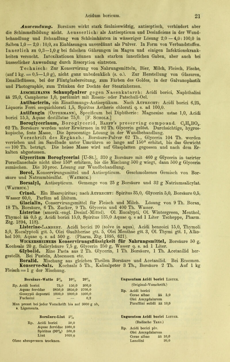 Anwendung. Borsäure wirkt stark fäulnisswidrig, antiseptisch, verhindert aber die Schimmelbildung nicht. Aeusserlich: als Antisepticum und Desinficiens in der Wund- behandlung und Behandlung von Schleimhäuten in wässeriger Lösung 2,0 — 4,0:100,0 in Salben 1,0 — 2.0 : 10,0, zu Einblasungen unverdünnt als Pulver. In Eorm von Verbandstoffen. Innerlich zu 0,3—1,0 g bei falschen Gährungen im Magen und einigen Infektionskrank- heiten versucht. Intoxikationen können nach starken innerlichen Gaben, aber auch bei äusserlicher Anwendung durch Resorption eintreten. Technisch: Zur Konservirung von Nahrungsmitteln, Bier, Milch, Fleisch, Fische, (auf 1 kg. = 0,5—1,0 g), nicht ganz unbedenklich (s. o.). Zur Herstellung von Glasuren, Emailleflüssen, bei der Flintglasbereitung, zum Färben des Goldes, in der Galvanoplastik und Photographie, zum Tränken der Dochte der Stearinkerzen. Aeschlimanns Schnupfpulver gegen Nasenkatarrh: Acidi borici, Naphthalini ää 25,0, Camphorae 1,0, parfümirt mit Hosen- oder Patschuli-Oel. Antibacterin, ein Einathmungs-Antiseptikum. Nach Aufrecht: Acidi borici 6,25, Liquoris Ferri sesquichlorati 1,5, Spiritus Aetheris chlorati q. s. ad 100,0. Antifungin (Oppermann), Specificum bei Diphtherie: Magnesiae ustae 1,0, Acidi borici 15,5, Aquae destillatae 75,0. [F. Scholz.] Boroglycerinum, Boroglycerid, Barff’s preserving compound. C3H5B03. 62 Th. Borsäure werden unter Erwärmen in 92 Th. Glycerin gelöst. Durchsichtige, hygros- kopische, feste Masse. Die öprocentige Lösung in der Wundbehandlung. Vorschrift des Ergänzb.: Borsäure-Pulver 62 Th., Glycerin 104 Th. werden verrieben und im Sandbade unter Umrühren so lange auf 150° erhitzt, bis das Gewicht = 100 Th. beträgt. Die heisse Masse wird auf Glasplatten gegossen und nach dem Er- kalten abgestossen. Glyceritnm Boroglycerini [U-St.], 310 g Borsäure mit 460 g Glycerin in tarirter Porzellanschale nicht über 150° erhitzen, bis die Mischung 500 g wiegt, dann 500 g Glycerin zumischen. Die lOproc. Lösung zur Wundbehandlung. Borol, Konservirungsmittel und Antisepticum. Geschmolzenes Gemisch von Bor- säure und Natrium bisulfat. (Watjrick.) Borsalyl, Antisepticum. Gemenge von 25 g Borsäure und 32 g Natriumsalicylat. (Watjrick;.) Crinol. Ein Haarspiritus; nach Aufrecht : Spiritus 35,0, Glycerin 5,0, Borsäure 0,5, Wasser 60,0, Parfüm ad libitum. Glacialin, Conservirungsmittel für Fleisch und Milch. Lösung von 9 Th. Borax, 18 Th. Borsäure, 6 Th. Zucker, 9 Th. Glycerin und 400 Th. Wasser. Listerine (amerik.-engl. Desinf.-Mittel). Ol. Eucalypti, Ol. Wintergreen, Menthol, Thymol ää 0,5 g, Acidi borici 15,0, Spiritus 135,0 Aquae q. s ad 1 Liter Tscheppe, Pharm. Ztg. 1894, 118). Listerine-LAMBERT. Acidi borici 20 (solve in aqua), Acidi benzoici 15,0, Thymoli 5,0, Eucalyptoli gtt. 5, Olei Gaultheriae gtt. 5, Olei Menthae gtt. 3, 01. Thymi gtt. 1, Alko- hol 100, Aquae q. s. ad 500 g. (Pharm. Ztg. 1895, 621). Wickebsheimers Konservirungsflüssigkeit für Nahrungsmittel, Borsäure 50 g, Kochsalz 20 g, Salicylsäure 7,5 g, Glycerin 250 g, Wasser q. s. ad 1 Liter. Glybolid. Eine Pasta aus 2 Th. Glycerin, 1 Th. Borsäure, 1 Th. Acetanilid her- gestellt. Bei Pusteln, Abscessen etc. Boralid. Mischung aus gleichen Theilen Borsäure und Acetanilid. Bei Eczemen. Konserve-Salz. Kochsalz 5 Th., Kalisalpeter 3 Th., Borsäure 2 Th. Auf 1 kg Fleisch = 1 g der Mischung. Borsäure-Watte 5°/0 10°/0 20°/o Rp. Acidi borici 75,0 150,0 300,0 Aquae fervidae 2850,0 2850,0 2700,0 Gossypii depurati 1000,0 1000,0 1000,0 Fuchsini — — 0,2 Man presst bei jeder Vorschrift bis auf 3000 g ab, s. Ligamenta. Unguentum Acidi borici Lister. (Original-Vorschrift.) Rp. Acidi borici Cerae albae ää 5,0 Olei Amygdalarum Paraffini solidi ää 10,0 Borsäure-Lint 5°/0 Rp. Acidi borici 50,0 Aquae fervidae 1000,0 Spiritus (90°/0) 500,0 Lint 1000,0 Ohne abzupressen trocknen. Unguentum Acidi borici Lister. (Badische Taxe.) Rp. Acidi borici plv. Olei Amygdalarum Cerae albae ää 10,0 Lanolini 20,0