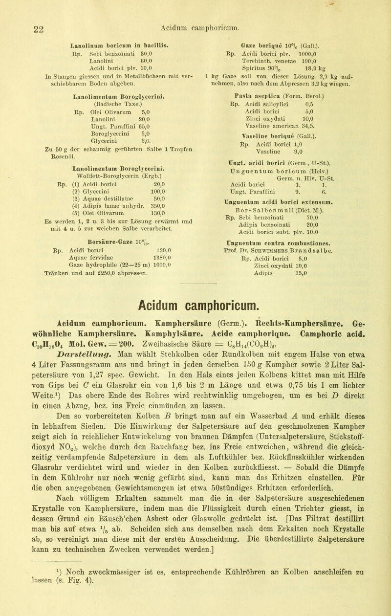 Lanolinum boricum in bacillis. Rp. Sebi benzoinati 30,0 Lanolini 60,0 Acidi borici plv. 10,0 In Stangen giessen und in Metallbüchsen mit ver- schiebbarem Boden abgeben. Lanolimentum Boroglycerini. (Badische Taxe.) Rp. Olei Olivarum 5,0 Lanolini 20,0 TJngt. Paraffini 65,0 Boroglyeerini 5,0 Glycerini 5,0. Zu 50 g der schaumig gerührten Salbe 1 Tropfen Rosenöl. Lanolimentum Boroglycerini. Wollfett-Boroglycerin (Ergb.) Rp. (1) Acidi borici 20,0 (2) Glycerini 100,0 (3) Aquae destillatae 50,0 (4) Adipis lanae anhydr. 350,0 (5) Olei Olivarum 130,0 Es werden 1, 2 u. 3 bis zur Lösung erwärmt und mit 4 u. 5 zur weichen Salbe verarbeitet. Borsäure-Gaze 10 °/0. Rp. Acidi borici 120,0 Aquae fervidae 1380,0 Gaze hydrophile (22—25 m) 1000,0 Tränken und auf 2250,0 abpressen. Gaze borique 10®/0 (Gail.). Rp. Acidi borici plv. 1000,0 Terebinth. venetae 100,0 Spiritus 90°/0 18,9 kg 1 kg Gaze soll von dieser Lösung 2,2 kg auf- nehmen, also nach dem Abpi-essen 3,2 kg wiegen. Pasta aseptica (Form. Berol.) Acidi salicylici 0,5 Acidi borici 5,0 Zinci oxydati 10,0 Vaseline american 34,5. Vaseline borique (Gail.). Rp. Acidi borici 1,0 Vaseline 9,0 TJngt. acidi borici (Germ, U-St.). Unguentum boricum (Helv.) Germ. u. Hlv. U-St. Acidi borici 1. 1. Ungt. Paraffini 9. 6. Unguentum acidi borici extensum. Bor-Salbenmull (Diet. M.). Rp. Sebi benzoinati 70,0 Adipis benzoinati 20,0 Acidi borici subt. plv. 10,0 Unguentum contra combustiones. Prof. Dr. Schwimmers Brandsalbe. Rp. Acidi borici 5,0 Zinci oxydati 10,0 Adipis 35,0 Acidum camphoricum. Acidum camphoricum. Kamphersäure (Germ.). Rechts-Kamphersäure. Ge- wöhnliche Kamphersäure. Kamphylsäure. Acide camphorique. Camphoric acid. C10H1604 Mol. Gew. = 200. Zweibasische Säure = C8H14(C02H)2. Darstellung. Man wählt Stehkolben oder Rundkolben mit engem Halse von etwa 4 Liter Fassungsraum aus und bringt in jeden derselben 150 g Kampher sowie 2 Liter Sal- petersäure von 1,27 spec. Gewicht. In den Hals eines jeden Kolbens kittet man mit Hilfe von Gips bei C ein Glasrohr ein von 1,6 bis 2 m Länge und etwa 0,75 bis 1 cm lichter Weite.1) Das obere Ende des Rohres wird rechtwinklig umgebogen, um es bei D direkt in einen Abzug, bez. ins Freie einmünden zu lassen. Den so vorbereiteten Kolben B bringt man auf ein Wasserbad A und erhält dieses in lebhaftem Sieden. Die Einwirkung der Salpetersäure auf den geschmolzenen Kampher zeigt sich in reichlicher Entwickelung von braunen Dämpfen (Untersalpetersäure, Stickstoff- dioxyd N02), welche durch den Rauchfang bez. ins Freie entweichen, während die gleich- zeitig verdampfende Salpetersäure in dem als Luftkühler bez. Rückflusskühler wirkenden Glasrohr verdichtet wird und wieder in den Kolben zurückfliesst. — Sobald die Dämpfe in dem Kühlrohr nur noch wenig gefärbt sind, kann man das Erhitzen einstellen. Für die oben angegebenen Gewichtsmengen ist etwa 50stündiges Erhitzen erforderlich. Nach völligem Erkalten sammelt man die in der Salpetersäure ausgeschiedenen Krystalle von Kamphersäure, indem man die Flüssigkeit durch einen Trichter giesst, in dessen Grund ein Bäusch’chen Asbest oder Glaswolle gedrückt ist. [Das Filtrat destillirt man bis auf etwa 1/B ab. Scheiden sich aus demselben nach dem Erkalten noch Krystalle ab, so vereinigt man diese mit der ersten Ausscheidung. Die überdestillirte Salpetersäure kann zu technischen Zwecken verwendet werden.] x) Noch zweckmässiger ist es, entsprechende Kühlröhren an Kolben anschleifen zu lassen (s. Fig. 4).