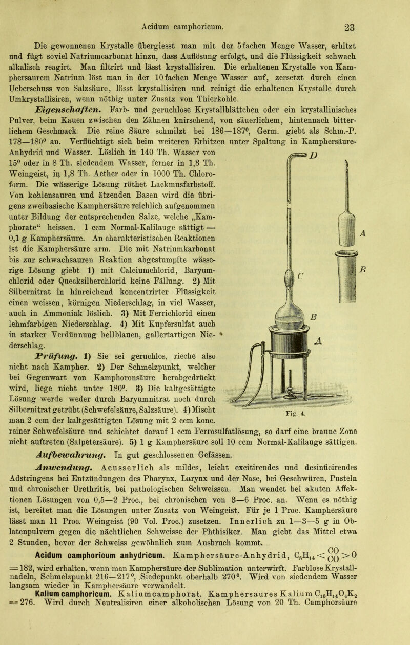 Die gewonnenen Krystalle übergiesst man mit der 5 fachen Menge Wasser, erhitzt und fügt soviel Natriumcarbonat hinzu, dass Auflösung erfolgt, und die Flüssigkeit schwach alkalisch reagirt. Man filtrirt und lässt krystallisiren. Die erhaltenen Krystalle von Kam- phersaurem Natrium löst man in der 10 fachen Menge Wasser auf, zersetzt durch einen Ueberschuss von Salzsäure, lässt krystallisiren und reinigt die erhaltenen Krystalle durch Umkrystallisiren, wenn nöthig unter Zusatz von Thierkohle. Eigenschaften. Färb- und geruchlose Krystallblättchen oder ein krystallinisches Pulver, beim Kauen zwischen den Zähnen knirschend, von säuerlichem, hintennach bitter- lichem Geschmack. Die reine Säure schmilzt bei 186—187°, Germ, giebt als Schm.-P. 178—180° an. Verflüchtigt sich beim weiteren Erhitzen unter Spaltung in Kamphersäure- Anhydrid und Wasser. Löslich in 140 Th. Wasser von 15° oder in 8 Th. siedendem Wasser, ferner in 1,3 Th. Weingeist, in 1,8 Th. Aether oder in 1000 Th. Chloro- form. Die wässerige Lösung röthet Lackmusfarbstoff. Von kohlensauren und ätzenden Basen wird die übri- gens zweibasische Kamphersäure reichlich aufgenommen unter Bildung der entsprechenden Salze, welche „Kam- phorate“ heissen. 1 ccm Normal-Kalilauge sättigt = 0,1 g Kamphersäure. An charakteristischen Reaktionen ist die Kamphersäure arm. Die mit Natriumkarbonat bis zur schwachsauren Reaktion abgestumpfte wässe- rige Lösung giebt 1) mit Calciumchlorid, Baryum- chlorid oder Quecksilberchlorid keine Fällung. 2) Mit Silbernitrat in hinreichend koncentrirter Flüssigkeit einen weissen, körnigen Niederschlag, in viel Wasser, auch in Ammoniak löslich. 3) Mit Ferrichlorid einen lehmfarbigen Niederschlag. 4) Mit Kupfersulfat auch in starker Verdünnung hellblauen, gallertartigen Nie- * derschlag. Prüfung. 1) Sie sei geruchlos, rieche also nicht nach Kampher. 2) Der Schmelzpunkt, welcher bei Gegenwart von Kamphoronsäure herabgedrückt wird, liege nicht unter 180°. 3) Die kaltgesättigte Lösung werde weder durch Baryumnitrat noch durch Silbernitrat getrübt (Schwefelsäure, Salzsäure). 4) Mischt man 2 ccm der kaltgesättigten Lösung mit 2 ccm konc. reiner Schwefelsäure und schichtet darauf 1 ccm Ferrosulfatlösung, so darf eine braune Zone nicht auftreten (Salpetersäure). 5) 1 g Kamphersäure soll 10 ccm Normal-Kalilauge sättigen. Aufbewahrung. Tn gut geschlossenen Gefässen. Anwendung. Aeusserlich als mildes, leicht excitirendes und desinficirendes Adstringens bei Entzündungen des Pharynx, Larynx und der Nase, bei Geschwüren, Pusteln und chronischer Urethritis, bei pathologischen Schweissen. Man wendet bei akuten Affek- tionen Lösungen von 0,5—2 Proc., bei chronischen von 3—6 Proc. an. Wenn es nöthig ist, bereitet man die Lösungen unter Zusatz von Weingeist. Für je 1 Proc. Kamphersäure lässt man 11 Proc. Weingeist (90 Vol. Proc.) zusetzen. Innerlich zu 1—3—5 g in Ob- latenpulvern gegen die nächtlichen Schweisse der Phthisiker. Man giebt das Mittel etwa 2 Stunden, bevor der Schweiss gewöhnlich zum Ausbruch kommt. OO Acidum camphoricum anhydricum. Kamphersäure-Anhydrid, C8H14<qq>0 = 182, wird erhalten, wenn man Kamphersäure der Sublimation unterwirft. Farblose Krystall- nadeln, Schmelzpunkt 216—217°, .Siedepunkt oberhalb 270°. Wird von siedendem Wasser langsam wieder in Kamphersäure verwandelt. Kalium camphoricum. Kaliumcamphorat. Kamphersaures Kalium C10H14O4K2 — 276. Wird durch Neutralismen einer alkoholischen Lösung von 20 Th. Camphorsäure