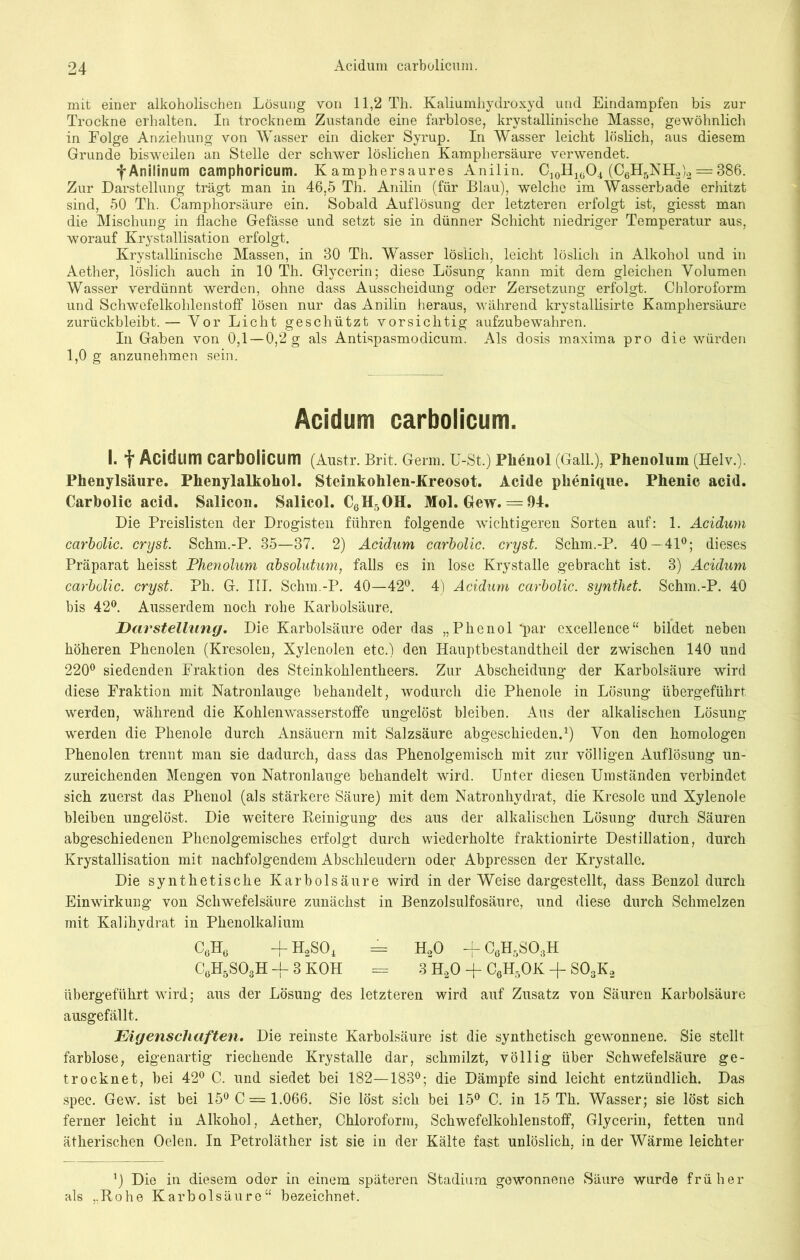 mit einer alkoholischen Lösung von 11,2 Th. Kaliumhydroxyd und Eindampfen bis zur Trockne erhalten. In trocknem Zustande eine farblose, krystallinische Masse, gewöhnlich in Folge Anziehung von Wasser ein dicker Syrup. In Wasser leicht löslich, aus diesem Grunde bisweilen an Stelle der schwer löslichen Kamphersäure verwendet. -j-Anilinum camphoricum. K amphersaures Anilin. C10H1(jO4 (C6H5NH2)2 = 386. Zur Darstellung trägt man in 46,5 Th. Anilin (für Blau), welche im Wasserbade erhitzt sind, 50 Th. Camphorsäure ein. Sobald Auflösung der letzteren erfolgt ist, giesst man die Mischung in flache Gefässe und setzt sie in dünner Schicht niedriger Temperatur aus, worauf Krystallisation erfolgt. Krystallinische Massen, in 30 Th. Wasser löslich, leicht löslich in Alkohol und in Aether, löslich auch in 10 Th. Glycerin; diese Lösung kann mit dem gleichen Volumen Wasser verdünnt werden, ohne dass Ausscheidung oder Zersetzung erfolgt. Chloroform und Schwefelkohlenstoff lösen nur das Anilin heraus, während krystallisirte Kamphersäure zurückbleibt.— Vor Licht geschützt vorsichtig aufzubewahren. In Gaben von 0,1 —0,2 g als Antispasmodicum. Als dosis maxima pro die würden 1,0 g anzunehmen sein. Acidum carbolicum. I. f Acidum carbolicum (Anstr. Brit. Germ. U-St.) Phenol (Gail.), Phenolum (Helv.). Phenylsäure. Phenylalkohol. Steinkohlen-Kreosot. Acide plienique. Phenic acid. Carbolic acid. Salicon. Salicol. C6H5OH. Mol. Gew. = 94. Die Preislisten der Drogisten führen folgende wichtigeren Sorten auf: 1. Acidum carbolic. cryst. Schm.-P. 35—37. 2) Acidum carbolic. cryst. Schm.-P. 40—41°; dieses Präparat heisst Phenolum absolutum, falls es in lose Krystalle gebracht ist. 3) Acidum carbolic. cryst. Ph. G. III. Schm.-P. 40—42°. 4) Acidum carbolic. syntliet. Schm.-P. 40 bis 42°. Ausserdem noch rohe Karbolsäure. Darstellung. Die Karbolsäure oder das „Phenol ’par excellence“ bildet neben höheren Phenolen (Kresolen, Xylenolen etc.) den Ilauptbestandtheil der zwischen 140 und 220° siedenden Fraktion des Steinkohlentheers. Zur Abscheidung der Karbolsäure wird diese Fraktion mit Natronlauge behandelt, wodurch die Phenole in Lösung übergeführt werden, während die Kohlenwasserstoffe ungelöst bleiben. Aus der alkalischen Lösung werden die Phenole durch Ansäuern mit Salzsäure abgeschieden.1) Von den homologen Phenolen trennt man sie dadurch, dass das Phenolgemisch mit zur völligen Auflösung un- zureichenden Mengen von Natronlauge behandelt wird. Unter diesen Umständen verbindet sich zuerst das Phenol (als stärkere Säure) mit dem Natronhydrat, die Kresole und Xylenole bleiben ungelöst. Die weitere Reinigung des aus der alkalischen Lösung durch Säuren abgeschiedenen Phenolgemisches erfolgt durch wiederholte fraktionirte Destillation, durch Krystallisation mit nachfolgendem Abschleudern oder Abpressen der Krystalle. Die synthetische Karbolsäure wird in der Weise dargestellt, dass Benzol durch Einwirkung von Schwefelsäure zunächst in Benzolsulfosäure, und diese durch Schmelzen mit Kalihydrat in Phenolkalium C6H6 ~fH2S04 = H20 -fC6H5SO:5H C6H5S03H + 3 KOH = 3 H20 -f C6H5OK + S03K2 übergeführt wird; aus der Lösung des letzteren wird auf Zusatz von Säuren Karbolsäure ausgefällt. Eigenschaften. Die reinste Karbolsäure ist die synthetisch gewonnene. Sie stellt farblose, eigenartig riechende Krystalle dar, schmilzt, völlig über Schwefelsäure ge- trocknet, bei 42° C. und siedet bei 182—183°; die Dämpfe sind leicht entzündlich. Das spec. Gew. ist bei 15° C = 1.066. Sie löst sich bei 15° C. in 15 Th. Wasser; sie löst sich ferner leicht in Alkohol, Aether, Chloroform, Schwefelkohlenstoff, Glycerin, fetten und ätherischen Oelen. In Petroläther ist sie in der Kälte fast unlöslich, in der Wärme leichter ’) Die in diesem oder in einem späteren Stadium gewonnene Säure wurde früher als „Rohe Karbolsäure“ bezeichnet.