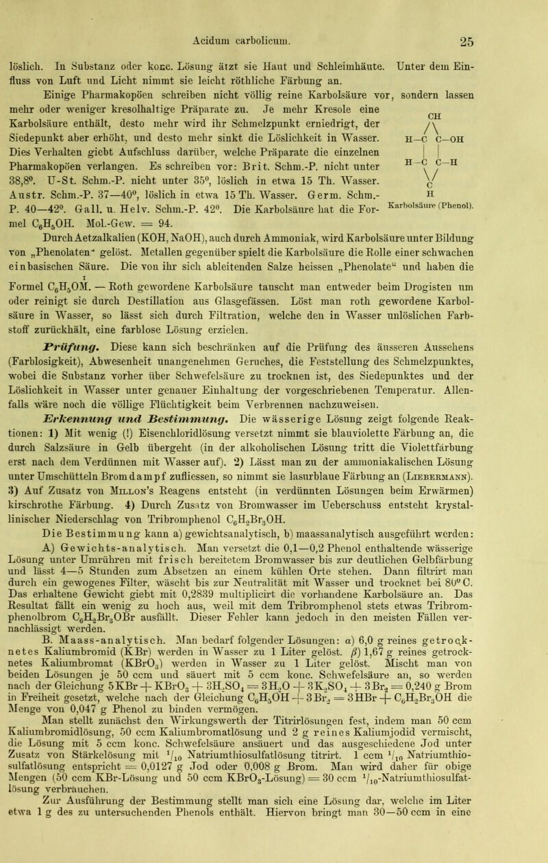löslich. In Substanz oder konc. Lösung ätzt sie Haut und Schleimhäute. Unter dem Ein- fluss von Luft und Licht nimmt sie leicht röthliche Färbung an. Einige Pharmakopoen schreiben nicht völlig reine Karbolsäure vor, sondern lassen mehr oder weniger kresolhaltige Präparate zu. Je mehr Kresole eine Karbolsäure enthält, desto mehr wird ihr Schmelzpunkt erniedrigt, der Siedepunkt aber erhöht, und desto mehr sinkt die Löslichkeit in Wasser. Dies Verhalten giebt Aufschluss darüber, welche Präparate die einzelnen Pharmakopoen verlangen. Es schreiben vor: Brit. Schm.-P. nicht unter 38,8°. U-St. Schm.-P. nicht unter 35°, löslich in etwa 15 Th. Wasser. Austr. Schm.-P. 37—40°, löslich in etwa 15 Th. Wasser. Germ. Schm.- P. 40—42°. Gail. u. Helv. Schm.-P. 42°. Die Karbolsäure hat die For- CH /\ H—C C—OH H C—H C \/ C H Karbolsäure (Phenol). mel C6H5OH. Mol.-Gew. = 94. Durch Aetzalkalien (KOH, NaOH), auch durch Ammoniak, wird Karbolsäure unter Bildung von „Phenolaten-1 gelöst. Metallen gegenüber spielt die Karbolsäure die Rolle einer schwachen einbasischen Säure. Die von ihr sich ableitenden Salze heissen „Phenolate“ und haben die i Formel C6H50M. —Roth gewordene Karbolsäure tauscht man entweder beim Drogisten um oder reinigt sie durch Destillation aus Glasgefässen. Löst man roth gewordene Karbol- säure in Wasser, so lässt sich durch Filtration, welche den in Wasser unlöslichen Farb- stoff zurückhält, eine farblose Lösung erzielen. Prüfung. Diese kann sich beschränken auf die Prüfung des äusseren Aussehens (Farblosigkeit), Abwesenheit unangenehmen Geruches, die Feststellung des Schmelzpunktes, wobei die Substanz vorher über Schwefelsäure zu trocknen ist, des Siedepunktes und der Löslichkeit in Wasser unter genauer Einhaltung der vorgeschriebenen Temperatur. Allen- falls wäre noch die völlige Flüchtigkeit beim Verbrennen nachzuweisen. Erkennung und Bestimmung, Die wässerige Lösung zeigt folgende Reak- tionen: 1) Mit wenig (!) Eisenchloridlösung versetzt nimmt sie blauviolette Färbung an, die durch Salzsäure in Gelb übergeht (in der alkoholischen Lösung tritt die Violettfärbung erst nach dem Verdünnen mit Wasser auf). 2) Lässt man zu der ammoniakalischen Lösung unter Umschütteln Brom dampf zufliessen, so nimmt sie lasurblaue Färbung an (Liebermann). 3) Auf Zusatz von Millon’s Reagens entsteht (in verdünnten Lösungen beim Erwärmen) kirschrothe Färbung. 4) Durch Zusatz von Bromwasser im Ueberschuss entsteht krystal- linischer Niederschlag von Tribromphenol C6H2Br3OH. Die Bestimmung kann a) gewichtsanalytisch, b) maassanalytisch ausgeführt werden: A) Gewichts-analytisch. Man versetzt die 0,1—0,2 Phenol enthaltende wässerige Lösung unter Umrühren mit frisch bereitetem Bromwasser bis zur deutlichen Gelbfärbung und lässt 4—5 Stunden zum Absetzen an einem kühlen Orte stehen. Dann filtrirt man durch ein gewogenes Filter, wäscht bis zur Neutralität mit Wasser und trocknet bei 80° C. Das erhaltene Gewicht giebt mit 0,2839 multiplicirt die vorhandene Karbolsäure an. Das Resultat fällt ein wenig zu hoch aus, weil mit dem Tribromphenol stets etwas Tribrom- phenolbrom C6H2Br3OBr ausfällt. Dieser Fehler kann jedoch in den meisten Fällen ver- nachlässigt werden. B. Maass-analytisch. Man bedarf folgender Lösungen: a) 6,0 g reines getrock- netes Kaliumbromid (KBr) werden in Wasser zu 1 Liter gelöst, ß) 1,67 g reines getrock- netes Kaliumbromat (KBr03) werden in Wasser zu 1 Liter gelöst. Mischt man von beiden Lösungen je 50 ccm und säuert mit 5 ccm konc. Schwefelsäure an, so werden nach der Gleichung 5KBr -|- KBr03 -f- 3H.,S04 = 3H.20 -j- 3K2S04 -j- 3Br2 = 0,240 g Brom in Freiheit gesetzt, welche nach der Gleichung C6H5ÖH -f- 3 Br2 = 3HBr -f- C0H2Br3OH die Menge von 0,047 g Phenol zu binden vermögen. Man stellt zunächst den Wirkungswerth der Titrirlösungen fest, indem man 50 ccm Kaliumbromidlösung, 50 ccm Kaliumbromatlösung und 2 g reines Kaliumjodid vermischt, die Lösung mit 5 ccm konc. Schwefelsäure ansäuert und das ausgeschiedene Jod unter Zusatz von Stärkelösung mit 1/10 Natriumthiosulfatlösung titrirt. 1 ccm 1/10 Natriumthio- sulfatlösung entspricht — 0,0127 g Jod oder 0,008 g Brom. Man wird daher für obige Mengen (50 ccm KBr-Lösung und 50 ccm KBrOs-Lösung) = 30 ccm 1/10-Natriumthiosulfat- lösung verbrauchen. Zur Ausführung der Bestimmung stellt man sich eine Lösung dar, welche im Liter etwa 1 g des zu untersuchenden Phenols enthält. Hiervon bringt man 30—50 ccm in eine