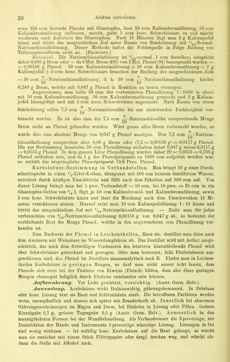 etwa 250 ccm fassende Flasche mit Glasstopfen, lässt 50 ccm Kaliumbromidlösung, 50 ccm Kaliumbromatlösung zufliessen, mischt, giebt 5 ccm konc. Schwefelsäure zu und mischt wiederum nach Aufsetzen des Glasstopfens. Nach 15 Minuten fügt man 2 g Kaliumjodid hinzu und titrirt das ausgeschiedene Jod unter Zusatz von Stärkelösung mit 1/10-Normal- Natriumthiosulfatlösung. Dieser Methode haftet die Fehlerquelle in Folge Bildung von Tribromphenolbrom nicht an. [Beckurts.] Beispiel. Die Natriumthiosulfatlösung ist 1/10-normal. 1 ccm derselben, entspricht daher 0,008 g Brom oder — da 6 Mol. Brom (480) von 1 Mol. Phenol (94) beansprucht werden — = 0,00156 g Phenol. 50 ccm Kaliumbromidlösung -f- 50 ccm Kaliumbromatlösung -j- 2 g Kaliumjodid -f- 5 ccm konc. Schwefelsäure brauchen zur Bindung des ausgeschiedenen Jods = 80 ccm Natriumthiosulfatlösung, d. h. 30 ccm Natriumthiosulfatlösung binden 0,240 g Brom, welche mit 0,047 g Phenol in Reaktion zu treten vermögen. Angenommen, man hatte 50 ccm der vorbereiteten Phenollösung 1 : 1000 (s. oben) mit 50 ccm Kaliumbromidlösung, 50 ccm Kaliumbromatlösung gemischt und 2 g Kalium- jodid hinzugefügt und mit 5 ccm konc. Schwefelsäure angesäuert. Nach Zusatz von etwas Stärkelösung sollen 7,5 ccm ^-Natriumthiosulfat bis zur eintretenden Farblosigkeit ver- braucht werden. Es ist also eine der 7,5 ccm ^-Natriumthiosulfat entsprechende Menge Brom nicht an Phenol gebunden worden. Wäre genau alles Brom verbraucht worden, so würde dies eine absolute Menge von 0,047 g Phenol anzeigen. Den 7,5 ccm Natrium- thiosulfatlösung entsprechen aber 0,06 g Brom oder (7,5 X 0,00156 g) = 0,0117 g Phenol. Die zur Bestimmung benutzten 50 ccm Phenollösung enthalten daher 0,047 g minus 0,0117 g = 0,0353 g Phenol. In dem ganzen Liter Phenollösung würden daher 20 X 0,0353 = 0,706 g Phenol enthalten sein, und da 1 g des Phenolpräparats zu 1000 ccm aufgelöst worden war, so enthält das ursprüngliche Phenolpräparat 70.6 Proc. Phenol. Karbolsäure-Bestimmung in Verbandstoffen. Man bringt 10 g einer Durch- schnittsprobe in einen ^-Liter-Kolben, übergiesst mit 400 ccm heissem destillirtem Wasser, extrahirt durch häufiges Umschütteln und füllt nach dem Erkalten auf 500 ccm auf. Von dieser Lösung bringt man bei 5 proc. Verbandstoff = 50 ccm, bei 10 proc. = 25 ccm in ein Glasstopfen-Gefäss von x/4 1, fügt je 50 ccm Kaliumbromid- und Kaliumbromatlösung, sowie 5 ccm konc. Schwefelsäure hinzu und lässt die Mischung nach dem Umschwenken 15 Mi- nuten verschlossen stehen. Hierauf setzt man 10 ccm Kaliumjodidlösung 1:10 hinzu und titrirt das ausgeschiedene Jod mit 1/10-Natriumthiosulfatlösung. — Zieht man für jeden verbrauchten ccm Vio -Natriumthiosulfatlösung 0,00156 g von 0,047 g ab, so bedeutet der verbleibende Rest die Menge Phenol, welche in den angewendeten ccm Phenollösung vor- handen ist. Zum Nachweis des Phenol in Leichentheilen, Harn etc. destillirt man diese nach dem Ansäuern mit Weinsäure im Wasserdampfstrom ab. Das Destillat wird mit Aether ausge- schüttelt, das nach dem freiwilligen Verdunsten des letzteren hinterbleibende Phenol wird über Schwefelsäure getrocknet und gewogen. Oder man bestimmt; falls Fäulnissbasen aus- geschlossen sind, das Phenol im Destillate maassanalytisch nach B. Findet man in Leichen- theilen Karbolsäure in geringen Mengen, so darf man nicht ausser Acht lassen, dass Phenole sich stets bei der Fäulniss von Eiweiss (Fleisch) bilden, dass also diese geringen Mengen ebensogut lediglich durch Fäulniss entstanden sein können. Aufbeivalivung, Vor Licht geschützt, vorsichtig. (Austr. Germ. Helv.l Anwendung. Karbolsäure wirkt fäulnisswidrig, gährungshemmend. In Substanz oder konc. Lösung ätzt sie Haut und Schleimhäute stark. Die betroffenen Parthieen werden weiss, unempfindlich und stossen sich später wie Brandschorfe ab. Innerlich bei abnormen Gährungserscheinungen im Magen und Darm, bei Diabetes in Lösung oder Pillen. Grösste Einzelgabe 0,1 g, grösste Tagesgabe 0,5 g (Austr. Germ. Helv.). Aeusserlich in den mannigfachsten Formen bei der Wundbehandlung. Als Verbandwasser die Sprocentige, zur Desinfektion der Hände und Instrumente 5 procentige wässerige Lösung. Lösungen in Oel sind wenig wirksam. — Ist zufällig konc. Karbolsäure auf die Haut gelangt, so wischt man sie zunächst mit einem Stück Filtrirpapier oder dergl. trocken weg, und wäscht als- dann die Stelle mit Alkohol nach.