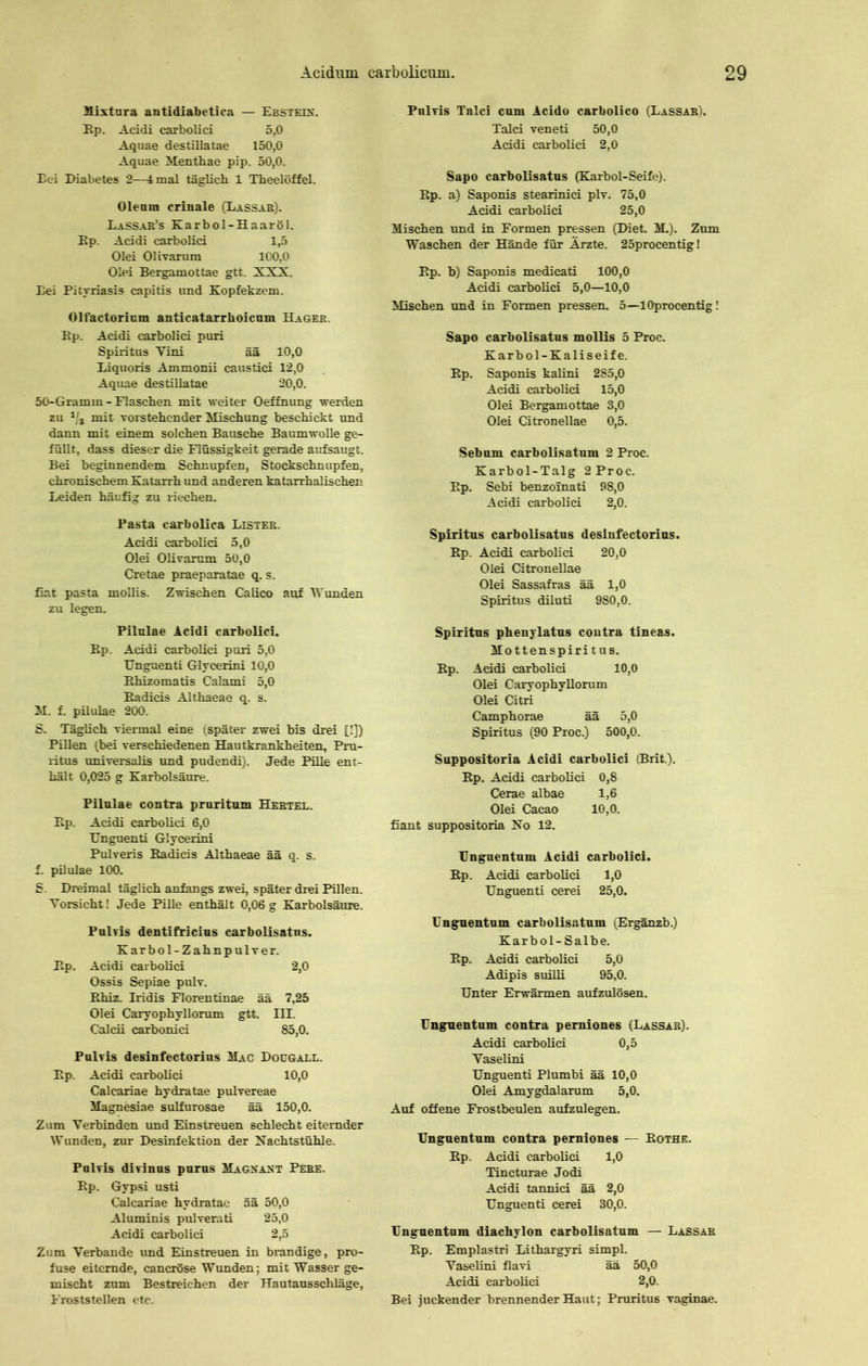 Mixtura antidiabetica — Ebsteik. Ep. Acidi carbolici 5,0 Aquae destillatae 150,0 Aquae Menthae pip. 50,0. Eei Diabetes 2—4 mal täglich 1 Theelöffel. Oleum crinale (Lassab). Lassab’s Karbol-Haaröl. Ep. Acidi carbolici 1,5 Olei Olivarum 100,0 Olei Bergamottae gtt. XXX. Eei Pityriasis capitis und Kopfekzem. Olfactorium anticatarrkoicmn Hages. Ep. Acidi carbolici puri Spiritus Yini ää 10,0 Eiquoris Ammonii caustici 12,0 Aquae destillatae 20,0. 50-Gramm - Flaschen mit weiter Oeffnung werden zu 1/s mit vorstehender Mischung beschickt und dann mit einem solchen Bausche Baumwolle ge- füllt, dass dieser die Flüssigkeit gerade aufsaugt. Bei beginnendem Schnupfen, Stockschnupfen, chronischem Katarrh und anderen katarrhalischen Leiden häufig zu riechen. Pasta carbolica Listeb. Acidi carbolici 5,0 Olei Olivarum 50,0 Cretae praeparatae q. s. fiat pasta moilis. Zwischen Calico auf Wunden zu legen. Pilulae Acidi carbolici. Ep. Acidi carbolici puri 5,0 TJnguenti Glycerini 10,0 Ehizomatis Calami 5,0 Eadicis Althaeae q. s. M. f. pilulae 200. S. Täglich viermal eine (später zwei bis drei [!]) Pillen (bei verschiedenen Hautkrankheiten, Pru- ritus universalis und pudendi). Jede Pille ent- hält 0,025 g Karbolsäure. Pilulae contra pruritum Hebtel. Ep. Acidi carbolici 6,0 TJnguenti Glycerini Pulveris Eadicis Althaeae ää q. s. f. pilulae 100. S. Dreimal täglich anfangs zwei, später drei Pillen. Vorsicht! Jede Pille enthält 0,06 g Karbolsäure. Pulvis dentifricius carbolisatus. Karbol-Zahnpulver. Ep. Acidi carbolici 2,0 Ossis Sepiae pulv. Ehiz. Iridis Florentinae ää 7,25 Olei Caryophyllorum gtt. III. Calcii carbonici 85,0. Pulvis desinfectorius Mac Dougall. Ep. Acidi carbolici 10,0 Calcariae hydratae pulvereae Magnesiae sulfurosae ää 150,0. Zum Verbinden und Einstreuen schlecht eiternder Wunden, zur Desinfektion der Nachtstühle. Pulvis divinus purus Magnant Pebe. Ep. Gypsi usti Calcariae hydratae ää 50,0 Aluminis pulverati 25,0 Acidi carbolici 2,5 Zum Verbände und Einstreuen in brandige, pro- fuse eiternde, cancröse Wunden; mit Wasser ge- mischt zum Bestreichen der Hautausschläge, Froststellen etc. Pulvis Talei cum Acido carbolico (Lassab). Talei veneti 50,0 Acidi carbolici 2,0 Sapo carbolisatus (Karbol-Seife). Ep. a) Saponis stearinici plv. 75,0 Acidi carbolici 25,0 Mischen und in Formen pressen (Diet. M.). Zum Waschen der Hände für Ärzte. 25procentig! Ep. b) Saponis medicati 100,0 Acidi carbolici 5,0—10,0 Mischen und in Formen pressen. 5—lOprocentig! Sapo carbolisatus moilis 5 Proc. Karbol-Kaliseife. Ep. Saponis kalini 285,0 Acidi carbolici 15,0 Olei Bergamottae 3,0 Olei Citronellae 0,5. Sebum carbolisatum 2 Proc. Karbol-Talg 2 Proc. Ep. Sebi benzoinati 98,0 Acidi carbolici 2,0. Spiritus carbolisatus desinfectorius. Ep. Acidi carbolici 20,0 Olei Citronellae Olei Sassafras ää 1,0 Spiritus diluti 980,0. Spiritus phenylatus contra tineas. Mottenspiritus. Ep. Acidi carbolici 10,0 Olei Caryophyllorum Olei Citri Camphorae ää 5,0 Spiritus (90 Proc.) 500,0. Suppositoria Acidi carbolici (Brit.). Ep. Acidi carbolici 0,8 Cerae albae 1,6 Olei Cacao 10,0. fiant suppositoria No 12. Unguentum Acidi carbolici. Ep. Acidi carbolici 1,0 TJnguenti cerei 25,0. Unguentum carbolisatum (Ergänzb.) Karbol-Salbe. Ep. Acidi carbolici 5,0 Adipis suilli 95,0. Unter Erwärmen aufzulösen. Unguentum contra perniones (Lassab). Acidi carbolici 0,5 Vaselini Unguenti Plumbi ää 10,0 Olei Amygdalarum 5,0. Auf offene Frostbeulen aufzulegen. Unguentum contra perniones — Eothe. Ep. Acidi carbolici 1,0 Tincturae Jodi Acidi tannici ää 2,0 Unguenti cerei 30,0. Unguentum diachylon carbolisatum — Lassab Ep. Emplastri Lithargyri simpl. Vaselini flavi ää 50,0 Acidi carbolici 2,0. Bei juckender brennender Haut; Pruritus vaginae.