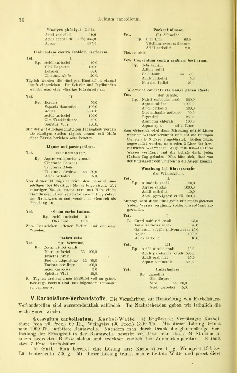 Vinnlgre ph6nique (Gail.). Acidi carbolici 10,0 Acidi acetici dil (30°/0) 333,0 Aquae 657,0. Linimontum contra scabiem bestiarum. Vet. Rp. I. Acidi carbolici Olei Raparum Petrolei Tinctura Aloes 10,0 150,0 50,0 20,0. Täglich werden die räudigen Hautstellen einmal sauft eingerieben. Bei Schafen und Jagdhunden wendet man eine wässrige Flüssigkeit an. Vet. IT. Boracis 50,0 Saponis domestici 100,0 Aquae 5000,0 Acidi carbolici 100,0 Olei Terebinthinae 50,0 Spiritus Yini 200,0. Rp. Mit der gut durchgeschüttelten Flüssigkeit werden die räudigen Stellen täglich einmal mit Hilfe einer Bürste berieben oder benetzt. Liquor autiparonychicus. Yet. Mauke wasser. Rp. Aquae vulnerariae vinosae Tincturae Benzoes Tincturae Aloes Tincturae Arnicae ää 50,0 Acidi carbolici 5,0. Yon dieser Flüssigkeit wird den Leinmehlum- schlägen bei bösartiger Mauke beigemischt. Bei gutartiger Mauke macht man aus Mehl einen dünnflüssigen Brei, versetzt diesen mit 1js Volum des Maukewassers und wendet das Gemisch als Pinselung an. Yet. Oleum carbolisatum. Rp. Acidi carbolici 5,0 Olei Lini 100,0. Zum Bestreichen offener Stellen und eiternder Wunden. Pockenlecke Yet. für Schweine. Rp. Natri nitrici crudi Natri sulfurici ää 100,0 Fructus Anisi Radicis Liquiritiae ää 25,0 Farinae secalinae 100,0 Acidi carbolici 3,0 Spiritus Yini 15,0. S. Täglich dreimal einen Esslöffel voll zu geben. Bösartige Pocken sind mit folgendem Liniment zu bepinseln: Pockenliniment Vet. für Schweine. Rp. Olei Lini 60,0 Vitellum ovorum duorum Acidi carbolici 2,0. Fiat emulsio. Vet. Unguentum contra scabiom bestiarum. Rp. Sebi taurini Adipis suilli Colophonii ää 50,0 Acidi carbolici 5.0 Petrolei Italici 25,0. WALz’sche concentrirte Lauge gegen Räude Yet. der Schafe. Rp. Natrii carbonici crudi 500,0 Aquae calidae 1000,0 Acidi carbolici 200,0 Olei animalis aetherei 50,0 Glycerini 250,0 Ammonii chlorati 100,0 Aquae q. s. ad 3 Liter. Zum Gebrauch wird diese Mischung mit 30 Litern warmem Wasser verdünnt und auf die räudigen Stellen alle 3 Tage eingebürstet. Sollen Bäder angewendet werden, so werden 3 Liter der kon- centrirten WALz’schen Lauge mit 100—120 Liter Wasser verdünnt und d’ie Schafe darin jeden fünften Tag gebadet. Man hüte sich, dass von der Flüssigkeit den Thieren in die Augen komme. Waschung bei Klauenseuche der Wiederkäuer. Yet. I. Rp. Aluminis crudi 50,0 Aquae calidae 1000,0 Acidi carbolici 10,0 Aceti pyrolignosi crudi 500,0. Anfangs wird diese Flüssigkeit mit einem gleichen Volum Wasser verdünnt, später unverdünnt an- gewendet. Vet. II. R. Cupri sulfurici crudi 25,0 Ferri sulfurici crudi 20,0 Gallarum subtile pulveratarum 15,0 Aquae 1000,0 Acidi carbolici 10,0. Yet. III. Rp. Acidi nitrici crudi 20,0 Acidi pyrolignosi crudi 500,0 Acidi carbolici 15,0 Aquae communis 1500,0. Vet. Rp. Hufschmiere. Lanolini Olei Rapae Sebi ää 50,0 Acidi carbolici 5,0. V. Karbolsäure-Verbandstoffe. Die Vorschriften zur Herstellung von Karbolsäure- Verbandstoffen sind ausserordentlich zahlreich. Im Nachstehenden gehen wir lediglich die wichtigeren wieder. Gossypium carbolisatum. Karbol-Watte, a) Ergänzb.: Verflüssigte Karbol- säure (von 90 Proc.) 60 Th., Weingeist (90 Proc.) 1300 Th. Mit dieser Lösung tränkt man 1000 Th. entfettete Baumwolle. Nachdem man durch Druck die gleichmässige Ver- keilung der Flüssigkeit in der Baumwolle bewirkt bat, lässt man diese 24 Stunden in einem bedeckten Gefässe stehen und trocknet endlich bei Zimmertemperatur. Enthält etwa 5 Proc. Karbolsäure. b) Gail. Man bereitet eine Lösung aus: Karbolsäure 1 kg, Weingeist 13,5 kg, Lärchenterpentin 500 g. Mit dieser Lösung tränkt man entfettete Watte und presst diese