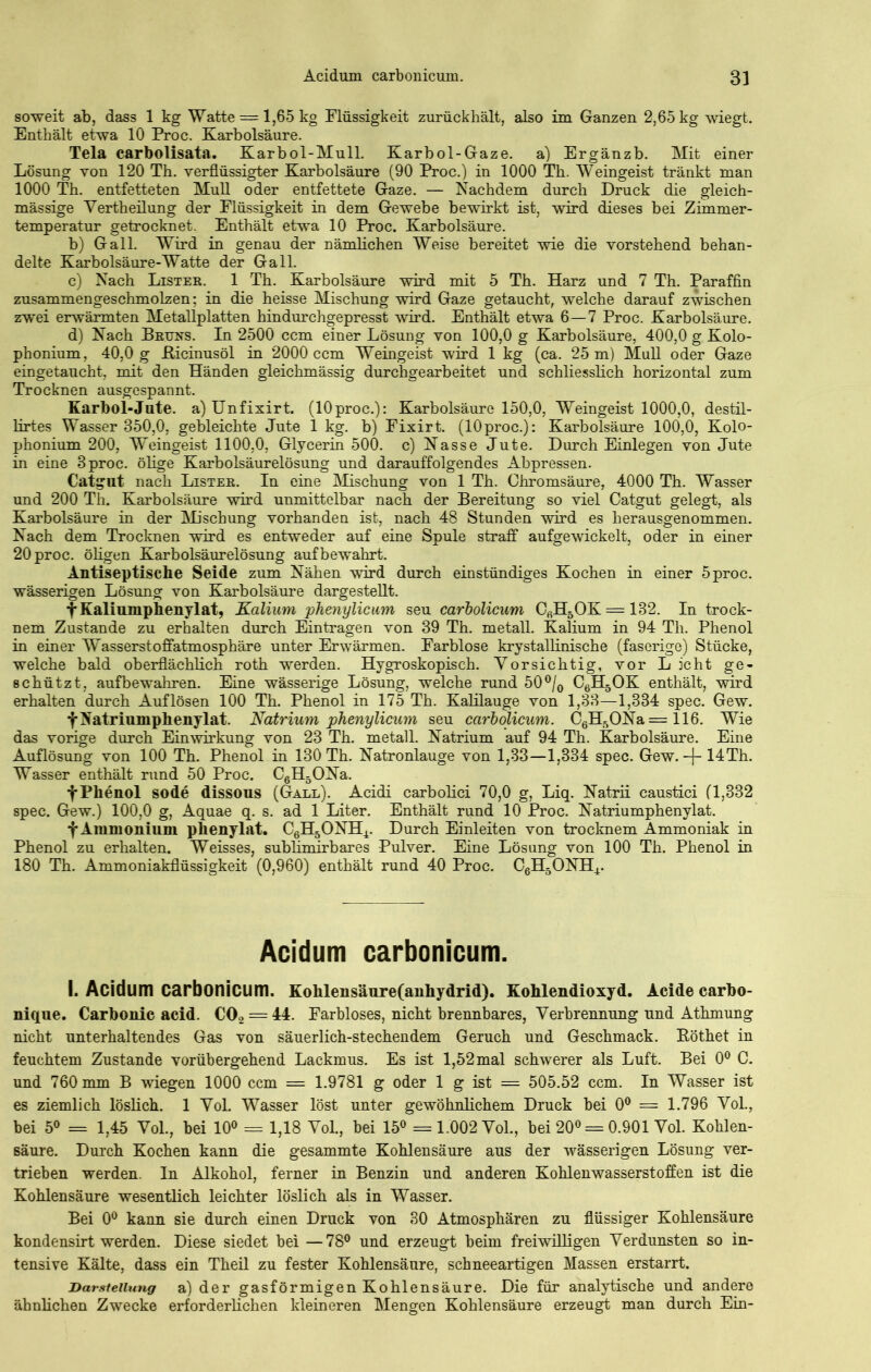 soweit ab, dass 1 kg Watte = 1,65 kg Flüssigkeit zurückhält, also im Ganzen 2,65 kg wiegt. Enthält etwa 10 Proc. Karbolsäure. Tela carbolisata. Karbol-Mull. Karbol-Gaze, a) Ergänzb. Mit einer Lösung von 120 Th. verflüssigter Karbolsäure (90 Proc.) in 1000 Th. Weingeist tränkt man 1000 Th. entfetteten Mull oder entfettete Gaze. — Nachdem durch Druck die gleich- mässige Vertheilung der Flüssigkeit in dem Gewebe bewirkt ist, wird dieses bei Zimmer- temperatur getrocknet. Enthält etwa 10 Proc. Karbolsäure. b) Gail. Wird in genau der nämlichen Weise bereitet wie die vorstehend behan- delte Karbolsäure-Watte der Gail. c) Nach Lister. 1 Th. Karbolsäure wird mit 5 Th. Harz und 7 Th. Paraffin zusammengeschmolzen; in die heisse Mischung wird Gaze getaucht, welche darauf zwischen zwei erwärmten Metallplatten hindurchgepresst wird. Enthält etwa 6—7 Proc. Karbolsäure. d) Nach Bruns. In 2500 ccm einer Lösung von 100,0 g Karbolsäure, 400,0 g Kolo- phonium, 40,0 g fticinusöl in 2000 ccm Weingeist wird 1 kg (ca. 25 m) Mull oder Gaze eingetaucht, mit den Händen gleichmässig durchgearbeitet und schliesslich horizontal zum Trocknen ausgespannt. Karbol-Jute, a) Unfixirt. (10proc.): Karbolsäure 150,0, Weingeist 1000,0, destil- lirtes Wasser 350,0, gebleichte Jute 1 kg. b) Fixirt. (lOproc.): Karbolsäure 100,0, Kolo- phonium 200, Weingeist 1100,0, Glycerin 500. c) Nasse Jute. Durch Einlegen von Jute in eine 3 proc. ölige Karbolsäurelösung und darauffolgendes Abpressen. Catgut nach Lister. In eine Mischung von 1 Th. Chromsäure, 4000 Th. Wasser und 200 Th. Karbolsäure wird unmittelbar nach der Bereitung so viel Catgut gelegt, als Karbolsäure in der Mischung vorhanden ist, nach 48 Stunden wird es herausgenommen. Nach dem Trocknen wird es entweder auf eine Spule straff aufgewickelt, oder in einer 20 proc. öligen Karbolsäurelösung auf bewahrt. Antiseptische Seide zum Nähen wird durch einstündiges Kochen in einer 5proc. wässerigen Lösung von Karbolsäure dargestellt. fKaliumphenylat, Kalium phenylicum seu carbolicum CßH5OK = 132. In trock- nem Zustande zu erhalten durch Einträgen von 39 Th. metall. Kalium in 94 Th. Phenol in einer Wasserstoffatmosphäre unter Erwärmen. Farblose krystallinische (faserige) Stücke, welche bald oberflächlich roth werden. Hygroskopisch. Yorsichtig, vor Licht ge- schützt, aufbewahren. Eine wässerige Lösung, welche rund 50 °/0 C6H5OK enthält, wird erhalten durch Auflösen 100 Th. Phenol in 175 Th. Kalilauge von 1,33—1,334 spec. Gew. fNatriumphenylat. Natrium phenylicum seu carbolicum. C6H5ONa=116. Wie das vorige durch Einwirkung von 23 Th. metall. Natrium auf 94 Th. Karbolsäure. Eine Auflösung von 100 Th. Phenol in 130 Th. Natronlauge von 1,33—1,334 spec. Gew.-j- 14Th. Wasser enthält rund 50 Proc. C6H5ONa. f Phenol sode dissous (Gall). Acidi carbolici 70,0 g, Liq. Natrii caustici (1,332 spec. Gew.) 100,0 g, Aquae q. s. ad 1 Liter. Enthält rund 10 Proc. Natriumphenylat. f Ammonium phenylat. C6H5ONH4. Durch Einleiten von trocknem Ammoniak in Phenol zu erhalten. Weisses, subÜmirbares Pulver. Eine Lösung von 100 Th. Phenol in 180 Th. Ammoniakflüssigkeit (0,960) enthält rund 40 Proc. C6H5ONH4. Acidum carbonicum. I. Acidum carbonicum. Kohlensäure(anhydrid). Kohlendioxyd. Acide carbo- nique. Carbonic acid. C02 = 44. Farbloses, nicht brennbares, Verbrennung und Athmung nicht unterhaltendes Gas von säuerlich-stechendem Geruch und Geschmack. Böthet in feuchtem Zustande vorübergehend Lackmus. Es ist 1,52mal schwerer als Luft. Bei 0° C. und 760 mm B wiegen 1000 ccm = 1.9781 g oder 1 g ist — 505.52 ccm. In Wasser ist es ziemlich löslich. 1 Yol. Wasser löst unter gewöhnlichem Druck bei 0° = 1.796 Vol., bei 5° = 1,45 Yol., bei 10° = 1,18 YoL, bei 15° = 1.002 Vol., bei 20° = 0.901 Yol. Kohlen- säure. Durch Kochen kann die gesammte Kohlensäure aus der wässerigen Lösung ver- trieben werden. In Alkohol, ferner in Benzin und anderen Kohlenwasserstoffen ist die Kohlensäure wesentlich leichter löslich als in Wasser. Bei 0° kann sie durch einen Druck von 30 Atmosphären zu flüssiger Kohlensäure kondensirt werden. Diese siedet bei —78° und erzeugt beim freiwilligen Verdunsten so in- tensive Kälte, dass ein Theil zu fester Kohlensäure, schneeartigen Massen erstarrt. Darstellung a) der gasförmigen Kohlensäure. Die für analytische und andere ähnlichen Zwecke erforderlichen kleineren Mengen Kohlensäure erzeugt man durch Ein-