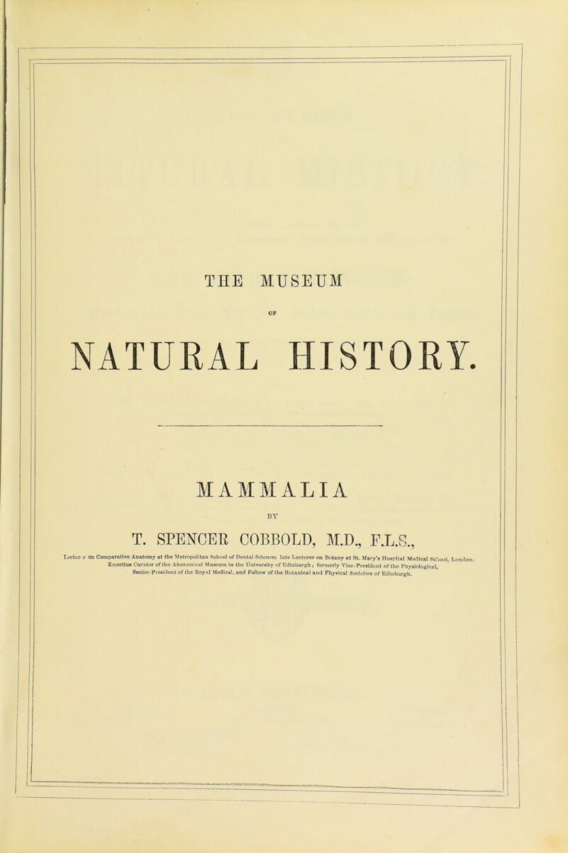 op NATURAL HISTORY. MAMMALIA T. SPENCER BY COBBOLD, M.D., T-ectur, r on Comparative Anatomy at the Metropolitan School of Dental Science; late T.ectnrer on Botany at St. Mary’s Hospital Medical School London- Emeritus Curator of tile Anatomical Museum in the University of Edinburgh; formerly Vice-President of the Physiological, Senior-President of the Royal Medical, and Fellow of tho Botanical and Physical Societies of Edinburgh.