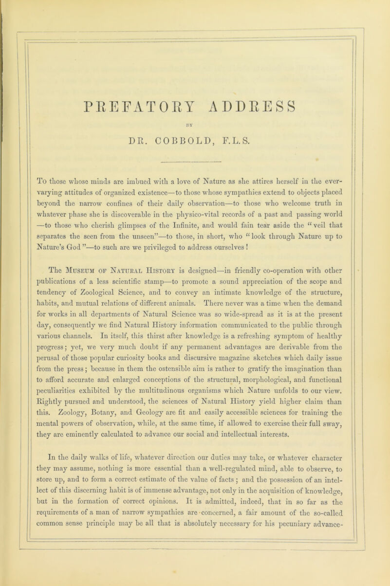 PREFATORY ADDRESS r.Y DR. COBBOLD, F.L.S. To tliose whose minds are imbued with a love of Nature as she attires herself in the ever- varying attitudes of organized existence—to those whose sympathies extend to objects placed beyond the narrow confines of their daily observation—to those who welcome truth in whatever phase she is discoverable in the physico-vital records of a past and passing world —to those who cherish glimpses of the Infinite, and would fain tear aside the u veil that separates the seen from the unseen”—to those, in short, who “look through Nature up to Nature’s God ”—to such are we privileged to address ourselves ! The Museum of Natural History is designed—in friendly co-operation with other publications of a less scientific stamp—to promote a sound appreciation of the scope and tendency of Zoological Science, and to convey an intimate knowledge of the structure, habits, and mutual relations of different animals. There never was a time when the demand for works in all departments of Natural Science was so wide-spread as it is at the present day, consequently we find Natural History information communicated to the public through various channels. In itself, this thirst after knowledge is a refreshing symptom of healthy progress; yet, we very much doubt if any permanent advantages are derivable from the perusal of those popular curiosity books and discursive magazine sketches which daily issue from the press; because in them the ostensible aim is rather to gratify the imagination than to afford accurate and enlarged conceptions of the structural, morphological, and functional peculiarities exhibited by the multitudinous organisms which Nature unfolds to our view. Rightly pursued and understood, the sciences of Natural History yield higher claim than this. Zoology, Botany, and Geology are fit and easily accessible sciences for training the mental powers of observation, while, at the same time, if allowed to exercise their full sway, they are eminently calculated to advance our social and intellectual interests. In the daily walks of life, whatever direction our duties may take, or whatever character they may assume, nothing is more essential than a well-regulated mind, able to observe, to store up, and to form a correct estimate of the value of facts ; and the possession of an intel- lect of this discerning habit is of immense advantage, not only in the acquisition of knowledge, but in the formation of correct opinions. It is admitted, indeed, that in so far as the requirements of a man of narrow sympathies are concerned, a fair amount of the so-called common sense principle may be all that is absolutely necessary for his pecuniary advance-