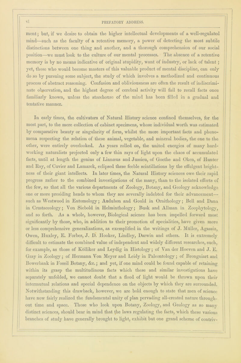 ment; but, if we desire to obtain the higher intellectual developments of a well-regulated mind—such as the faculty of a retentive memory, a power of detecting the most subtile distinctions between one thing and another, and a thorough comprehension of our social position—we must look to the culture of our mental processes. The absence of a retentive memory is by no means indicative of original stupidity, want of industry, or lack of talent ; yet, those who would become masters of this valuable product of mental discipline, can only do so by pursuing some subject, the study of which involves a methodized and continuous process of abstract reasoning. Confusion and obliviousness are often the result of indiscrimi- nate observation, and the highest degree of cerebral activity will fail to recall facts once familiarly known, unless the storehouse of the mind has been filled in a gradual and tentative manner. In early times, the cultivators of Natural History science conlined themselves, for the most part, to the mere collection of cabinet specimens, whose individual worth was estimated by comparative beauty or singularity of form, whilst the more important facts and pheno- mena respecting the relation of these animal, vegetable, and mineral bodies, the one to the other, were entirely overlooked. As years rolled on, the united energies of many hard- working naturalists projected only a few thin rays of light upon the chaos of accumulated facts, until at length the genius of Linnteus and Jussieu, of Goethe and Oken, of Hunter and Hay, of Cuvier and Lamarck, eclipsed these feeble scintillations by the effulgent bright- ness of their giant intellects. In later times, the Natural History sciences owe their rapid progress rather to the combined investigations of the many, than to the isolated efforts of the few, so that all the various departments of Zoology, Botany, and Geology acknowledge one or more presiding heads to whom they are severally indebted for their advancement— such as Westwood in Entomology; Audubon and Gould in Ornithology; Bell and Dana in Crustaceology; Von Siebold in Helminthology; Busk and Allman in Zoophvtology, and so forth. As a whole, however, Biological science has been impelled forward most significantly by those, who, in addition to their promotion of specialities, have given more or less comprehensive generalizations, as exemplified in the writings of J. Muller, Agassiz, Owen, Huxley, E. Forbes, J. D. Hooker, Bindley, Darwin and others. It is extremely difficult to estimate the combined value of independent and widely different researches, such, for example, as those of Ivolliker and Leydig in Histology; of Van dcr Hoeven and J. E. Gray in Zoology; of Hermann Von Meyer and Leidy in Paleontology ; of Brongniart and Bowerbank in Fossil Botany, &c.; and yet, if one mind could be found capable of retaining within its grasp the multitudinous facts which these and similar investigations have separately unfolded, we cannot doubt that a flood of light would be thrown upon their intermutual relations and special dependence on the objects by which they are surrounded. Notwithstanding this drawback, however, we are bold enough to state that men of science have now fairly realized the fundamental unity of plan pervading all-created nature through- out time and space. Those who look upon Botany, Zoology, and Geology as so many distinct sciences, should bear in mind that the laws regulating the facts, which these various branches of study have generally brought to light, exhibit but one grand scheme of contriv-