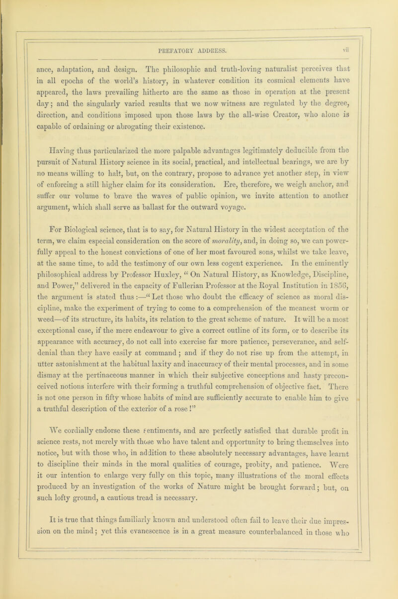 ance, adaptation, and design. The philosophic and truth-loving naturalist perceives that in all epochs of the world’s history, in whatever condition its cosmical elements have appeared, the laws prevailing hitherto are the same as those in operation at the present day; and the singularly varied results that we now witness are regulated by the degree, direction, and conditions imposed upon those laws by the all-wise Creator, who alone is capable of ordaining or abrogating their existence. Having thus particularized the more palpable advantages legitimately deducible from the pursuit of Natural History science in its social, practical, and intellectual bearings, we are by no means willing to halt, but, on the contrary, propose to advance yet another step, in view' of enforcing a still higher claim for its consideration. Ere, therefore, we weigh anchor, and suffer our volume to brave the waves of public opinion, we invite attention to another argument, which shall serve as ballast for the outward voyage. For Biological science, that is to say, for Natural History in the widest acceptation of the term, we claim especial consideration on the score of morality, and, in doing so, we can power- fully appeal to the honest convictions of one of her most favoured sons, whilst we take leave, at the same time, to add the testimony of our own less cogent experience. In the eminently philosophical address by Professor Huxley, 11 On Natural History, as Knowledge, Discipline, and Power,” delivered in the capacity of Fullerian Professor at the Royal Institution in 185G, the argument is stated thus :—u Let those who doubt the efficacy of science as moral dis- cipline, make the experiment of trying to come to a comprehension of the meanest worm or weed—of its structure, its habits, its relation to the great scheme of nature. It will be a most exceptional case, if the mere endeavour to give a correct outline of its form, or to describe its appearance with accuracy, do not call into exercise far more patience, perseverance, and self- denial than they have easily at command ; and if they do not rise up from the attempt, in utter astonishment at the habitual laxity and inaccuracy of their mental processes, and in some dismay at the pertinaceous manner in which their subjective conceptions and hasty precon- ceived notions interfere with their forming a truthful comprehension of objective fact. There is not one person in fifty whose habits of mind are sufficiently accurate to enable him to give a truthful description of the exterior of a rose !” We cordially endorse these fentiments, and are perfectly satisfied that durable profit in science rests, not merely with those wdio have talent and opportunity to bring themselves into notice, but with those who, in addition to these absolutely necessary advantages, have learnt to discipline their minds in the moral qualities of courage, probity, and patience. Were it our intention to enlarge very fully on this topic, many illustrations of the moral effects produced by an investigation of the works of Nature might be brought forward; but, on such lofty ground, a cautious tread is necessary. It is true that things familiarly known and understood often fail to leave their due impres- sion on the mind; yet this evanescence is in a great measure counterbalanced in those who