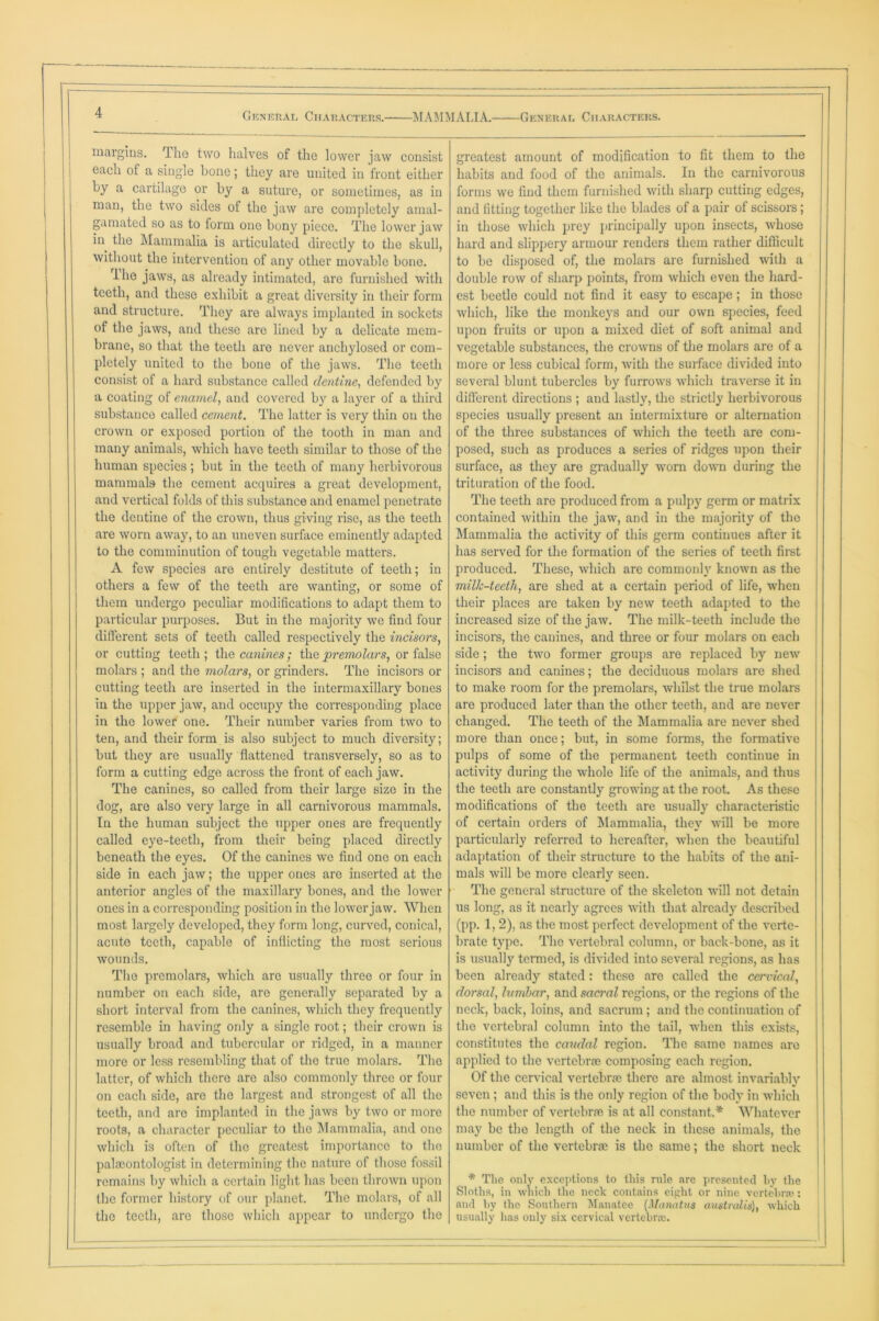 margins. The two halves of the lower jaw consist each of a single bone; they are united in front either by a cartilage or by a suture, or sometimes, as in man, the two sides of the jaw are completely amal- gamated so as to form one bony piece. The lower jaw in the Mammalia is articulated directly to the skull, without the intervention of any other movable bone. rlhe jaws, as already intimated, are furnished with teeth, and these exhibit a great diversity in their form and structure. They are always implanted in sockets of the jaws, and these are lined by a delicate mem- brane, so that the teeth are never anchylosed or com- pletely united to the bone of the jaws. The teeth consist of a hard substance called dentine, defended by a coating of enamel, and covered by a layer of a third substance called cement. The latter is very thin on the crown or exposed portion of the tooth in man and many animals, which have teeth similar to those of the human species; but in the teeth of many herbivorous mammals the cement acquires a great development, and vertical folds of this substance and enamel penetrate the dentine of the crown, thus giving rise, as the teeth are worn away, to an uneven surface eminently adapted to the comminution of tough vegetable matters. A few species are entirely destitute of teeth; in others a few of the teeth are wanting, or some of them undergo peculiar modifications to adapt them to particular purposes. But in the majority we find four different sets of teeth called respectively the incisors, or cutting teeth; the canines; the premolars, or false molars ; and the molars, or grinders. The incisors or cutting teeth are inserted in the intermaxillary bones in the upper jaw, and occupy the corresponding place in the lower one. Their number varies from two to ten, and their form is also subject to much diversity; but they are usually flattened transversely, so as to form a cutting edge across the front of each jaw. The canines, so called from their large size in the dog, are also very large in all carnivorous mammals. In the human subject the upper ones are frequently called eye-teeth, from their being placed directly beneath the eyes. Of the canines we find one on each side in each jaw; the upper ones are inserted at the anterior angles of the maxillary bones, and the lower ones in a corresponding position in the lower jaw. When most largely developed, they form long, curved, conical, acute teeth, capable of inflicting the most serious wounds. The premolars, which are usually three or four in number on each side, are generally separated by a short interval from the canines, which they frequently resemble in having only a single root; their crown is usually broad and tubercular or ridged, in a manner more or less resembling that of the true molars. The latter, of which there are also commonly three or four on each side, are the largest and strongest of all the teeth, and are implanted in the jaws by two or more roots, a character peculiar to the Mammalia, and one which is often of the greatest importance to the paleontologist in determining the nature of those fossil remains by which a certain light has been thrown upon the former history of our planet. The molars, of all the teeth, are those which appear to undergo the greatest amount of modification to fit them to the habits and food of the animals. In the carnivorous forms we find them furnished with sharp cutting edges, and fitting together like the blades of a pair of scissors; in those which prey principally upon insects, whose hard and slippery armour renders them rather difficult to be disposed of, the molars are furnished with a double row of sharp points, from which even the hard- est beetle could not find it easy to escape; in those which, like the monkeys and our own species, feed upon fruits or upon a mixed diet of soft animal and vegetable substances, the crowns of the molars are of a more or less cubical form, with the surface divided into several blunt tubercles by furrows which traverse it in different directions ; and lastly, the strictly herbivorous species usually present an intermixture or alternation of the three substances of which the teeth are com- posed, such as produces a series of ridges upon their surface, as they are gradually worn down during the trituration of the food. The teeth are produced from a pulpy germ or matrix contained within the jaw, and in the majority of the Mammalia the activity of this germ continues after it has served for the formation of the series of teeth first produced. These, which are commonly known as the milk-teeth, are shed at a certain period of life, when their places are taken by new teeth adapted to the increased size of the jaw. The milk-teeth include the incisors, the canines, and three or four molars on each side; the two former groups are replaced by new incisors and canines; the deciduous molars are shed to make room for the premolars, whilst the true molars are produced later than the other teeth, and are never changed. The teeth of the Mammalia are never shed more than once; but, in some forms, the formative pulps of some of the permanent teeth continue in activity during the whole life of the animals, and thus the teeth are constantly growing at the root. As these modifications of the teeth are usually characteristic of certain orders of Mammalia, they will be more particularly referred to hereafter, when the beautiful adaptation of their structure to the habits of the ani- mals will be more clearly seen. The general structure of the skeleton will not detain us long, as it nearly agrees with that already described (pp. 1, 2), as the most perfect development of the verte- brate type. The vertebral column, or back-bone, as it is usually termed, is divided into several regions, as has been already stated: these are called the cervical, dorsal, lumbar, and saci'al regions, or the regions of the neck, back, loins, and sacrum ; and the continuation of the vertebral column into the tail, when this exists, constitutes the caudal region. The same names are applied to the vertebrae composing each region. Of the cervical vertebrae there are almost invariably seven ; and this is the only region of the body in which the number of vertebrae is at all constant.* Whatever may be the length of the neck in these animals, the number of the vertebrae is the same; the short neck * The only exceptions to this rule are presented by the Sloths, in which the neck contains eight or nine vert el) raj: and by the Southern Manatee (Manatus australis), which usually has only six cervical vertebra;.