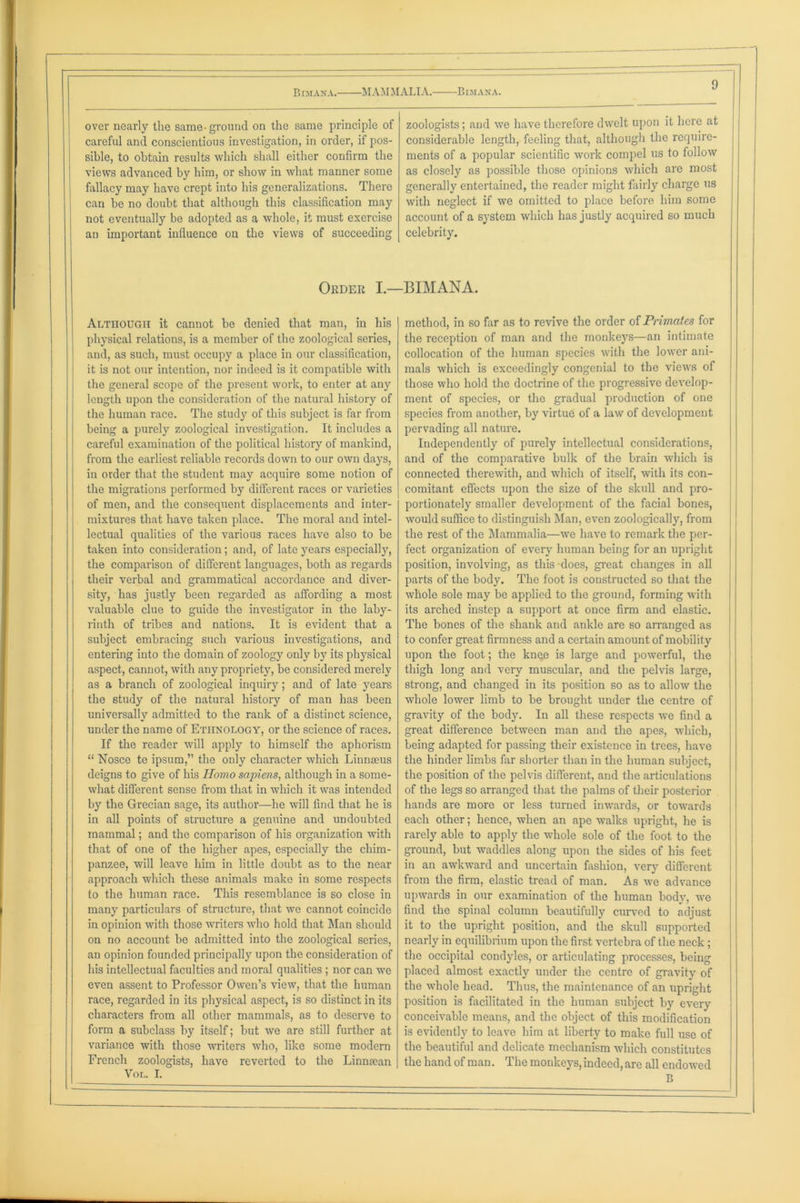 . — Bimana. MAMMALIA. Bimana. ^ over nearly the same-ground on the same principle of zoologists; and we have therefore dwelt upon it here at careful and conscientious investigation, in order, if pos- considerable length, feeling that, although the require- sible, to obtain results which shall either confirm the ments of a popular scientific work compel us to follow views advanced by him, or show in what manner some as closely as possible those opinions which are most fallacy may have crept into his generalizations. There generally entertained, the reader might fairly charge us can be no doubt that although this classification may with neglect if we omitted to place before him some not eventually be adopted as a whole, it must exercise account of a system which has justly acquired so much an important influence on the views of succeeding celebrity. Order I — -BIMANA. Although it cannot be denied that man, in his method, in so far as to revive the order of Primates for physical relations, is a member of the zoological series, the reception of man and the monkeys—an intimate and, as such, must occupy a place in our classification, collocation of the human species with the lower ani- it is not our intention, nor indeed is it compatible with mals which is exceedingly congenial to the views of the general scope of the present work, to enter at any those who hold the doctrine of the progressive develop- length upon the consideration of the natural history of ment of species, or the gradual production of one the human race. The study of this subject is far from species from another, by virtue of a law of development being a purely zoological investigation. It includes a pervading all nature. careful examination of the political history of mankind, Independently of purely intellectual considerations, from the earliest reliable records down to our own days, and of the comparative bulk of the brain which is in order that the student may acquire some notion of connected therewith, and which of itself, with its con- the migrations performed by different races or varieties comitant effects upon the size of the skull and pro- of men, and the consequent displacements and inter- portionately smaller development of the facial bones, mixtures that have taken place. The moral and intel- would suffice to distinguish Man, even zoologically, from lectual qualities of the various races have also to be the rest of the Mammalia—we have to remark the per- taken into consideration; and, of late years especially, feet organization of every human being for an upright the comparison of different languages, both as regards position, involving, as this does, great changes in all their verbal and grammatical accordance and diver- parts of the body. The foot is constructed so that the sity, has justly been regarded as affording a most whole sole may be applied to the ground, forming with valuable clue to guide the investigator in the laby- its arched instep a support at once firm and clastic. rinth of tribes and nations. It is evident that a The bones of the shank and ankle are so arranged as subject embracing such various investigations, and to confer great firmness and a certain amount of mobility entering into the domain of zoology only by its physical upon the foot; the knee is large and powerful, the aspect, cannot, with any propriety, be considered merely thigh long and very muscular, and the pelvis large, as a branch of zoological inquiry; and of late years strong, and changed in its position so as to allow the the study of the natural history of man has been whole lower limb to be brought under the centre of universally admitted to the rank of a distinct science, gravity of the body. In all these respects we find a under the name of Ethnology, or the science of races. great difference between man and the apes, which, If the reader will apply to himself the aphorism being adapted for passing their existence in trees, have “ Nosce te ipsum,” the only character which Linnaeus the hinder limbs far shorter than in the human subject, deigns to give of his Homo sapiens, although in a some- the position of the pelvis different, and the articulations what different sense from that in which it was intended of the legs so arranged that the palms of their posterior by the Grecian sage, its author—he will find that he is hands are more or less turned inwards, or towards in all points of structure a genuine and undoubted each other; hence, when an ape walks upright, he is mammal; and the comparison of his organization with rarely able to apply the whole sole of the foot to the that of one of the higher apes, especially the chim- ground, but waddles along upon the sides of his feet panzee, will leave him in little doubt as to the near in an awkward and uncertain fashion, very different approach which these animals make in some respects from the firm, elastic tread of man. As we advance to the human race. This resemblance is so close in upwards in our examination of the human body, we many particulars of structure, that we cannot coincide find the spinal column beautifully curved to adjust in opinion with those writers who hold that Man should it to the upright position, and the skull supported on no account be admitted into the zoological series, nearly in equilibrium upon the first vertebra of the neck; an opinion founded principally upon the consideration of the occipital condyles, or articulating processes, being his intellectual faculties and moral qualities; nor can we placed almost exactly under the centre of gravity of even assent to Professor Owen’s view, that the human the whole head. Thus, the maintenance of an upright race, regarded in its physical aspect, is so distinct in its position is facilitated in the human subject by every characters from all other mammals, as to deserve to conceivable means, and the object of this modification form a subclass by itself; but we are still further at is evidently to leave him at liberty to make full use of variance with those writers who, like some modern the beautiful and delicate mechanism which constitutes French zoologists, have reverted to the Linmean Vol. I. the hand of man. The monkeys, indeed, arc all endowed B -— - .