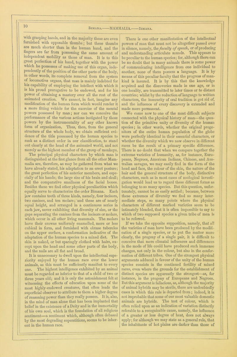 MAMMALIA. Bimana. Bimana. with grasping hands, and in the majority these are even furnished with opposable thumbs; but these thumbs are much shorter than in the human hand, and the fingeis are far from possessing the same amount of independent mobility as those of man. It is to this great perfection of his hand, together with the power which he possesses of making use of this organ, inde- pendently of the position of the other parts of the body, in other words, its complete removal from the system of locomotive organs, that man is mainly indebted for his capability of employing the intellect with which it is his proud prerogative to be endowed, and for his power of obtaining a mastery over all the rest of the animated creation. We cannot, in fact, imagine any modification of the human form which would render it a more fitting vehicle for the exercise of the mental powers possessed by man; nor can we conceive the performance of the various actions instigated by those powers by the instrumentality of any other known form of organization. Thus, then, from the general structure of the whole body, we obtain sufficient evi- dence of the title possessed by the human species to rank as a distinct order in our classification, to stand out clearly at the head of the animated world, and not merely as the highest member of the group of monkeys. The principal physical characters by which man is distinguished at the first glance from all the other Mam- malia are, therefore, as may be gathered from what we have already stated, his adaptation to an erect posture; the great perfection of his anterior members, and espe- cially of his hands; the large size of his brain and skull; and the comparative smallness of the facial bones. Besides these we find other physical peculiarities which equally serve to characterize the order Bimana. Each jaw contains teeth of three kinds, namely, four incisors, two canines, and ten molars; and these are of nearly equal height, and arranged in a continuous series in each jaw, never exhibiting that diversity of size, or the gaps separating the canines from the incisors or molars, which occur in all other living mammals. The molars have their crowns uniformly enamelled, more or less cubical in form, and furnished with obtuse tubercles on the upper surface, a conformation indicative of the adaptation of the human species to a mixed diet. The skin is naked, or but sparingly clothed with hairs, ex- cept upon the head and some other parts of the body, and the nails are all flat and broad. It is unnecessary to dwell upon the intellectual supe- riority enjoyed by the human race over the lower animals, as this must be sufficiently manifest to every one. The highest intelligence exhibited by an animal must be regarded as inferior to that of a child of two or three years old; and it is only the astonishment felt at witnessing the effects of education upon some of the most highly-endowed creatures, that often leads the superficial observer to attribute to them a higher degree of reasoning power than they really possess. It is, also, in the mind of man alone that has been implanted that belief in the existence of a Deity and in the immortality of his own soul, which is the foundation of all religious sentiment—a sentiment which, although often debased by the most degrading superstitions, seems to be inher- ent in the human race. There is one other manifestation of the intellectual powers of man that must not be altogether passed over in silence, namely, the faculty of speech, or of producing and understanding articulate sounds. This appears to be peculiar to the human species; for, although there can be no doubt that in many animals there is some power of communicating intelligence from one individual to another, none of them possess a language. It is by means of this peculiar faculty that the progress of man- kind is insured. It is by this that the knowledge acquired and the discoveries made in one age, or in one locality, are transmitted to later times or to distant countries; whilst by the reduction of language to written characters, the insecurity of oral tradition is got rid of, and the influence of every discovery is extended and made more permanent. We come now to one of the most difficult subjects connected with the physical history of man—the ques- tion of the primitive unity or diversity of the human species; in other words, whether the original proge- nitors of the entire human population of the globe were perfectly identical in their essential characters, or whether the diversity which we now observe in different races be the result of a primary specific difference. There is no doubt that when we compare together the extreme varieties of humanity, as, for instance, Euro- peans, Negroes, American Indians, Chinese, and Aus- tralian savages, we may easily find in the form of the head and face, the colour of the skin, the nature of the hair and the general structure of the body, distinctive characters, such as in most cases of zoological investi- gation would lead us to regard these different forms as belonging to so many species. But this question, unfor- tunately, cannot be so easily settled; because, between these extremes of diversity we find so many inter- mediate steps, so many points where the physical characters of different marked varieties seem to be intimately blended, that it is often impossible to say to which of two supposed species a given tribe of men is to be referred. If we take the opposite supposition, namely, that all the varieties of man have been produced by the modifi- cation of a single species, or to put the matter more clearly, the progeny of a single pair, it is difficult to conceive that mere climatal influences and differences in the mode of life could have produced such immense changes, not only in the colour, but also in the confor- mation of different tribes. One of the strongest physical arguments adduced in favour of the unity of the human species consists in the continued fertility of mixed races, even where the grounds for the establishment of distinct species are apparently the strongest—as, for instance, in the progeny of Europeans and Negroes. But this argument is fallacious, as, although the majority of animal hybrids may be sterile, there are undoubtedly cases in which this rule is departed from ; indeed, it is not improbable that some of our most valuable domestic animals are hybrids. The test of colour, which is often relied upon as an indication of variation distinctly referable to a recognizable cause, namely, the influence of a greater or less degree of heat, does not always apply; for although we may state as a general rule, that the inhabitants of hot plains are darker than those of