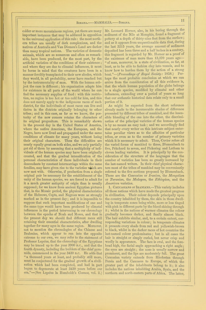 colder or more mountainous regions, yet there are many important instances that may be adduced in opposition to the universal application of this rule: the most north- ern tribes are usually of dark complexions, and the natives of Australia and Van Diemen’s Land are darker than many tropical nations. The varieties of domestic animals, which are so numerous and often so remark- able, have been produced, for the most part, by the artificial variation of the conditions of their existence ; and where they are due to climatal influences, it must be borne in mind that the creatures have been in a manner forcibly transplanted to their new abodes, which they would, in all probability, never have reached but by the instrumentality of man. With the human sub- ject the case is different; his organization adapts him for existence in all parts of the world where he can find the necessary supplies of food: with this restric- tion, no region is too hot or too cold for him, and this does not merely apply to the indigenous races of each district, for the individuals of most races can live and thrive in the districts originally belonging to other tribes; and in this case, as far as we know, the pos- terity of the new comers retains the characters of its original progenitors. This is remarkably shown in the present day in the United States of America, where the native American, the European, and the Negro, have now lived and propagated under the same conditions of climate for many years, without losing their original characters. Thus the difficulties are nearly equally great on both sides, and we only partially get rid of them by assuming that a multiplicity of indi- viduals of the human species may have been originally created, and that the gradual intensification of the personal characteristics of these individuals in their descendants by constant intermarriage within the same families, may have given rise to the varieties w&ich are now met with. Otherwise, if production from a single original pair be necessary for the establishment of the unity of the human species, we are forced to admit for it a much greater antiquity of origin than is usually supposed; for we know from ancient Egyptian pictures that, in the Mosaic period, the physical characteristics of the Hebrews, Copts, and Negroes were as strongly marked as in the present day; and it is impossible to suppose that such important modifications of one and the same type would have been produced by climatal influences in the period intervening in our chronology between the epochs of Noah and Moses, and that in the present day we should find different races still retaining their essential characteristics, after dwelling together for many ages in the same region. Moreover, not to mention the chronologies of the Chinese and Brahmins, which appear to run into the opposite extreme to our own, we may refer to the statement of Professor Lepsius, that the chronology of the Egyptians may be traced up to the year 3900 b.c., and that the fourth dynasty, including the builders of the chief pyra- mids, commenced in the year 3430 B.c. He adds that “ a thousand years at least, and probably still more, must be conjectured for the gradual growth of a civili- zation which had been completed, and had in part begun to degenerate at least 3430 years before our era.”—(See Lepsius in Humboldt’s Cosmos, vol. ii.) Mr. Leonard Horner, also, in his boring through the sediment of the Nile at Memphis, found a fragment of pottery at a depth of thirty-nine feet from the surface ; and as it appears from unquestionable data that, during the last 3215 years, the average amount of sediment deposited has been three and a half inches in a century, this fragment is regarded by Mr. Horner as a proof of the existence of man more than 13,370 years ago— “ of man, moreover, in a state of civilization, so far, at least, as to be able to fashion clay into vessels, and to know how to harden them by the action of a strong heat.”—[Proceedings of Royal Society: 1858.) Per- haps the most probable conclusion at which we can arrive from the consideration of all this evidence is, that the whole human population of the globe belongs to a single species, modified by climatal and other influences, extending over a period of years so long that our authentic historical data relate only to a small portion of it. As might be expected from the short reference already made to the innumerable shades of difference presented by different tribes of mankind, and the insen- sible blending of the one into the other, the discrimi- nation of the principal varieties of the human species is by no means an easy task ; and we accordingly find that nearly every writer on this intricate subject enter- tains peculiar views as to the affinities of particular tribes, or even as to the number of primary varieties which it is necessary to admit. Thus, Cuvier refers all the varied forms of mankind to three, Blumenbach to five, Pritchard to seven, and Pickering and Latham to eleven leading varieties. It is principally by the con- sideration of the structure of the languages that the number of varieties has been so greatly increased by the last-named writers. In their chief physical charac- ters most of the tribes of mankind may be conveniently referred to the five sections proposed by Blumenbach. These are the Caucasian or Iranian, the Mongolian or Turanian, the Malayan, the Ethiopian, and the American varieties. 1. Caucasians or Iranians.—This variety includes all those nations which have made the greatest progress in civilization. Their colour depends principally upon the country inhabited by them, the skin in those dwell- ing in temperate zones being white, more or less tinged with pink in different parts by the blood shining through it; whilst in the nations of warmer climates the colour gradually becomes darker, and finally almost black. The hair exhibits similar, and, to a certain extent, cor- responding variations in colour; in temperate climates it presents every shade from red and yellowish-brown to black, whilst in the darker races of hot countries the last-named colour predominates; but in all cases the hair is straight or simply curled, but never crisp and woolly in appearance. The face is oval, and the fore- head high, the facial angle approaching a right angle; the eyes are straight; the nose is usually narrow and prominent, and the lips are moderately full. The great Caucasian variety extends from Hindostan through Persia and the Caucasus to Europe, of which the greater part of the inhabitants belong to it; it also includes the nations inhabiting Arabia, Syria, and the northern and north-eastern parts of Africa. The latter,
