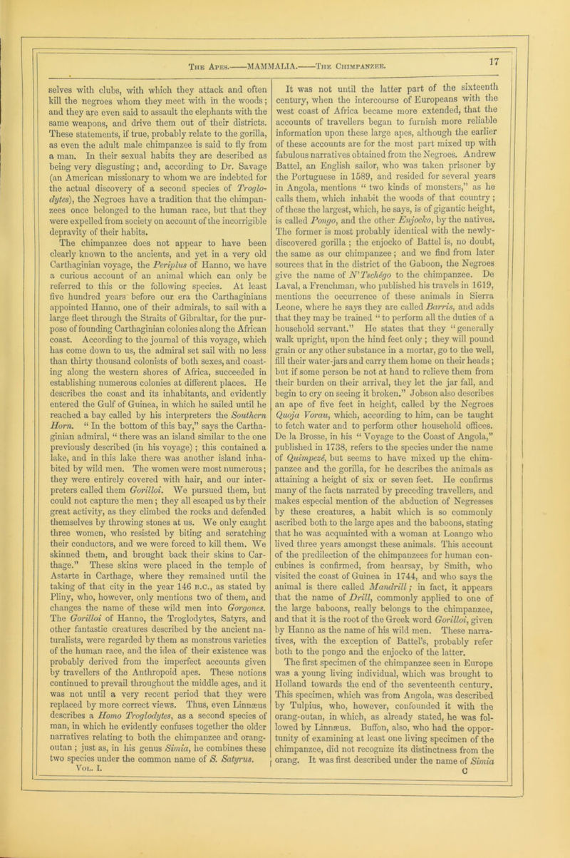The Apes. MAMMALIA. The Chimpanzee. ') selves with clubs, with which they attack and often It was not until the latter part of the sixteenth kill the negroes whom they meet with in the woods; century, when the intercourse of Europeans with the and they are even said to assault the elephants with the west coast of Africa became more extended, that the same weapons, and drive them out of their districts. accounts of travellers began to furnish more reliable These statements, if true, probably relate to the gorilla, information upon these large apes, although the earlier as even the adult male chimpanzee is said to fly from of these accounts are for the most part mixed up with a man. In their sexual habits they are described as fabulous narratives obtained from the Negroes. Andrew being very disgusting; and, according to Dr. Savage Battel, an English sailor, who was taken prisoner by (an American missionary to whom we are indebted for the Portuguese in 1589, and resided for several years the actual discovery of a second species of Troglo- in Angola, mentions “ two kinds of monsters,” as he dytes), the Negroes have a tradition that the chimpan- calls them, which inhabit the woods of that country ; zees once belonged to the human race, but that they of these the largest, which, he says, is of gigantic height, were expelled from society on account of the incorrigible is called Pongo, and the other Enjocko, by the natives. depravity of their habits. The former is most probably identical with the newly- The chimpanzee does not appear to have been discovered gorilla ; the enjocko of Battel is, no doubt, clearly known to the ancients, and yet in a very old the same as our chimpanzee; and we find from later Carthaginian voyage, the Periplus of Hanno, we have sources that in the district of the Gaboon, the Negroes a curious account of an animal which can only be give the name of N’Tschego to the chimpanzee. De referred to this or the following species. At least Laval, a Frenchman, who published his travels in 1619, five hundred years before our era the Carthaginians mentions the occurrence of these animals in Sierra appointed Hanno, one of their admirals, to sail with a Leone, where he says they are called Barns, and adds large fleet through the Straits of Gibraltar, for the pur- that they may be trained “ to perform all the duties of a pose of founding Carthaginian colonies along the African household servant.” He states that they “ generally coast. According to the journal of this voyage, which walk upright, upon the hind feet only ; they will pound has come down to us, the admiral set sail with no less grain or any other substance in a mortar, go to the well, than thirty thousand colonists of both sexes, and coast- fill their water-jars and carry them home on their heads; ing along the western shores of Africa, succeeded in but if some person be not at hand to relieve them from establishing numerous colonies at different places. He their burden on their arrival, they let the jar fall, and describes the coast and its inhabitants, and evidently begin to cry on seeing it broken.” Jobson also describes entered the Gulf of Guinea, in which he sailed until he an ape of five feet in height, called by the Negroes reached a bay called by his interpreters the Southern Quoja Vorau, which, according to him, can be taught Horn. “ In the bottom of this bay,” says the Cartha- to fetch water and to perform other household offices. ginian admiral, “ there was an island similar to the one De la Brosse, in his “ Voyage to the Coast of Angola,” previously described (in his voyage) ; this contained a published in 1738, refers to the species under the name lake, and in this lake there was another island inha- of Quimpeze, but seems to have mixed up the chim- bited by wild men. The women were most numerous; panzee and the gorilla, for he describes the animals as they were entirely covered with hair, and our inter- attaining a height of six or seven feet. He confirms preters called them Gorilloi. We pursued them, but many of the facts narrated by preceding travellers, and could not capture the men; they all escaped us by their makes especial mention of the abduction of Negresses great activit}7, as they climbed the rocks and defended by these creatures, a habit which is so commonly themselves by throwing stones at us. We only caught ascribed both to the large apes and the baboons, stating three women, who resisted by biting and scratching that he was acquainted with a woman at Loango who their conductors, and we were forced to kill them. We lived three years amongst these animals. This account skinned them, and brought back their skins to Car- of the predilection of the chimpanzees for human con- thage.” These skins were placed in the temple of cubines is confirmed, from hearsay, by Smith, who Astarte in Carthage, where they remained until the visited the coast of Guinea in 1744, and who says the taking of that city in the year 146 B.C., as stated by animal is there called Mandrill; in fact, it appears Pliny, who, however, only mentions two of them, and that the name of Drill, commonly applied to one of changes the name of these wild men into Gorgones. the large baboons, really belongs to the chimpanzee, The Gorilloi of Hanno, the Troglodytes, Satyrs, and and that it is the root of the Greek word Gorilloi, given other fantastic creatures described by the ancient na- by Hanno as the name of his wild men. These naira- turalists, were regarded by them as monstrous varieties tives, with the exception of Battel’s, probably refer of the human race, and the idea of their existence was both to the pongo and the enjocko of the latter. probably derived from the imperfect accounts given The first specimen of the chimpanzee seen in Europe by travellers of the Anthropoid apes. These notions was a young living individual, which was brought to continued to prevail throughout the middle ages, and it Holland towards the end of the seventeenth century. was not until a very recent period that they -were This specimen, which was from Angola, was described replaced by more correct views. Thus, even Linnaeus by Tulpius, who, however, confounded it with the describes a Homo Troglodytes, as a second species of orang-outan, in which, as already stated, he was fol- man, in which he evidently confuses together the older lowed by Linmeus. Buffon, also, who had the oppor- narratives relating to both the chimpanzee and orang- tunity of examining at least one living specimen of the outan ; just as, in his genus Simla, lie combines these chimpanzee, did not recognize its distinctness from the two species under the common name of S. Satyrus. orang. It was first described under the name of Simia Vol. I. ' G