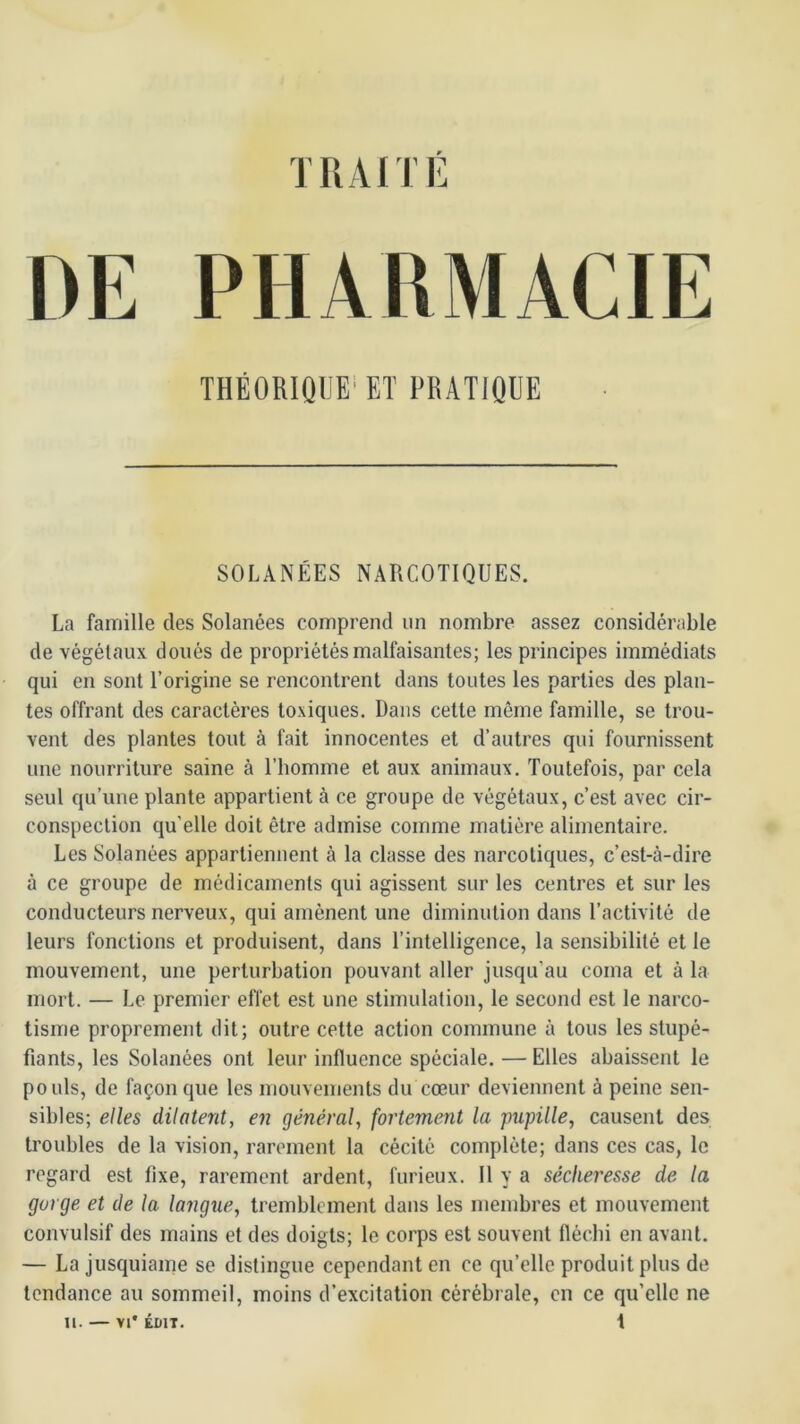 DE PHARMACIE THÉORIQUE'ET PRATIQUE SOLANÉES NARCOTIQUES. La famille des Solanées comprend un nombre assez considérable de végétaux doués de propriétés malfaisantes; les principes immédiats qui en sont l’origine se rencontrent dans toutes les parties des plan- tes offrant des caractères toxiques. Dans cette même famille, se trou- vent des plantes tout à fait innocentes et d’autres qui fournissent une nourriture saine à l’bomme et aux animaux. Toutefois, par cela seul qu’une plante appartient à ce groupe de végétaux, c’est avec cir- conspection qu'elle doit être admise comme matière alimentaire. Les Solanées appartiennent à la classe des narcotiques, c’est-à-dire à ce groupe de médicaments qui agissent sur les centres et sur les conducteurs nerveux, qui amènent une diminution dans l’activité de leurs fonctions et produisent, dans l’intelligence, la sensibilité et le mouvement, une perturbation pouvant aller jusqu’au coma et à la mort. — Le premier effet est une stimulation, le second est le narco- tisme proprement dit; outre cette action commune à tous les stupé- fiants, les Solanées ont leur influence spéciale. — Elles abaissent le pouls, de façon que les mouvements du cœur deviennent à peine sen- sibles; elles dilatent, en général, fortement la pupille, causent des troubles de la vision, rarement la cécité complète; dans ces cas, le regard est fixe, rarement ardent, furieux. Il y a sécheresse de la gorge et de la langue, tremblement dans les membres et mouvement convulsif des mains et des doigts; le corps est souvent llécbi en avant. — La jusquiame se distingue cependant en ce qu’elle produit plus de tendance au sommeil, moins d’excitation cérébrale, en ce qu’elle ne n. — VI* ÉDIT. t