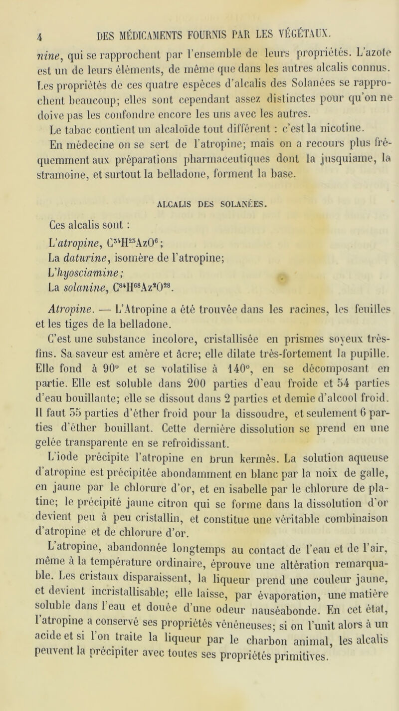 nine, qui se rapprochent par reiiseinble de leurs propiâélés. L’azole est un de leurs éléments, de même que dans les autres alcalis connus. Les propriétés de ces quatre espèces d’alcalis des Solanées se rappro- chent beaucoup; elles sont cependant assez distinctes pour qu’on ne doive pas les confondre encore les uns avec les autres. Le tabac contient un alcaloïde tout différent : c’est la nicotine. En médecine on se sert de l’atropine; mais on a recours plus fré- quemment aux préparations pharmaceutiques dont la jusquiame, la stramoine, et surtout la belladone, forment la base. ALCALIS DES SOLANÉES. Ces alcalis sont : Vati'opine, G^*H-^AzO® ; La daturine^ isomère de l’atropine; Vhyosciamlne ; La sohnine, Atropine. — L’Atropine a été trouvée dans les racines, les feuilles et les tiges de la belladone. C’est une substance incolore, cristallisée en prismes soyeux très- fins. Sa saveur est amère et âcre; elle dilate très-fortement la pupille. Elle fond à 90“ et se volatilise à 140“, en se décomposant en partie. Elle est soluble dans 200 parties d'eau froide et 54 parties d’eau bouillante; elle se dissout dans 2 parties et demie d’alcool froid. 11 faut 55 parties d’éther froid pour la dissoudre, et seulement 6 par- ties d’éther bouillant. Cette dernière dissolution se prend en une gelée transparente en se refroidissant. L’iode précipite l’atropine en Drun kermès. La solution aqueuse d’atropine est précipitée abondamment en blanc par la noix de galle, en jaune par le chlorure d’or, et en Isabelle par le chlorure de pla- tine; le précipité jaune citron qui se forme dans la dissolution d’or devient peu à peu cristallin, et constitue une véritable combinaison d’atropine et de chlorure d’or. L atropine, abandonnée longtemps au contact de l’eau et de l’air, même à la température ordinaire, éprouve une altération remarqua- ble. Les cristaux disparaissent, la liqueur prend une couleur jaune, et devient incristallisable; elle laisse, par évaporation, une matière soluble dans l’eau et douée d’une odeur nauséabonde. En cet état, 1 atropine a conservé ses propriétés vénéneuses; si on l’unit alors à un acide et si 1 on traite la liqueur par le charbon animal, les alcalis peuvent la précipiter avec toutes ses propriétés primitives.