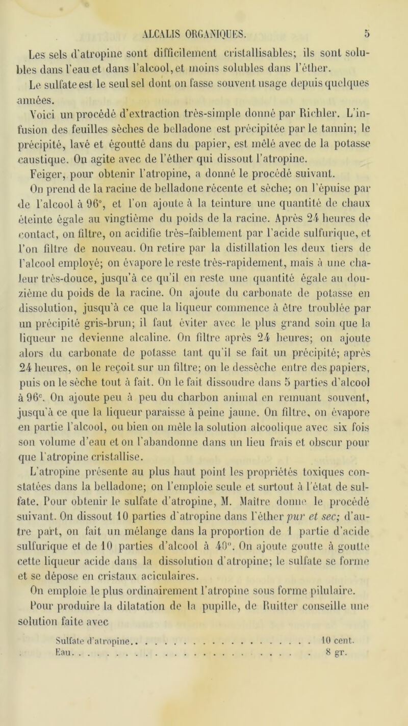 Les sels d'atropine sont difficilement cristallisables; ils sont solu- bles dans l’eau et dans l’alcool, et moins solubles dans l’éther. Le sulfate est le seul sel dont on fasse souvent usage depuis quelques onnées. Voici un procédé d’extraction très-simple donné par Pdcbler. L’in- fusion des feuilles sèches de belladone est précipitée par le tannin; le précipité, lavé et égoutté dans du papier, est mêlé avec de la potasse caustique. On agite avec de l’éther qui dissout l’atropine. Feiger, pour obtenir l’atropine, a donné le procédé suivant. On prend de la racine de belladone récente et sèche; on l’épnise par de l’alcool à 9G°, et l’on ajoute à la teinture une quantité de chaux éteinte égale au vingtième du poids de la racine. Après heures de f'ontact, on filtre, on acidifie trés-faihlement par l’acide sulfurique, et l’on filtre de nouveau. On retire par la distillation les deux tiers de l’alcool employé; on évapore le reste très-rapidement, mais à une cha- leur très-douce, jusqu’à ce qu’il en reste une quantité égale an dou- zième du poids de la racine. On ajoute du carbonate de potasse en dissolution, jusqu’à ce que la liqueur commence à être troublée par un précipité gris-brun; il faut éviter avec le plus grand soin que la liqueur ne devienne alcaline. On filtre après 24 heures; on ajoute alors du carbonate de potasse tant qu’il se fait un précipité; après 24 heures, on le reçoit sur un filtre; on le ile.ssèche entre des papiers, puis on le sèche tout à fait. On le fait dissoudre dans 5 parties d’alcool à 96'. On ajoute peu à peu du charbon animal en remuant souvent, jusqu’à ce (jue la liqueur paraisse à peine jaune. On filtre, on évapore en partie l’alcool, ou bien on mêle la solution alcoolique avec six fois son volume d’eau et on rabandonne dans un lieu frais et obscur pour que l’atropine cristallise. L’atropine présente au plus haut point les propriétés toxiques con- statées dans la belladone; on l’emploie seule et surtout à l’état de sul- fate. Pour obtenir le sulfate d’atropine, M. Maiire. donne le procédé suivant. On dissout 10 parties d’atropine dans Vèlhcr pur et sec; d’au- tre part, on fait un mélange dans la proportion de 1 partie d’acide sulfurique et de 10 parties d’alcool à 40. On ajoute gonlle à goutte cette liqueur acide dans la dissolution d’atropine; le sulfate se forme et se dépose en cristaux aciculaires. On emploie le plus ordinairement l’atropine sous forme pilulaire. Pour produire la dilatation de la pupille, de Ruiltci' conseille nm^ solution faite avec 10 cent. 8 gr. Sulfate il’al copine Kau
