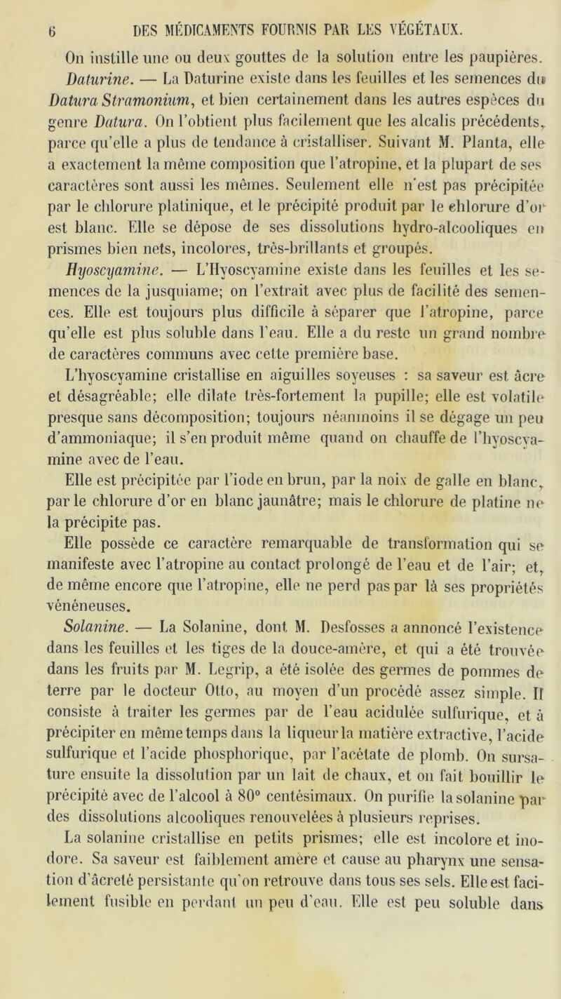 On instille une ou deux gouttes de la solution entre les paupières. Daturine. — La Daturine existe dans les feuilles et les semences dit Datura Stramonium, et bien certainement dans les autres espèces du genre Datura. On l’obtient plus facilement que les alcalis précédents., parce qn’elle a plus de tendance à cristalliser. Suivant M. Planta, elle a exactement la même composition que l’atropine, et la plupart de ses caractères sont aussi les mômes. Seulement elle n'est pas précipitée par le cblorure platinique, et le précipité produit par le chlorure d’oi*- est blanc. Elle se dépose de ses dissolutions hydro-alcooliques en prismes bien nets, incolores, très-brillants et groupés. Htjoscijamme. — L’ilyoscyamine existe dans les feuilles et les se- mences de la jusquiame; on l’extrait avec plus de facilité des semen- ces. Elle est toujours plus difficile à séparer que l’atropine, parce qu’elle est plus soluble dans l’eau. Elle a du reste un grand nombre de caractères communs avec cette première base. L’hyoscyamine cristallise en aiguilles soyeuses : sa saveur est âcre et désagréable; elle dilate très-fortement la pupille; elle est volatile presque sans décomposition; toujours néanmoins il se dégage un peu d’ammoniaque; il s’en produit même quand on chauffe de l’hyoscva- mine avec de l’eau. Elle est précipitée par l’iode en brun, par la noix de galle en blanc, parle chlorure d’or en blanc jaunâtre; mais le chlorure de platine ne la précipite pas. Elle possède ce caractère remarquable de transformation qui se manifeste avec l’atropine au contact prolongé de l’eau et de l’air; et, de même encore que l’atropine, elle ne perd pas par là ses propriétés vénéneuses. Solanine. — La Solanine, dont M. Desfosses a annoncé l’existence dans les feuilles et les tiges de la douce-amère, et qui a été trouvée dans les fruits par M. Legrip, a été isolée des germes de pommes de terre par le docteur Otto, au moyen d’un procédé assez simple. II consiste à traiter les germes par de l’eau acidulée sulfurique, et à précipiter en même temps dans la liqueur la matière extractive, l’acide sulfurique et l’acide phospliorique, par l’acétate de plomb. On sursa- ture ensuite la dissolulion par un lait de chaux, et on fait bouillir le précipité avec de l’alcool à 80° centésimaux. On purifie la solanine par des dissolutions alcooliques renouvelées à plusieurs reprises. La solanine cristallise en petits prismes; elle est incolore et ino- dore. Sa saveur est faiblement amère et cause au pharynx une sensa- tion d’âcreté persistante qu'on retrouve dans tous ses sels. Elle est faci- lement fusible en perdant un peu d’eau. Elle est peu soluble dans