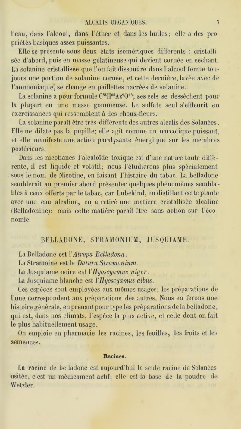l’eau, dans l’alcool, dans l’éther et dans les huiles; elle a des pro- priétés basiques assez puissantes. Elle se présente sous deu.v états isomériques différents : cristalli- sée d’abord, puis en masse gélatineuse qui devient cornée en séchant, ha solanine cristallisée que l’on fait dissoudre dans l’alcool forme tou- jours une portion de solanine cornée, et cette dernière, lavée avec de l’ammoniaque, se change en paillettes nacrées de solanine. La solanine a pour formule C®*H*®Az-0’'®; ses sels se desséchent pour la plupart en une masse gommeuse. Le sulfate seul s’effleurit en excroissances qui ressemblent à des choux-fleurs. La solanine paraît être très-différente des autres alcalis des Solanées. Elle ne dilate pas la pupille; elle agit comme un narcotique puissant, et elle manifeste une action paralysante énergique sur les membres postérieurs. Dans les nicotianes l’alcaloïde toxique est d’une nature toute diffé- rente, il est liquide et volatil; nous l’étudierons plus spécialement sous le nom de Nicotine, en faisant l’histoire du tabac. La belladone semblerait au premier abord présenter quelques phénomènes sembla- bles à ceux offerts par le tabac, car Lubekind, en distillant cette plante avec une eau alcaline, en a retiré une matière cristallisée alcaline (Belladonine); mais cette matière paraît être sans action sur l’éco- nomie. BELLADONE, STRAMONIUM, JUSQUIAME. La Belladone est VAtropa Belladona. La Stramoine est le Dalura Stramonium. La Jusquiame noire est VUijoscynmus niger. La Jusquiame blanche est l’Hijoscyamus albus. Ces espèces sont employées aux mêmes usages; les préparations de l’une correspondent aux préparations des autres. Nous en ferons une histoire générale, en prenant pour type les préparations de la belladone, qui est, dans nos climats, l’espèce la plus active, et celle dont on fait le plus habituellement usage. On emploie en pharmacie les racines, les feuilles, les fruits et les semences. Racines. La racine de belladone est aujourd’hui la seule racine de Solanées usitée, c’est un médicament actif; elle est la base de la poudre de Wetzler.