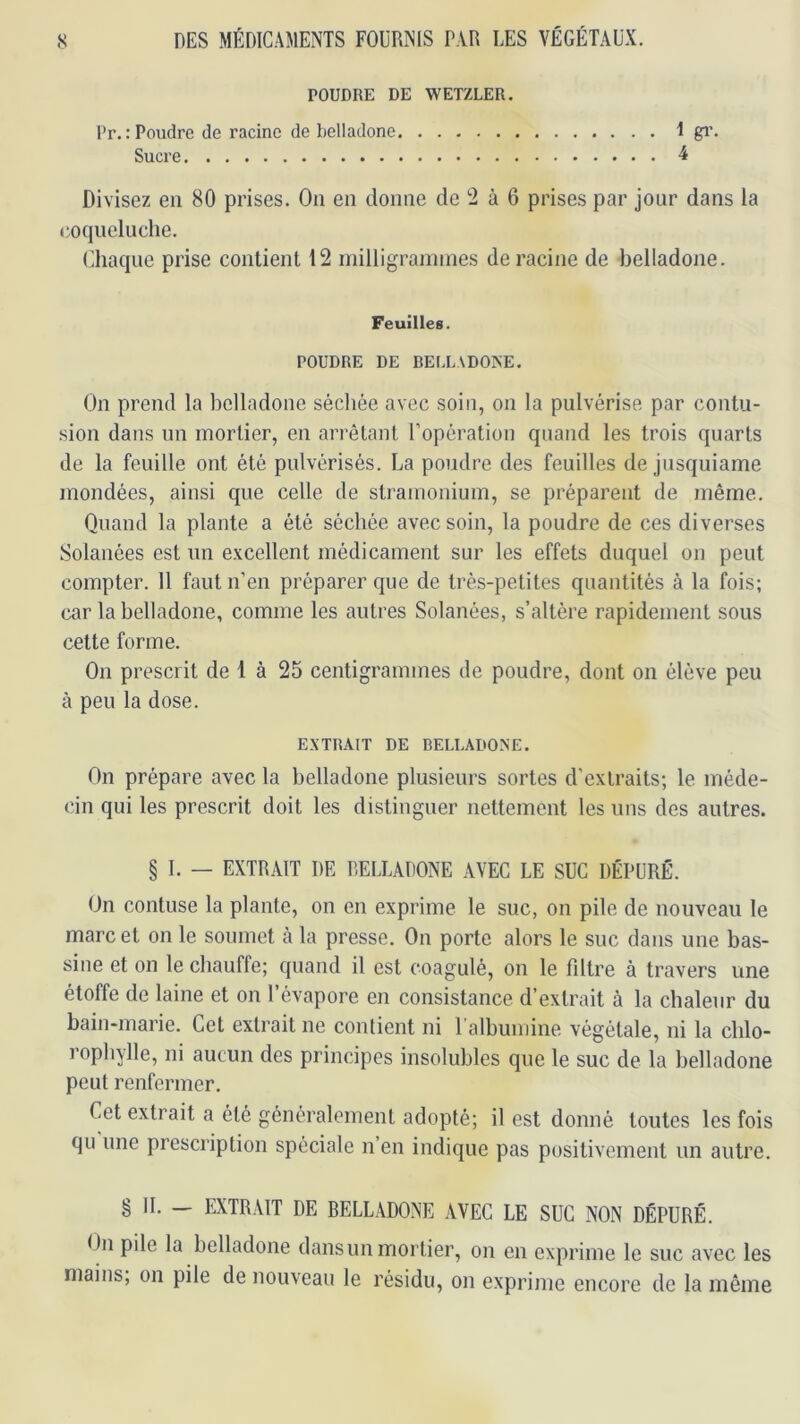 POUDRE DE WETZLER. l>r.: Poudre de racine de belladone 1 gi'« Sucre i Divisez eu 80 prises. On en donne de 2 à 6 prises par jour dans la coqueluche. (iliaque prise contient 12 inilligrannnes déraciné de belladone. Feuilles. POUDRE DE DEI.LADO>'E. On prend la belladone séchée avec soin, on la pulvérise par contu- .sion dans un mortier, en arrêtant l’opération quand les trois quarts de la feuille ont été pulvérisés. La poudre des feuilles de jusquiame mondées, ainsi que celle de stramonium, se préparent de même. Quand la plante a été séchée avec soin, la poudre de ces diverses Solanées est un excellent médicament sur les effets duquel on peut compter. 11 faut n’en préparer que de très-petites quantités à la fois; car la belladone, comme les autres Solanées, s’altère rapidement sous cette forme. On prescrit de 1 à 25 centigrammes de poudre, dont on élève peu à peu la dose. EXTRAIT DE BELLADONE. On prépare avec la belladone plusieurs sortes d’extraits; le méde- cin qui les prescrit doit les distinguer nettement les uns des autres. § I. — EXTRAIT DE BELLADONE AVEC LE SUC DÉPURÉ. On contuse la plante, on en exprime le suc, on pile de nouveau le marc et on le soumet à la presse. On porte alors le suc dans une bas- sine et on le chauffe; quand il est coagulé, on le fdtre à travers une étoffe de laine et on l’évapore en consistance d’extrait à la chaleur du bain-marie. Cet extrait ne contient ni l’albumine végétale, ni la cblo- rophylle, ni aucun des principes insolubles que le suc de la belladone peut renfermer. Cet extrait a été généralement adopté; il est donné toutes les fois qu une prescription spéciale n en indique pas positivement un autre. § IL — EXTRAIT DE BELLADONE AVEC LE SUC NON DÉPURÉ. On pile la belladone dansun mortier, on en exprime le suc avec les mains, on pile de nouveau le résidu, on exprime encore de la même