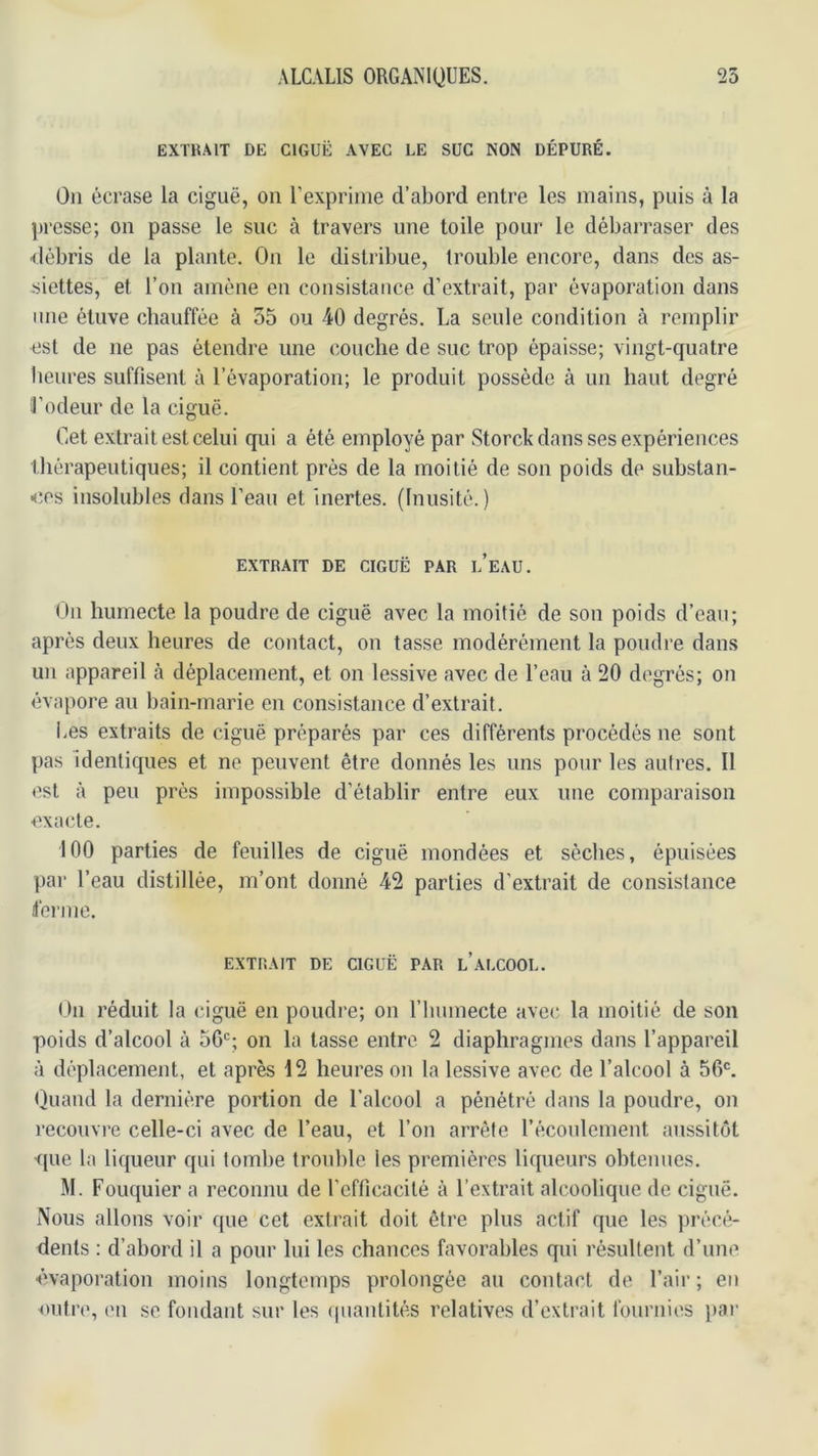 EXTRAIT DE CIGUË AVEC LE SUC NON DÉPURÉ. Ou écrase la ciguë, on l’exprime d’abord entre les mains, puis à la presse; on passe le suc à travers une toile pour le débarraser des ■débris de la plante. On le distribue, trouble encore, dans des as- siettes, et l’on amène en consistance d’extrait, par évaporation dans une étuve chauffée à 55 ou 40 degrés. La seule condition à remplir est de ne pas étendre une couche de suc trop épaisse; vingt-quatre heures suffisent à l’évaporation; le produit possède à un haut degré l’odeur de la ciguë. Cet extrait est celui qui a été employé par Storck dans ses expériences thérapeutiques; il contient près de la moitié de son poids de substan- ■(îes insolubles dans l’eau et inertes. (Inusité.) EXTRAIT DE CIGUË PAR l’eAU. On humecte la poudre de ciguë avec la moitié de son poids d’eau; après deux heures de contact, on tasse modérément la poudre dans un appareil à déplacement, et on lessive avec de l’eau à 20 degrés; on évapore au bain-marie en consistance d’extrait. Les extraits de ciguë préparés par ces différents procédés ne sont pas Identiques et ne peuvent être donnés les uns pour les autres. Il est à peu près impossible d’établir entre eux une comparaison exacte. 100 parties de feuilles de ciguë mondées et sèches, épuisées par l’eau distillée, m’ont donné 42 parties d’extrait de consistance ferme. EXTRAIT DE CIGUË PAR l’ALCOOL. On réduit la ciguë en poudre; on l’iiumecte avec la moitié de son poids d’alcool à 56'=; on la lasse entre. 2 diaphragmes dans l’appareil à déplacement, et après 12 heures on la lessive avec de l’alcool à 56®. (}uand la dernière portion de l’alcool a pénétré dans la poudre, on recouvre celle-ci avec de l’eau, et l’on arrête l’écoulement aussitôt que la liqueur qui tombe trouble les premières liqueurs obtenues. M. Fouquier a reconnu de l’cflicacilé à l’extrait alcoolique de ciguë. Nous allons voir que cet extrait doit être plus actif que les jirécé- dents : d’abord il a pour lui les chances favorables qui résultent d’une ■évaporation moins longtemps prolongée au contact de l’air ; en outre, en se fondant sur les (|uaulités relatives d’extrait fournies jiai'