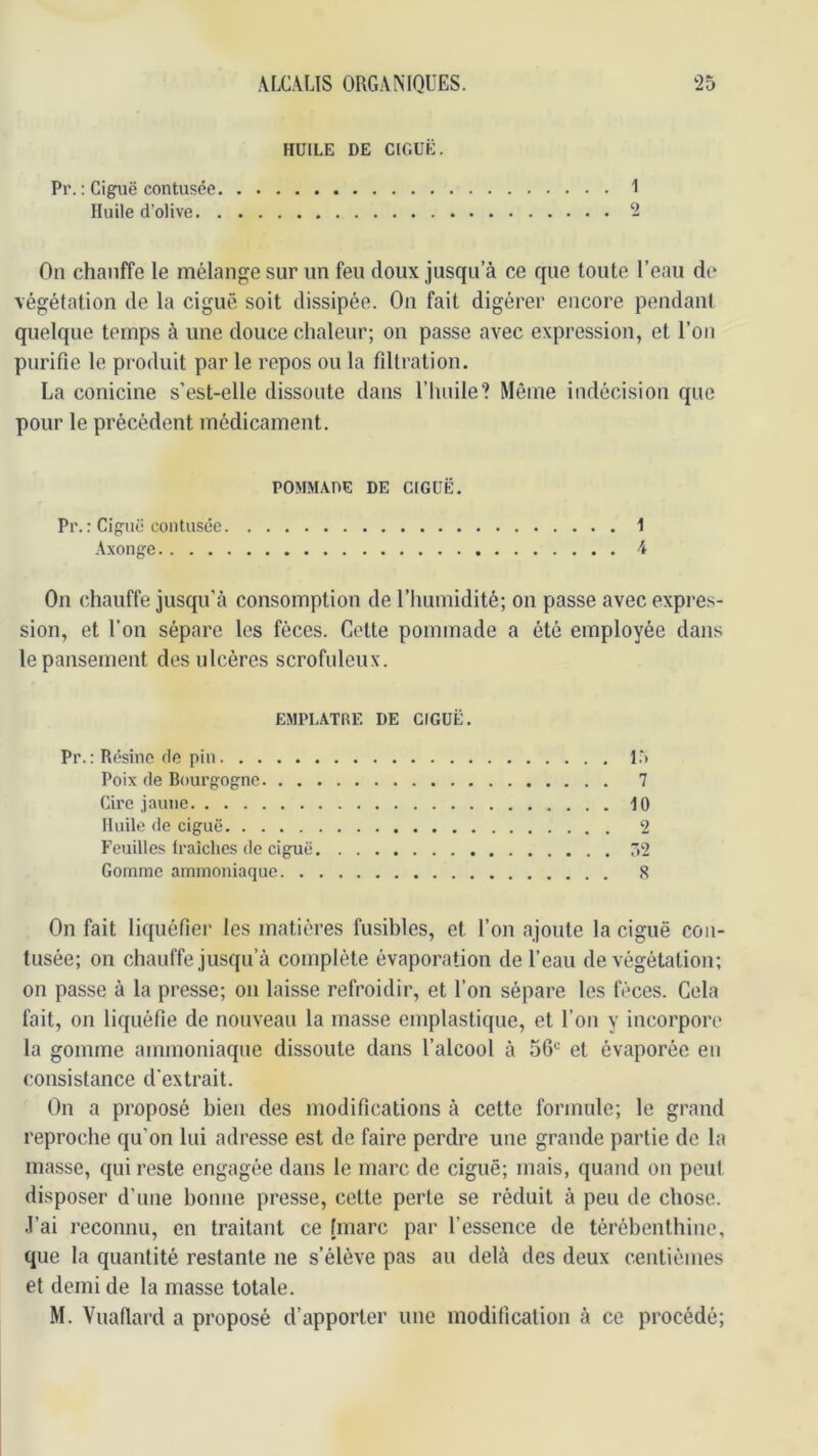 HUILE DE CIGUË. Pr. : Ciguë contusce I Huile d’olive 2 On chauffe le mélange sur un feu doux jusqu’à ce que toute l’eau de végétation de la ciguë soit dissipée. On fait digérer encore pendant quelque temps à une douce chaleur; on passe avec expression, et l’on purifie le produit par le repos ou la filtration. La conicine s’est-elle dissoute dans l’Iinile? Même indécision que pour le précédent médicament. POMMADE DE CIGUË Pr.: Ciguë contusce 1 Axonge 4 On chauffe jusqu’à consomption de l’iiumidité; on passe avec expres- sion, et l’on sépare les fèces. Cette pommade a été employée dans le pansement des ulcères scrofuleux. EMPL.ATRF. DE CIGUË. Pr.: Résine de pin l.V Poix de Bourgogne 7 Cire jaune 10 Huile de ciguë 2 Feuilles fraîches de ciguë Ô2 Gomme ammoniaque 8 On fait liquéfier les matières fusibles, et l’on ajoute la ciguë con- tusée; on chauffe jusqu’à complète évaporation de l’eau de végétation; on passe à la presse; on laisse refroidir, et l’on sépare les fèces. Cela fait, on liquéfie de nouveau la masse emplastique, et l’on y incorpore la gomme ammoniaque dissoute dans l’alcool à 56*= et évaporée en consistance d'extrait. On a proposé bien des modifications à cette formule; le grand reproche qu’on lui adresse est de faire perdre une grande partie de la masse, qui reste engagée dans le marc de ciguë; mais, quand on peut disposer d’une bonne presse, cette perte se réduit à peu de chose. J’ai reconnu, en traitant ce [marc par l’essence de térébenthine, que la quantité restante ne s’élève pas au delà des deux centièmes et demi de la masse totale. M. Vuafiard a proposé d’apporter une modification à ce procédé;