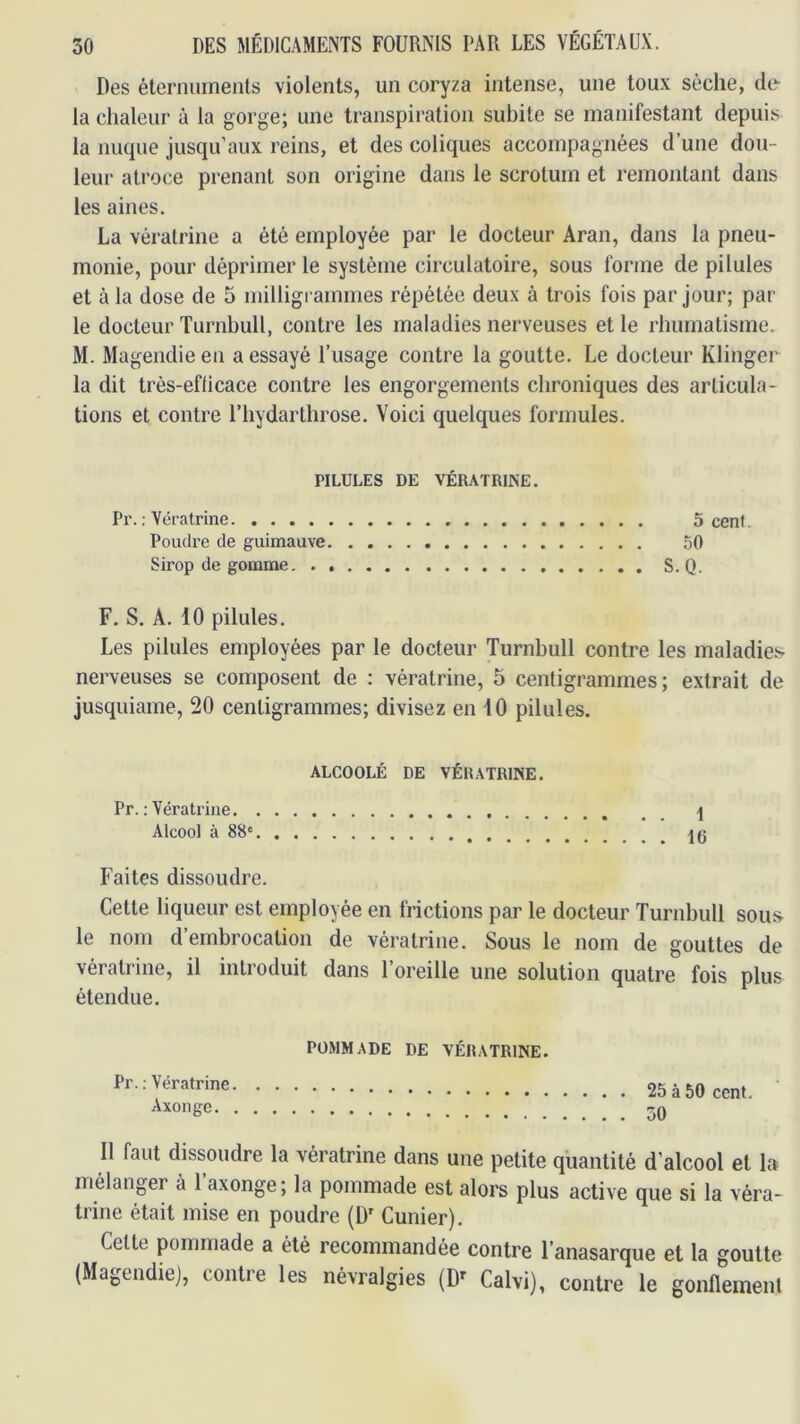 Des élernumenls violents, un coryza intense, une toux sèche, de la chaleur à la gorge; une transpiration subite se manifestant depuis la nuque jusqu’aux reins, et des coliques accompagnées d’une dou- leur atroce prenant son origine dans le scrotum et remontant dans les aines. La vératrine a été employée par le docteur Aran, dans la pneu- monie, pour déprimer le système circulatoire, sous forme de pilules et à la dose de 5 milligrammes répétée deux à trois fois par jour; par le docteur Turnbull, contre les maladies nerveuses et le rhumatisme. M. Magendie en a essayé l’usage contre la goutte. Le docteur Klinger la dit très-efllcace contre les engorgements chroniques des articula- tions et contre l’hydarthrose. Voici quelques formules. PILULES DE VÉRATRINE. Pr. ; Vératrine 5 cenf. Poudre de guimauve 50 Sirop de gomme, . S.Q. F. S. A. 10 pilules. Les pilules employées par le docteur Turnbull contre les maladies nerveuses se composent de : vératrine, 5 centigrammes; extrait de jusquiame, 20 centigrammes; divisez en 10 pilules. ALCOOLÉ DE VÉRATRINE. Pr. : Vératrine I Alcool à 88‘ Faites dissoudre. Cette liqueur est employée en frictions par le docteur Turnbull sous le nom d’embrocation de vératrine. Sous le nom de gouttes de vératrine, il introduit dans l’oreille une solution quatre fois plus étendue. POMMADE DE VÉRATRINE. Pr : Vératrine 25 à 50 cent. Axonge Il faut dissoudre la vératrine dans une petite quantité d’alcool et la mélanger à l’axonge; la pommade est alors plus active que si la véra- trine était mise en poudre (D' Cunier). Celte pommade a été recommandée contre l’anasarque et la goutte (Magendiej, contre les névralgies (D^ Calvi), contre le gonflement