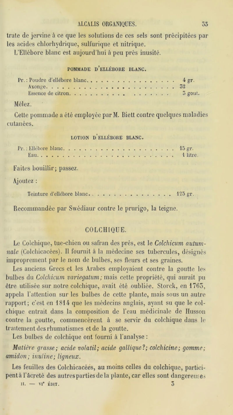 traie de jervine à ce que les solutions de ces sels sont précipitées par les acides chlorhydrique, sulfurique et nitrique. L’Ellébore blanc est aujourd’hui à peu près inusité. POMMADE d’ellébore BLANC. Pr. : Poudre d’ellébore blanc 4 gr. Axonge 32 Essence de citron 3 goût. Mêlez. Celle pommade a été employée par M. Biett contre quelques maladies cutanées. LOTION d’ellébore BLANC. Pr. ; Ellébore blanc 15 gr. Eau 1 litre. Faites bouillir; passez. Ajoutez : Teinture d’ellébore blanc. 125 gr. Recommandée par Swédiaur contre le prurigo, la teigne. COLCHIQUE. Le Colchique, tue-chien ou safran des prés, est le Colchicum autum- mle (Colchicacées). Il fournit à la médecine ses tubercules, désignés improprement par le nom de bulbes, ses fleurs et ses graines. Les anciens Grecs et les Arabes employaient contre la goutte les bulbes du Colchicum variegaturn; mais cette propriété, qui aurait pu être utilisée sur notre colchique, avait été oubliée. Storck, en 17C5, appela l’attention sur les bulbes de celte plante, mais sous un autre rapport; c’est en 1814 que les médecins anglais, ayant su que le col- chique entrait dans la composition de l’eau médicinale de Ilusson contre la goutte, commencèrent à se servir du colchique dans le traitement des rhumatismes et de la goutte. Les bulbes de colchique ont fourni à l’analyse : Matière grasse; acide volatil; acide galliqiie?; colchicine; gomme; amidon; inuline; ligneux. Les feuilles des Colchicacées, au moins celles du colchique, partici- pent à l’âcreté des autres parties de la plante, car elles sont dangereuses II. — M* ÉDIT. 3