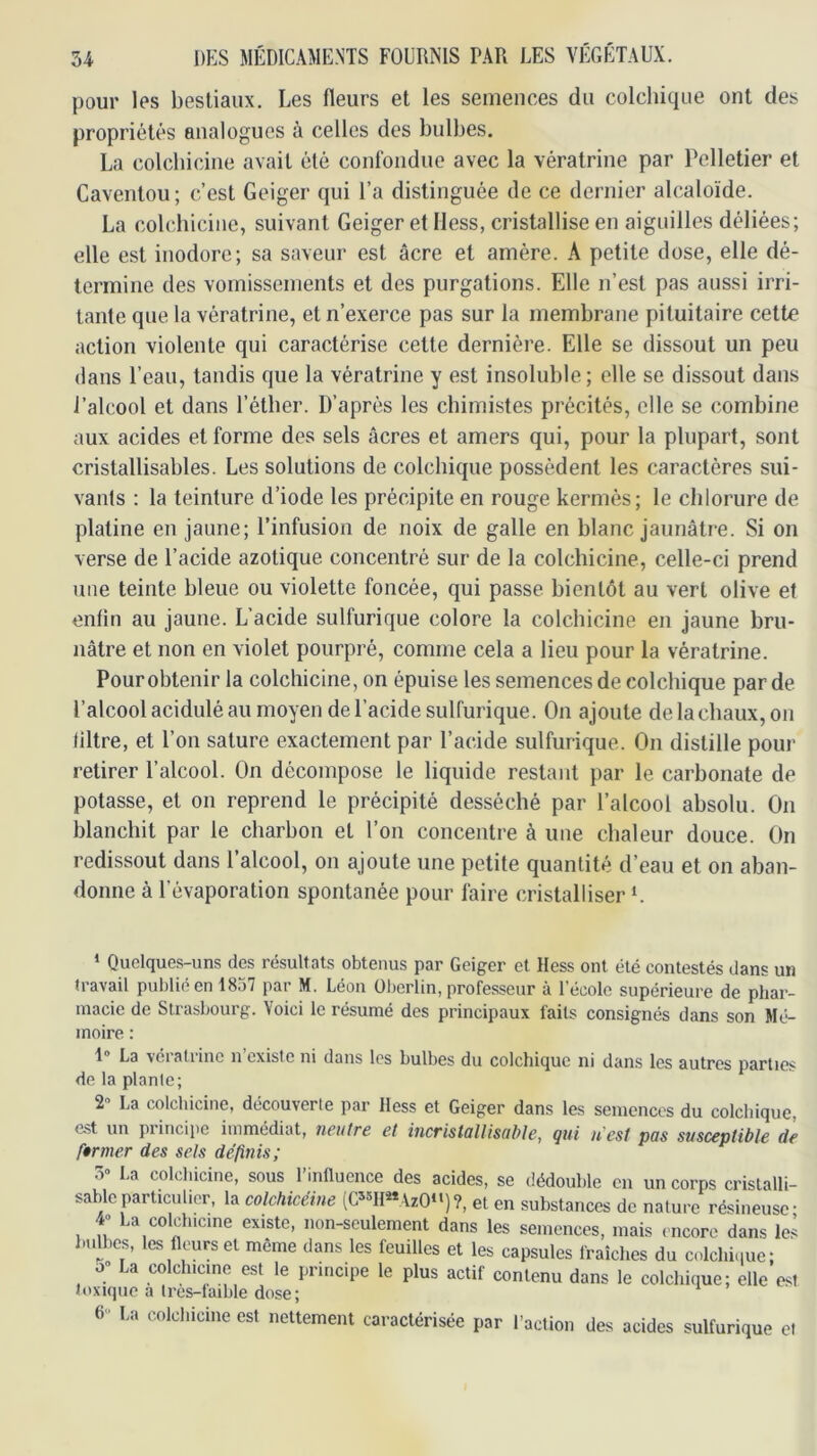 pour les bestiaux. Les fleurs et les semeuoes du colchique ont des propriétés analogues à celles des bulbes. La colcbicine avait été confondue avec la vératrine par Pelletier et Caventou; c’est Geiger qui l’a distinguée de ce dernier alcaloïde. La colcbicine, suivant Geiger et Hess, cristallise en aiguilles déliées; elle est inodore; sa saveur est âcre et amère. A petite dose, elle dé- termine des vomissements et des purgations. Elle n’est pas aussi irri- tante que la vératrine, et n’exerce pas sur la membrane pituitaire cette action violente qui caractérise celte dernière. Elle se dissout un peu dans l’eau, tandis que la vératrine y est insoluble; elle se dissout dans J’alcool et dans l’étber. D’après les chimistes précités, elle se combine aux acides et forme des sels âcres et amers qui, pour la plupart, sont cristallisables. Les solutions de colchique possèdent les caractères sui- vants : la teinture d’iode les précipite en rouge kermès; le chlorure de platine en jaune; l’infusion de noix de galle en blanc jaunâtre. Si on verse de l’acide azotique concentré sur de la colcbicine, celle-ci prend une teinte bleue ou violette foncée, qui passe bientôt au vert olive et enfin au jaune. L’acide sulfurique colore la colcbicine en jaune bru- nâtre et non en violet pourpré, comme cela a lieu pour la vératrine. Pour obtenir la colcbicine, on épuise les semences de colchique par de l’alcool acidulé au moyen de l’acide sulfurique. On ajoute de la chaux, on filtre, et l’on sature exactement par l’acide sulfurique. On distille pour retirer l’alcool. On décompose le liquide restant par le carbonate de potasse, et on reprend le précipité desséché par l’alcool absolu. On blanchit par le charbon et l’on concentre à une chaleur douce. On redissout dans l’alcool, on ajoute une petite quantité d’eau et on aban- donne à l’évaporation spontanée pour faire cristalliser h QuGlf|UGS uns des rGsultnls obtenus pur Geiger cl Hess ont été contestés dsns un travail publié en 1837 par M. Léon überlin, professeur à l’école supérieure de phar- macie de Strasbourg. Voici le résumé des principaux faits consignés dans son Mé- moire : 1“ La vératrine n’existe ni dans les bulbes du colchique ni dans les autres parties de la plante; 2 La colchicine, découverte par Hess et Geiger dans les semences du colchique, est un piincipe immédiat, neutre et incris toit isnhle, çiii n'est pets susceptible de ftrmer des sels définis; 3» La colchicine, sous rinüuence des acides, se dédouble en un corps crislalli- sablc particulier, la colchicéine {G«H«AzO‘')?, et en substances de nature résineuse- 4» La colchicine existe, non-seulement dans les semences, mais encore dans les Imlbes, les fleurs et même dans les feuilles et les capsules fraîches du culchi.iue; o; La colchicine est le principe le plus actif contenu dans le colchique; elle est toxique a tres-faible dose; 6 La colchicine est nettement caractérisée par l’action des acides sulfurique et