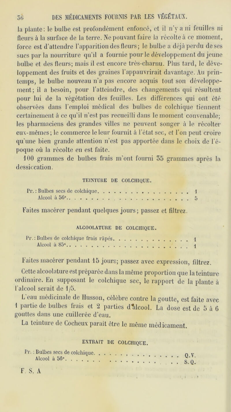 lu plante: le bulbe est profondément enfoncé, et il n’y a ni feuilles ni fleurs à la surface de la terre. Ne pouvant faire la récolte à ce moment, force est d’attendre l’apparition des fleurs; le bulbe a déjà perdu de ses sucs par la nourriture (pi’il a fournie pour le développement du jeune bulbe et des fleurs; mais il est encore trés-charnu. Plus tard, le déve- loppement des fruits et des graines l’appauvrirait davantage. Au prin- temps, le bulbe nouveau n’a pas encore acquis tout son développe- ment; il a besoin, pour l’atteindre, des changements qui résultent pour lui de la végétation des feuilles. Les différences qui ont été observées dans l’emploi médical des bulbes de colchique tiennent certainement à ce qu’il n’est pas recueilli dans le moment convenable; les pharmaciens des grandes villes ne peuvent songer à le récolter eux-mêmes; le commerce le leur fournit à l’état sec, et l’on peut croire qu’une bien grande attention n’est pas apportée dans le choix de l’é- poque où la récolte en est faite. 100 grammes de bulbes frais m’ont fourni 55 grammes après la dessiccation. TEINTURE DE COLCHIQUE. Pr. : Bulbes secs de colchique ] Alcool à 56' 5 Faites macérer pendant quelques jours; passez et filtrez. ALCOOLATURE DE COLCHIQUE. Pr. ; Bulbes de colchique frais râpés 1 Alcool à 85' Faites macérer pendant 15 jours; passez avec expression, filtrez. Cette alcoolatui e est pi eparée dans la meme proportion que la teinture ordinaire. En supposant le colchique sec, le rapport de la plante à l’alcool serait de 1/5. L eau médicinale de Ilusson, célébré contre la goutte, est faite avec 1 partie de bulbes frais et 2 parties d’îilcool. La dose est de 5 à 6 gouttes dans une cuillerée d’eau. La teintiue de Coclieux parait être le même médicament. EXTRAIT DE COLCHIQUE. Pr. ; Bulbes secs de colchique Alcool à 50'. . . . . . Q.V. . . S.Q. F S. A