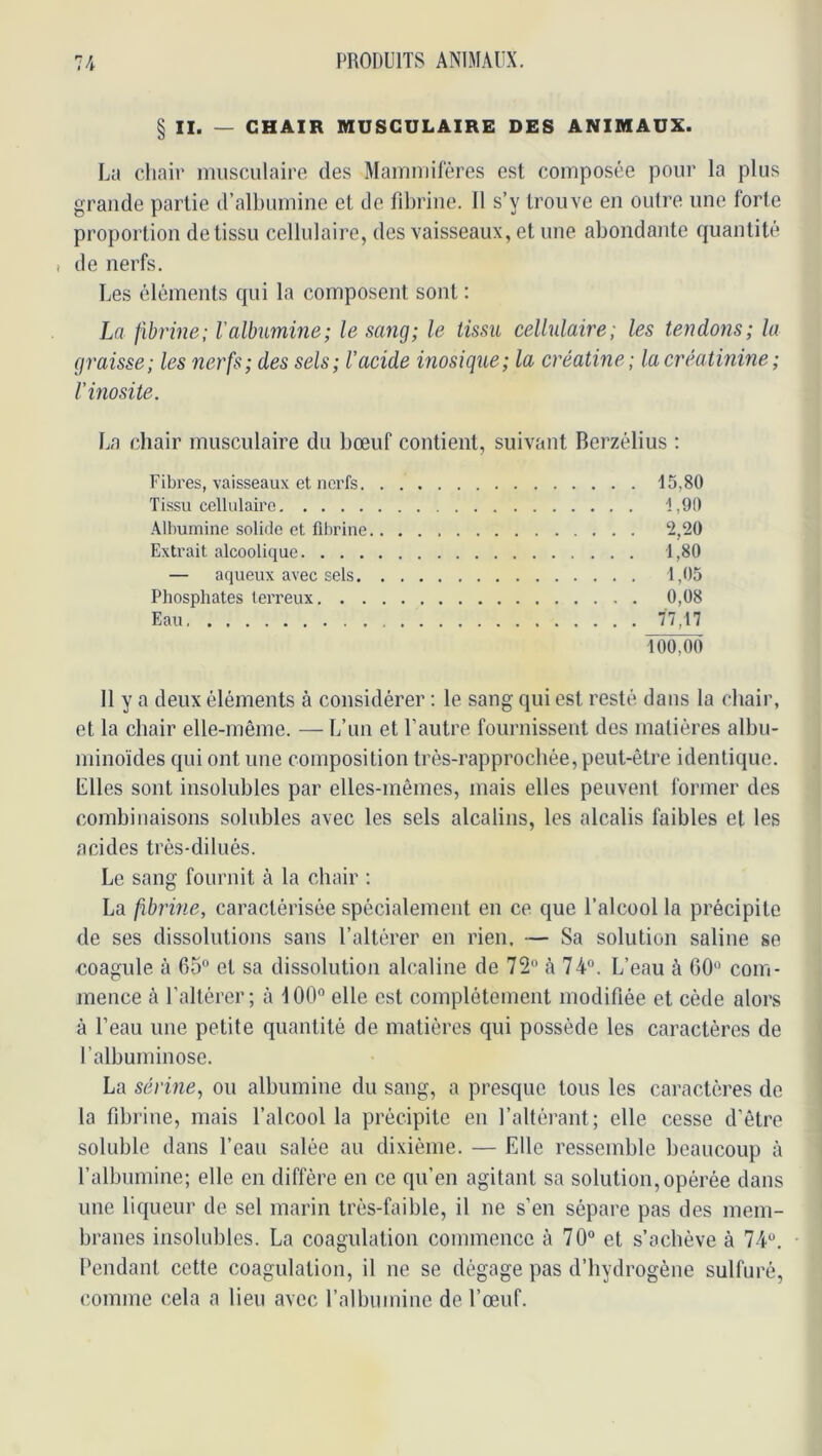 § II. — CHAIR MUSCULAIRE DES ANIMAUX. La chair musculaire des Mammifères est composée pour la plus grande partie d’albumiue et de fibrine. Il s’y trouve eu outre une forte proportion de tissu cellulaire, des vaisseaux, et une abondante quantité i de nerfs. Les éléments qui la composent sont : La fibrine; l'albumine; le sang; le tissu cellulaire; les tendons; la graisse; les nerfs; des sels; l’acide inosique; la créatine; la créatinine ; l'inosite. La chair musculaire du bœuf contient, suivant Berzélius : Fibres, vaisseaux et nci’fs 15,80 Tissu cellulaire 1,00 Albumine solide et fibrine 2,20 Extrait alcoolique 1,80 — aqueux avec sels 1,05 Phosphates terreux 0,08 Eau 77,17 100,00 Il y a deux éléments à considérer : le sang qui est resté dans la chair, et la chair elle-même. — L’un et l’autre fournissent des matières albu- minoïdes qui ont une composition très-rapprochée, peut-être identique. Elles sont insolubles par elles-mêmes, mais elles peuvent former des combinaisons solubles avec les sels alcalins, les alcalis faibles et les acides trés-dilués. Le sang fournit à la chair ; La fibrine, caractérisée spécialement en ce que l’alcool la précipite de ses dissolutions sans l’altérer en rien. — Sa solution saline se coagule à 65° et sa dissolution alcaline de 72° à 74°. L’eau à 60° com- mence h l’altérer; à 100° elle est complètement modifiée et cède alors à l’eau une petite quantité de matières qui possède les caractères de l’albuminose. La sérine, ou albumine du sang, a presque tous les caractères de la fibrine, mais falcool la précipite eu l’altérant; elle cesse d’être soluble dans l’eau salée au dixième. — Elle ressemble beaucoup à l’albumine; elle en diffère en ce qu’en agitant sa solution, opérée dans une liqueur de sel marin très-faible, il ne s’en sépare pas des mem- branes insolubles. La coagulation commence à 70° et s’achève à 74°. Pendant cette coagulation, il ne se dégage pas d’hydrogène sulfuré, comme cela a lieu avec l’albumine de l’œuf.