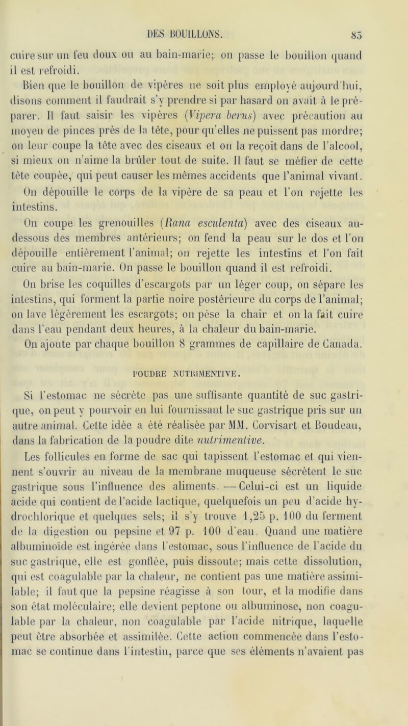 cuire siu'un l’eu doux ou au baiii-iuarie; ou passe le houilloii (piaud il est l'elVoidi. Bien que le bouillon de vipères iie soit plus eirqiloyé aujourd'bui, disons conuucut il faudi'ait s’y prendre si par hasard on avait à le pré- [larer. Il faut saisir les vipères {Vipera bénis) avec précaution au moyen de pinces près de la tête, pour qu’elles ne puissent pas mordre; on leur coupe la tête avec des ciseaux et on la reçoit dans de l’alcool, si mieux on n’aime la brûler tout de suite. Il faut se méfier de cette tète coupée, qui peut causer les mêmes accidents que l’animal vivant. On dépouille le corps de la vipère de sa peau et l’on rejette les intestins. On coupe les grenouilles {Uana escidenta) avec des ciseaux au- dessous des membres antérieurs; on fend la peau sur le dos et l’on dépouille entièrement l’animal; on rejette les intestins et l’on fail cuii'c au bain-marie. On passe le bouillon quand il est refroidi. On brise les coquilles d’escargots par un légei' coup, on sépare les intestins, qui forment la partie noire postérieure du corps de l’animal; on lave légèrement les escargots; on pèse la chair et on la fait cuire dans l'eau pendant deux heures, à la chaleur du bain-marie. On ajoute par chaque bouillon 8 grammes de capillaire de Canada. POUDRE KUTRI.MEINTIVE. Si l’estomac ne sécrète pas une suflisante quantité de suc gastri- (jue, on peut y pourvoir en lui fournissant le suc gastrique pris sur un autre animal. Cette idée a été réalisée par .^IM. Corvisart et Boudeau, dans la fabrication de la poudre dite nutrhnentive. Les follicules en forme de sac qui tapissent l’estomac et qui vien- nent s’ouvrir au niveau de la mendjrane muqueuse sécrètent le siu; gastrique sous l’inlluence des aliments. —Celui-ci est un liquide acide qui contient de l’acide lactique, quebpiefois un peu d’acide hy- drocbloriquc et quelques sels; il s’y trouve 1,25 p. 100 du ferment lie la digestion ou pepsine et 97 j). 100 d’eau. Quand une matière albumino’ide est ingérée dans l’estomac, sous rinnucnce. de l’acide du suc gastri({ue, elle est gonllée, puis dissoute; mais cette dissolution, qui est coagulable par la cbalem-, ne contient pas une matière assimi- lable; il faut ipie la })epsine réagisse à son tour, et la modifie dans son étal moléculaire; elle devient peptone ou albuminose, non coagu- lable par la chaleur, non coagulable par l’acide nitrique, laquelle peut être absorbée et assimilée. Celle action commencée dans l’esto- mac se continue dans l'intestin, parce que ses éléments n’avaient pas